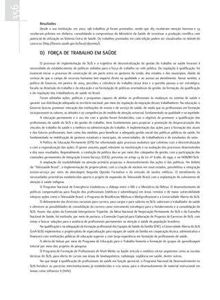 356
             resultados
             Desde a sua instituição, em 2002, 198 trabalhos já foram premiados, sendo que 165 receberam menção honrosa e 33
      receberam prêmios em dinheiro, consolidando o compromisso do Ministério da Saúde de incentivar a produção científica com
      potencial de utilização no Sistema Único de Saúde. Os trabalhos premiados em cada edição podem ser visualizados no hotsite do
      concurso (http://bvsms.saude.gov.br/bvs/ct/premio/).

             d) força de traBaLHo em Saúde
               O processo de implementação do SUS e a trajetória de descentralização da gestão do trabalho na saúde levaram à
      necessidade do estabelecimento de políticas voltadas para a força de trabalho na rede pública. Da regulação à qualificação, foi
      essencial iniciar o processo de construção de um pacto entre os gestores da União, dos estados e dos municípios, diante da
      certeza de que o campo de recursos humanos tem impacto direto na qualidade e no acesso ao atendimento. Nesse sentido, a
      política de Governo, em janeiro de 2003, percebeu a relevância do trabalho nessa área e a questão passou a ser estratégica,
      focada na dimensão do trabalho e da educação e na formulação de políticas orientadoras da gestão, da formação, da qualificação
      e da regulação dos trabalhadores de saúde no Brasil.
               Foram adotadas ações, políticas e programas capazes de alinhar os profissionais às mudanças no sistema de saúde e
      garantir sua distribuição adequada no território nacional, por meio da regulação da migração desses trabalhadores. Na educação, o
      Governo buscou promover interação das instituições de ensino e de serviço de saúde, de modo que os profissionais em formação
      incorporassem os valores, as atitudes e as competências do modelo de atenção universal, fundamentado na qualidade e na equidade.
               A educação permanente e o seu elo com a gestão foram fortalecidos, com o objetivo de promover a qualificação dos
      profissionais da saúde do SUS e da gestão do trabalho, itens fundamentais para propiciar a promoção da desprecarização dos
      vínculos de trabalho da saúde e a melhora na administração do trabalho. A implementação das ações para a formação dos atuais
      e dos futuros profissionais, bem como das medidas para beneficiar a adequada gestão social das políticas públicas da saúde, foi
      fundamentada na mobilização de gestores estaduais e municipais, de universidades, de trabalhadores e de estudantes do setor.
               A Política de Educação Permanente (EPS) foi reformulada após processo avaliativo que culminou com a descentralização
      e com a regionalização das ações. O gestor assumiu papel relevante na monitoração e na avaliação dos processos desenvolvidos
      e dos seus resultados. Regionalmente, a condução da política deu-se por meio dos colegiados de gestão, com a participação das
      comissões permanentes de Integração Ensino-Serviço (CIES), previstas no artigo 14 da Lei nº 8.080, de 1990, e na NOB/RH-SUS.
               A ampliação da resolubilidade na atenção primária propiciou o desenvolvimento das ações e das políticas. No âmbito
      do “Telessaúde Brasil”, a implementação do projeto-piloto, com a criação de núcleos em nove estados, possibilitou a integração
      ensino-serviço por meio da abordagem Segunda Opinião Formativa e da emissão de laudos médicos. O atendimento às
      necessidades prioritárias estabelecidas aporta o projeto de expansão do Telessaúde Brasil com a implantação do subsistema de
      atenção à saúde indígena.
               O Programa Nacional de Emergência estabeleceu o diálogo entre o MS e o Ministério da Defesa. O desenvolvimento de
      políticas compensatórias para fixação dos profissionais (médicos e odontólogos) em áreas remotas e de maior vulnerabilidade
      integrou ações como o Telessaúde Brasil, o Programa de Residências Médicas e Multiprofissional e a Universidade Aberta do SUS.
               O delineamento das diretrizes nacionais para carreira, para cargos e para salários no SUS, valorizam o trabalhador da saúde
      e oferecem as possibilidades de consolidação da carreira como instrumento estratégico para o fortalecimento e a consolidação do
      SUS. Assim, das ações da Comissão Intergestores Tripartite, da Mesa Nacional de Negociação Permanente do SUS e do Conselho
      Nacional de Saúde, foi instituída, por meio de portaria, a Comissão Especial para Elaboração de Proposta de Carreiras do SUS, com
      vistas a buscar soluções para a ausência de profissionais permanentes na atenção à saúde da população brasileira.
               Na qualificação e na adequação da formação profissional das Equipes de Saúde da Família (ESF), a Universidade Aberta do SUS
      (UnA-SUS) implementou o projeto-piloto de especialização para equipes de saúde da família em cooperação técnica, administrativa e
      financeira com instituições públicas de educação superior e com larga experiência em formação de profissionais de saúde.
               A oferta de bolsas por meio do Programa de Educação para o Trabalho fomenta a formação de grupos de aprendizagem
      tutorial por meio dos projetos de pesquisa.
               O Programa de Formação de Profissionais de Nível Médio na Saúde articula e mobiliza vários segmentos como as escolas
      técnicas do SUS, para oferta de cursos nas áreas de biodiagnóstico, radiologia, vigilância em saúde, dentre outros.
               No que tange à qualificação de profissionais da saúde em função gerencial, o Programa Nacional de Desenvolvimento no
      SUS fortalece as parcerias interinstitucionais já estabelecidas e cria novas para o desenvolvimento de material instrucional em
      temas como influenza A (H1N1).
 