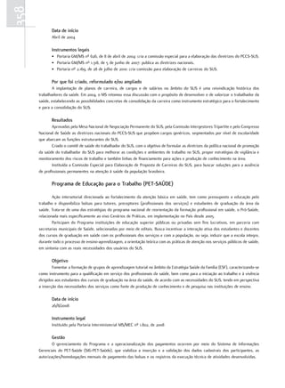 358
             data de início
             Abril de 2004

             Instrumentos legais
             • Portaria GM/MS nº 626, de 8 de abril de 2004: cria a comissão especial para a elaboração das diretrizes do PCCS-SUS.
             • Portaria GM/MS nº 1.318, de 5 de junho de 2007: publica as diretrizes nacionais.
             • Portaria nº 2.169, de 28 de julho de 2010: cria comissão para elaboração de carreiras do SUS.

             Por que foi criado, reformulado e/ou ampliado
              A implantação de planos de carreira, de cargos e de salários no âmbito do SUS é uma reivindicação histórica dos
      trabalhadores da saúde. Em 2004, o MS retomou essa discussão com o propósito de desenvolver e de valorizar o trabalhador da
      saúde, estabelecendo as possibilidades concretas de consolidação da carreira como instrumento estratégico para o fortalecimento
      e para a consolidação do SUS.

             resultados
              Aprovadas pela Mesa Nacional de Negociação Permanente do SUS, pela Comissão Intergestores Tripartite e pelo Congresso
      Nacional de Saúde as diretrizes nacionais do PCCS-SUS que propõem cargos genéricos, segmentados por nível de escolaridade
      que abarcam as funções estruturantes do SUS.
              Criado o comitê de saúde do trabalhador do SUS, com o objetivo de formular as diretrizes da política nacional de promoção
      da saúde do trabalhador do SUS para melhorar as condições e ambientes de trabalho no SUS, propor estratégias de vigilância e
      monitoramento dos riscos de trabalho e também linhas de financiamento para ações e produção de conhecimento na área.
              Instituída a Comissão Especial para Elaboração de Proposta de Carreiras do SUS, para buscar soluções para a ausência
      de profissionais permanentes na atenção à saúde da população brasileira.

             Programa de educação para o trabalho (Pet-Saúde)

              Ação intersetorial direcionada ao fortalecimento da atenção básica em saúde, tem como pressuposto a educação pelo
      trabalho e disponibiliza bolsas para tutores, preceptores (profissionais dos serviços) e estudantes de graduação da área da
      saúde. Trata-se de uma das estratégias do programa nacional de reorientação da formação profissional em saúde, o Pró-Saúde,
      relacionada mais especificamente ao eixo Cenários de Práticas, em implementação no País desde 2005.
              Participam do Programa instituições de educação superior públicas ou privadas sem fins lucrativos, em parceria com
      secretarias municipais de Saúde, selecionadas por meio de editais. Busca incentivar a interação ativa dos estudantes e docentes
      dos cursos de graduação em saúde com os profissionais dos serviços e com a população, ou seja, induzir que a escola integre,
      durante todo o processo de ensino-aprendizagem, a orientação teórica com as práticas de atenção nos serviços públicos de saúde,
      em sintonia com as reais necessidades dos usuários do SUS.

             objetivo
              Fomentar a formação de grupos de aprendizagem tutorial no âmbito da Estratégia Saúde da Família (ESF), caracterizando-se
      como instrumento para a qualificação em serviço dos profissionais da saúde, bem como para a iniciação ao trabalho e à vivência
      dirigidos aos estudantes dos cursos de graduação na área da saúde, de acordo com as necessidades do SUS, tendo em perspectiva
      a inserção das necessidades dos serviços como fonte de produção de conhecimento e de pesquisa nas instituições de ensino.

             data de início
             26/8/2008

             Instrumento legal
             Instituído pela Portaria Interministerial MS/MEC nº 1.802, de 2008

             Gestão
              O gerenciamento do Programa e a operacionalização dos pagamentos ocorrem por meio do Sistema de Informações
      Gerenciais do PET-Saúde (SIG-PET-Saúde), que viabiliza a inserção e a validação dos dados cadastrais dos participantes, as
      autorizações/homologações mensais de pagamento das bolsas e os registros da execução técnica de atividades desenvolvidas.
 