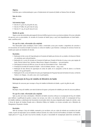 objetivo
       Contribuir para a institucionalização e para o fortalecimento da Economia da Saúde no Sistema Único de Saúde.

       data de início
       2004

       Instrumentos legais
       • Decreto nº 4.726, de 9 de junho de 2003
       • Decreto nº 6.860, de 29 de maio de 2009
       • Decreto nº 7.135, de 29 de março de 2010

       modelo de gestão
      Alguns cursos são ministrados pela equipe de técnicos do MS em parceria com as secretarias estaduais. Há cursos realizados
em parceria com as universidades. As Jornadas de Economia da Saúde (2005 a 2007) são disponibilizadas no Canal Saúde –
www. canal.fiocruz.br/.

       Por que foi criado, reformulado e/ou ampliado
        Para desencadear ações estratégicas, foram criados e ministrados cursos para ressaltar a importância de conceitos e
de instrumentos da Economia da Saúde necessários na rotina de trabalho e para fomentar a instituição de estrutura formal nos
estados para apoio aos tomadores de decisão.

       resultados
       • Realização de dois cursos de Especialização em Economia da Saúde para técnicos de 23 estados e do Governo Federal,
         em 2003/2004, para 238 participantes.
       • Realização de 12 cursos de Iniciação em Economia da Saúde para Tomada de Decisão, de 2004 a 2010, para equipes de
         Goiás, Distrito Federal, Pará, Tocantins, Minas Gerais, Alagoas e Pernambuco – 500 participantes.
       • Participação de técnicos do MS nos cursos de verão da Universidade de York – Reino Unido.
       • Promoção da Jornada de Economia da Saúde - ciclos de debates mensais - 2005 a 2007.
       • Realização de duas oficinas de capacitação em contas de saúde, em m 2005/2006, no Rio de Janeiro e no Distrito
         Federal, com 44 participantes.
       • Realização de três cursos de Gestão de Custos para Implantação do Programa Nacional de Gestão de Custos, no Distrito
         Federal e em Alagoas , de 2008 a 2010, com 101 participantes.

       recomposição da força de trabalho do ministério da Saúde

       Realização de concursos para recompor a força de trabalho do Ministério da Saúde, a partir de julho de 2008.

       objetivo
       Recompor a força de trabalho, com meta de abertura de quase 15 mil postos de trabalhos por meio de concursos públicos.

       Por que foi criado, reformulado e/ou ampliado
       Após 25 anos sem novas contratações, o Ministério da Saúde concentrou esforços na recomposição da força de trabalho
para melhorar a qualificação da gestão e avançar nos serviços, nas redes e nos sistemas de saúde. A recomposição da força
de trabalho viabilizou a substituição dos funcionários terceirizados dentro do prazo estipulado pelos órgãos de controle, como
o Termo de Ajuste de Conduta firmado entre o Ministério Público do Trabalho e os termos acertados com o Ministério do
Planejamento, Orçamento e Gestão.

       resultados
        Além de recompor a força de trabalho, nomeando 4.770 servidores, até 2011, ações de estímulo aos servidores tem sido
criadas. A partir de negociações com as entidades sindicais nacionais, foi criada a Carreira da Previdência, da Saúde e do Trabalho,
regida pela Lei nº 11.355, de 2006. Essa Carreira atendeu, em parte, à necessidade de recomposição salarial dos servidores do



                                                                                                                             Saúde     365
 