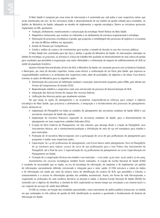 368
               O Mais Saúde é composto por nove eixos de intervenção e é sustentado por 208 ações e suas respectivas metas, que
      serão monitoradas até 2011. Se fez necessário então o desenvolvimento de um modelo de gestão voltado para resultados, no
      âmbito do Ministério da Saúde, adequado ao desafio de implementar a agenda estratégica. Dentre as iniciativas gerenciais
      implantadas no MS, apontamos:
               • Tradução, alinhamento, monitoramento e comunicação da estratégia: Painel Síntese do Mais Saúde.
               • Diagnóstico institucional, que resultou no redesenho e no alinhamento da estrutura organizacional à estratégia.
               • Otimização de processos estratégicos à gestão, que propiciou a remodelagem dos processos de logística e a economia
                  de mais de R$ 600 milhões nas aquisições.
               • Gestão de Pessoas por Competências.
               • Estudo e análise de custos e de investimentos para auxiliar a tomada de decisão no uso dos recursos públicos.
               O Mais Saúde tem contribuído para dar foco e alinhar a gestão do Ministério da Saúde. As intervenções realizadas no
      âmbito da estratégia, os processos, as estrutura e a força de trabalho têm auxiliado no desenvolvimento de uma cultura de gestão
      para resultados que possibilita à organização uma maior efetividade e a diminuição do impacto do subfinanciamento do SUS na
      saúde da população brasileira.
               Quanto à Gestão Descentralizada, diretriz do SUS, o Ministério da Saúde, em constante parceria com os Gestores Estaduais
      e Municipais, por meio de decisões tripartites, tomou como diretriz a conformação de um Pacto pela Saúde, que expressa as
      responsabilidades sanitárias e as atribuições dos respectivos entes, além de prioridades, de objetivos e de metas. Essa diretriz
      orientou as ações do Ministério para as seguintes ações:
               • Substituição dos processos de habilitação estadual e municipal, anteriormente propostos pelas NOBs, pela adesão aos
                  Termos de Compromissos de Gestão (TCG).
               • Regionalização solidária e cooperativa como eixo estruturante do processo de descentralização do SUS.
               • Integração das diversas formas de repasse dos recursos federais.
               • Unificação dos diversos pactos que atualmente existiam.
               No que tange às ações de planejamento e ao orçamento, empreenderam-se esforços para cumprir o objetivo
      estratégico do Mais Saúde, que preconiza o alinhamento, a integração e o fortalecimento dos processos de planejamento.
      Assim, destacam-se:
               • Implantação do PlanejaSUS em todas as unidades de planejamento das secretarias estaduais de Saúde (SES) e nas
                  secretarias municipais de Saúde das capitais.
               • Implantação do incentivo financeiro repassado às secretarias estaduais de Saúde, para o desenvolvimento do
                  planejamento em suas respectivas unidades federadas (UFs).
               • Criação da Série Caderno de Planejamento, em oito volumes, que abrange desde a criação do PlanejaSUS, seus
                  instrumentos básicos, até o monitoramento,avaliação e distribuição de mais de 150 mil exemplares para estados e
                  para municípios.
               • Promoção de 18 encontros Macrorregionais com a participação de cerca de 900 profissionais de planejamento para
                  programar e avaliar suas respectivas ações;
               • Capacitação: de 1,4 mil profissionais de planejamento, com Curso básico sobre planejamento, foco no PlanejaSUS;
                  de 30 monitores para replicar curso;e de cerca de 500 profissionais para o Uso Prático dos Instrumentos do
                  PlanejaSUS, até o final de 2010. E especialização de 175 profissionais de planejamento no curso: Especialização em
                  Planejamento em Saúde.
               • Firmação de 71 cooperações técnicas aos estados e aos município – 11 em 2006, 14 em 2007, 19 em 2008 e 27 em 2009.
               Investimentos em recursos tecnológicos também foram realizados. A criação do Cartão Nacional de Saúde (CNS)
      é resultado da necessidade que se impôs, na era da tecnologia da informação, de implantar e de implementar um padrão
      de informações nacionalmente definido, estruturado e integrado para o setor saúde. O CNS estrutura a coleta de dados
      e de informações em saúde por meio do número único de identificação do usuário do SUS, que possibilita o trânsito, o
      armazenamento e o acesso às informações geradas nas unidades assistenciais. Assim, em forma de rede hierarquizada, e
      respeitando as atribuições de cada instância decisória na atenção à saúde, o Sistema Cartão Nacional de Saúde (SCNS) foi
      instituído com o objetivo de identificar a clientela do SUS, explicitando ao mesmo tempo sua vinculação a um sistema local e a
      um conjunto de serviços de saúde bem definido.
               O CNS se revelou, em função dos resultados apresentados, como instrumento de política pública transversal, na medida
      em que contemplou as três esferas de gestão do SUS, beneficiando os usuários e garantindo o fortalecimento do Sistema de
      Informação em Saúde.
 
