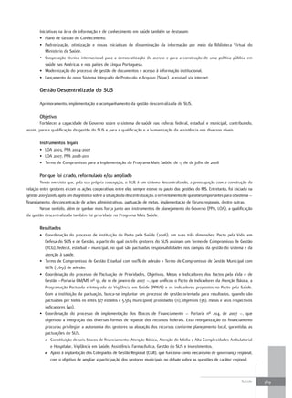 Iniciativas na área de informação e de conhecimento em saúde também se destacam:
       • Plano de Gestão do Conhecimento.
       • Padronização, otimização e novas iniciativas de disseminação da informação por meio da Biblioteca Virtual do
           Ministério da Saúde.
       • Cooperação técnica internacional para a democratização do acesso e para a construção de uma política pública em
           saúde nas Américas e nos países de Língua Portuguesa.
       • Modernização do processo de gestão de documentos e acesso à informação institucional.
       • Lançamento do novo Sistema Integrado de Protocolo e Arquivo (Sipar), acessível via internet.

       Gestão descentralizada do SuS

       Aprimoramento, implementação e acompanhamento da gestão descentralizada do SUS.

       objetivo
       Fortalecer a capacidade de Governo sobre o sistema de saúde nas esferas federal, estadual e municipal, contribuindo,
assim, para a qualificação da gestão do SUS e para a qualificação e a humanização da assistência nos diversos níveis.

       Instrumentos legais
       • LOA 2003, PPA 2004-2007
       • LOA 2007, PPA 2008-2011
       • Termo de Compromisso para a Implementação do Programa Mais Saúde, de 17 de de julho de 2008

       Por que foi criado, reformulado e/ou ampliado
        Tendo em vista que, pela sua própria concepção, o SUS é um sistema descentralizado, a preocupação com a construção da
relação entre gestores e com as ações cooperativas entre eles sempre esteve na pauta das gestões do MS. Entretanto, foi iniciado na
gestão 2003/2006, após um diagnóstico sobre a situação da descentralização, o enfrentamento de questões importantes para o Sistema –
financiamento, desconcentração de ações administrativas, pactuação de metas, implementação de fóruns regionais, dentre outras.
        Nesse sentido, além de ganhar mais força junto aos instrumentos de planejamento do Governo (PPA, LOA), a qualificação
da gestão descentralizada também foi prioridade no Programa Mais Saúde.

       resultados
       • Coordenação do processo de instituição do Pacto pela Saúde (2006), em suas três dimensões: Pacto pela Vida, em
         Defesa do SUS e de Gestão, a partir do qual os três gestores do SUS assinam um Termo de Compromisso de Gestão
         (TCG), federal, estadual e municipal, no qual são pactuadas responsabilidades nos campos da gestão do sistema e da
         atenção à saúde.
       • Termo de Compromisso de Gestão Estadual com 100% de adesão e Termo de Compromisso de Gestão Municipal com
         66% (3.651) de adesão.
       • Coordenação do processo de Pactuação de Prioridades, Objetivos, Metas e Indicadores dos Pactos pela Vida e de
         Gestão –Portaria GM/MS nº 91, de 10 de janeiro de 2007 –, que unificou o Pacto de Indicadores da Atenção Básica, a
         Programação Pactuada e Integrada da Vigilância em Saúde (PPIVS) e os indicadores propostos no Pacto pela Saúde.
         Com a instituição da pactuação, busca-se implantar um processo de gestão orientada para resultados, quando são
         pactuadas por todos os entes (27 estados e 5.563 municípios) prioridades (11), objetivos (38), metas e seus respectivos
         indicadores (40).
       • Coordenação do processo de implementação dos Blocos de Financiamento – Portaria nº 204, de 2007 –, que
         objetivou a integração das diversas formas de repasse dos recursos federais. Essa reorganização do financiamento
         procurou privilegiar a autonomia dos gestores na alocação dos recursos conforme planejamento local, garantidas as
         pactuações do SUS.
         D Constituição de seis blocos de financiamento: Atenção Básica, Atenção de Média e Alta Complexidades Ambulatorial
            e Hospitalar, Vigilância em Saúde, Assistência Farmacêutica, Gestão do SUS e Investimentos.
         D Apoio à implantação dos Colegiados de Gestão Regional (CGR), que funciona como mecanismo de governança regional,
            com o objetivo de ampliar a participação dos gestores municipais no debate sobre as questões de caráter regional.



                                                                                                                             Saúde     369
 