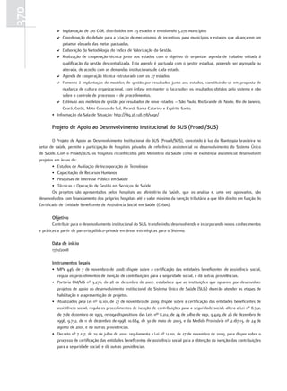370
               D Implantação de 410 CGR, distribuídos em 23 estados e envolvendo 5.270 municípios
               D Coordenação do debate para a criação de mecanismos de incentivos para municípios e estados que alcançarem um
                  patamar elevado das metas pactuadas.
               D Elaboração da Metodologia do Índice de Valorização da Gestão.
               D Realização de cooperação técnica junto aos estados com o objetivo de organizar agenda de trabalho voltada à
                  qualificação da gestão descentralizada. Esta agenda é pactuada com o gestor estadual, podendo ser agregada ou
                  alterada, de acordo com as demandas institucionais de cada estado.
               D Agenda de cooperação técnica estruturada com os 27 estados.
               D Fomento à implantação de modelos de gestão por resultados junto aos estados, constituindo-se em proposta de
                  mudança de cultura organizacional, com ênfase em manter o foco sobre os resultados obtidos pelo sistema e não
                  sobre o controle de processos e de procedimentos.
               D Estímulo aos modelos de gestão por resultados de nove estados – São Paulo, Rio Grande do Norte, Rio de Janeiro,
                  Ceará, Goiás, Mato Grosso do Sul, Paraná, Santa Catarina e Espírito Santo.
             • Informação da Sala de Situação: http://189.28.128.178/sage/

             Projeto de apoio ao desenvolvimento Institucional do SuS (Proadi/SuS)

              O Projeto de Apoio ao Desenvolvimento Institucional do SUS (Proadi/SUS), concebido à luz da filantropia brasileira no
      setor de saúde, permite a participação de hospitais privados de referência assistencial no desenvolvimento do Sistema Único
      de Saúde. Com o Proadi/SUS, os hospitais reconhecidos pelo Ministério da Saúde como de excelência assistencial desenvolvem
      projetos em áreas de:
              • Estudos de Avaliação de Incorporação de Tecnologia
              • Capacitação de Recursos Humanos
              • Pesquisas de Interesse Público em Saúde
              • Técnicas e Operação de Gestão em Serviços de Saúde
              Os projetos são apresentados pelos hospitais ao Ministério da Saúde, que os analisa e, uma vez aprovados, são
      desenvolvidos com financiamento dos próprios hospitais até o valor máximo da isenção tributária a que têm direito em função do
      Certificado de Entidade Beneficente de Assistência Social em Saúde (Cebas).

             objetivo
              Contribuir para o desenvolvimento institucional do SUS, transferindo, desenvolvendo e incorporando novos conhecimentos
      e práticas a partir de parceria público-privada em áreas estratégicas para o Sistema.

             data de início
             17/11/2008

             Instrumentos legais
             • MPV 446, de 7 de novembro de 2008: dispõe sobre a certificação das entidades beneficentes de assistência social,
               regula os procedimentos de isenção de contribuições para a seguridade social, e dá outras providências.
             • Portaria GM/MS nº 3.276, de 28 de dezembro de 2007: estabelece que as instituições que optarem por desenvolver
               projetos de apoio ao desenvolvimento institucional do Sistema Único de Saúde (SUS) deverão atender as etapas de
               habilitação e a apresentação de projetos.
             • Atualizados pela Lei nº 12.101, de 27 de novembro de 2009: dispõe sobre a certificação das entidades beneficentes de
               assistência social, regula os procedimentos de isenção de contribuições para a seguridade social, altera a Lei nº 8.742,
               de 7 de dezembro de 1993, revoga dispositivos das Leis nºs 8.212, de 24 de julho de 1991, 9.429, de 26 de dezembro de
               1996, 9.732, de 11 de dezembro de 1998, 10.684, de 30 de maio de 2003, e da Medida Provisória nº 2.187-13, de 24 de
               agosto de 2001, e dá outras providências.
             • Decreto nº 7.237, de 20 de julho de 2010: regulamenta a Lei nº 12.101, de 27 de novembro de 2009, para dispor sobre o
               processo de certificação das entidades beneficentes de assistência social para a obtenção da isenção das contribuições
               para a seguridade social, e dá outras providências.
 