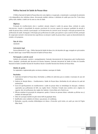 Política nacional de Saúde da Pessoa Idosa

         A Política Nacional de Saúde da Pessoa Idosa tem como objetivo a recuperação, a manutenção e a promoção da autonomia
e da independência dos indivíduos idosos, direcionando medidas coletivas e individuais de saúde para esse fim. É alvo dessa
política todo cidadão e cidadã com 60 anos ou mais de idade.

       objetivos
        Promoção do envelhecimento ativo e saudável, atenção integral à saúde da pessoa idosa, estímulo às ações
intersetoriais, visando à integralidade da atenção, provimento de recursos capazes de assegurar qualidade da atenção à
saúde da pessoa idosa, estímulo à participação e ao fortalecimento do controle social, formação e educação permanente dos
profissionais de saúde, divulgação e informação para profissionais de saúde, para gestores e para usuários do SUS, promoção
de cooperação nacional e internacional das experiências na atenção à saúde da pessoa idosa e apoio ao desenvolvimento de
estudos e de pesquisas.

       data de início
       10/12/2006

       Instrumento legal
       Portaria Ministerial nº 1.395 – Política Nacional de Saúde do Idoso, de 10 de dezembro de 1999: revogada em 19 de outubro
de 2006, dando lugar à atual Política Nacional de Saúde da Pessoa Idosa.

       Participação e controle social
       Instância de pactuação, controle e acompanhamento: Comissão Interministerial do Compromisso pelo Envelhecimento
Ativo e Saudável, coordenado pela Secretaria de Direitos Humanos, Comissão Intersetorial de Saúde do Idoso do Conselho
Nacional de Saúde, Conselho Nacional de Assistência Social e Conselho Nacional dos Direitos da Pessoa Idosa.

       modelo de gestão
       Foi implantada e implementada pelas secretarias estaduais, municipais de Saúde.

       resultados
       • Caderneta de Saúde da Pessoa Idosa: distribuídas 13 milhões de cadernetas para os estados e municípios de 2007 até
         outubro/2010.
       • Caderno de Atenção Básica – Envelhecimento e Saúde da Pessoa Idosa: distribuídos 80 mil cadernos de 2008 até
         outubro/2010.
       • Curso de aperfeiçoamento em envelhecimento e saúde da pessoa idosa na metodologia de educação a distância:
         capacitados 500 profissionais do SUS, nas regiões Norte e Nordeste. Firmado novo convênio com o objetivo de
         capacitar dois mil profissionais das regiões Sul, Sudeste e Centro-Oeste até o final de 2011.
       • Oficinas estaduais de prevenção de osteoporose, quedas e fraturas em pessoas idosas: realizadas 24 oficinas nas 27
         unidades da federação (UF).
       • Índice de vacinação mantido em pelo menos 80% da população idosa.
       • Qualificados como cuidadores de idosos 1.740 pessoas, em 2008/2009.
       • Realizadas 2.335.065 consultas oftalmológicas em idosos e fornecidos 19.161 óculos, em 2008, por meio do Projeto
         Olhar Brasil.




                                                                                                                         Saúde     245
 