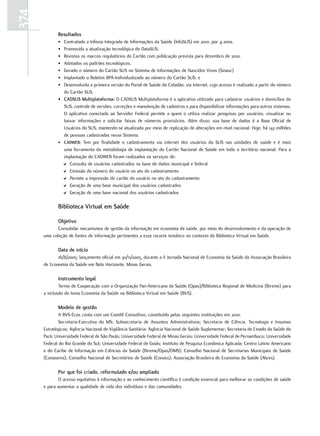 374
             resultados
             • Contratado a Infovia Integrada de Informações da Saúde (InfoSUS) em 2010, por 4 anos.
             • Promovida a atualização tecnológica do DataSUS.
             • Revistos os marcos regulatórios do Cartão com publicação prevista para dezembro de 2010.
             • Adotados os padrões tecnológicos.
             • Gerado o número do Cartão SUS no Sistema de Informações de Nascidos Vivos (Sinasc)
             • Implantado o Boletim BPA-Individualizado ao número do Cartão SUS; e
             • Desenvolvida a primeira versão do Portal de Saúde do Cidadão, via Internet, cujo acesso é realizado a partir do número
               do Cartão SUS.
             • CadSuS multiplataforma: O CADSUS Multiplataforma é o aplicativo utilizado para cadastrar usuários e domicílios do
               SUS, controle de versões, correções e manutenção de cadastros e para disponibilizar informações para outros sistemas.
               O aplicativo conectado ao Servidor Federal permite a quem o utiliza realizar pesquisas por usuários, visualizar ou
               baixar informações e solicitar faixas de números provisórios. Além disso, sua base de dados é a Base Oficial de
               Usuários do SUS, mantendo-se atualizada por meio de replicação de alterações em nível nacional. Hoje, há 142 milhões
               de pessoas cadastradas nesse Sistema.
             • CadWeB: Tem por finalidade o cadastramento via internet dos usuários do SUS nas unidades de saúde e é mais
               uma ferramenta da metodologia de implantação do Cartão Nacional de Saúde em todo o território nacional. Para a
               implantação do CADWEB foram realizados os serviços de:
               D Consulta de usuários cadastrados na base de dados municipal e federal
               D Emissão do número do usuário no ato do cadastramento
               D Permite a impressão do cartão do usuário no ato do cadastramento
               D Geração de uma base municipal dos usuários cadastrados
               D Geração de uma base nacional dos usuários cadastrados

             Biblioteca Virtual em Saúde

             objetivo
             Consolidar mecanismos de gestão da informação em economia da saúde, por meio do desenvolvimento e da operação de
      uma coleção de fontes de informação pertinentes a esse recorte temático no contexto da Biblioteca Virtual em Saúde.

             data de início
             16/8/2005: lançamento oficial em 30/11/2005, durante a II Jornada Nacional de Economia da Saúde da Associação Brasileira
      de Economia da Saúde em Belo Horizonte, Minas Gerais.

             Instrumento legal
              Termo de Cooperação com a Organização Pan-Americana da Saúde (Opas)/Biblioteca Regional de Medicina (Bireme) para
      a inclusão do tema Economia da Saúde na Biblioteca Virtual em Saúde (BVS).

             modelo de gestão
              A BVS-Ecos conta com um Comitê Consultivo, constituído pelas seguintes instituições em 2010:
              Secretaria-Executiva do MS; Subsecretaria de Assuntos Administrativos; Secretaria de Ciência, Tecnologia e Insumos
      Estratégicos; Agência Nacional de Vigilância Sanitária; Agência Nacional de Saúde Suplementar; Secretaria de Estado da Saúde do
      Pará; Universidade Federal de São Paulo; Universidade Federal de Minas Gerais; Universidade Federal de Pernambuco; Universidade
      Federal do Rio Grande do Sul; Universidade Federal de Goiás; Instituto de Pesquisa Econômica Aplicada; Centro Latino Americano
      e do Caribe de Informação em Ciências da Saúde (Bireme/Opas/OMS); Conselho Nacional de Secretarias Municipais de Saúde
      (Conasems); Conselho Nacional de Secretários de Saúde (Conass); Associação Brasileira de Economia da Saúde (Abres).

             Por que foi criado, reformulado e/ou ampliado
             O acesso equitativo à informação e ao conhecimento científico é condição essencial para melhorar as condições de saúde
      e para aumentar a qualidade de vida dos indivíduos e das comunidades.
 