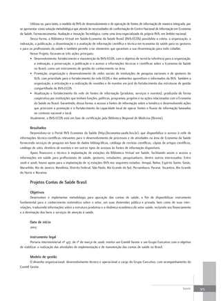 Utilizou-se, para tanto, o modelo da BVS de desenvolvimento e de operação de fontes de informação de maneira integrada, por
se apresentar como solução metodológica que atende às necessidades de conformação do Centro Nacional de Informação em Economia
da Saúde, Farmacoeconomia, Avaliação e Inovação Tecnológica, como uma área especializada da própria BVS, em âmbito nacional.
        Dessa forma, a Biblioteca Virtual em Saúde-Economia da Saúde Brasil (BVS-ECOS) possibilita a coleta, a organização, a
indexação, a publicação, a disseminação e a avaliação de informação científica e técnica em economia da saúde para os gestores
e para os profissionais da saúde e também permite criar elementos que garantam a sua disseminação para todo cidadão.
        Nesse Projeto, focaram-se três ações principais:
        • Desenvolvimento, fortalecimento e manutenção da BVS-ECOS, com o objetivo de torná-la referência para a organização,
            a indexação, a preservação, a publicação e o acesso a informações técnicas e científicas sobre a Economia da Saúde
            no Brasil, como um instrumento de gestão do conhecimento na área.
        • Promoção, organização e desenvolvimento de redes sociais de instituições de pesquisa nacionais e de gestores do
            SUS, com prioridade para o fortalecimento da rede ECOS e dos ambientes aprendizes e informados da BVS. Também a
            organização, a articulação e a realização de reuniões e de eventos em prol do fortalecimento das estruturas de gestão
            compartilhada da BVS-ECOS.
        • Atualização e fortalecimento da rede de fontes de informação (produtos, serviços e eventos), produzida de forma
            cooperativa por instituições que tenham funções, políticas, programas, projetos e ou ações relacionadas com a Economia
            da Saúde no Brasil. Garantindo, dessa forma, o acesso a fontes de informação sobre a temática e desenvolvendo ações
            que priorizem a promoção e o fortalecimento da capacidade local de operar fontes e fluxos de informação baseados
            no contexto nacional e local.
        Atualmente, a BVS-ECOS está em fase de certificação pela Biblioteca Regional de Medicina (Bireme).

       resultados
       Desenvolveu-se o Portal BVS Economia da Saúde (http://economia.saude.bvs.br), que disponibiliza o acesso à rede de
informações técnico-científicas relevantes para o desenvolvimento de processos e de atividades na área de Economia da Saúde
fornecendo serviços de pesquisa em base de dados bibliográficas, catálogo de revistas científicas, cópias de artigos científicos,
catálogo de sites, diretório de eventos e em outros tipos de acessos às fontes de informação disponíveis.
       Apoio financeiro e técnico à implantação de estações da Biblioteca Virtual em Saúde, facilitando assim o acesso a
informações em saúde para profissionais de saúde, gestores, estudantes, pesquisadores, dentre outros interessados. Entre
2006 e 2008, houve apoio para a implantação de 15 estações BVS nos seguintes estados: Amapá, Bahia, Espírito Santo, Goiás,
Maranhão, Rio de Janeiro, Rondônia, Distrito Federal, São Paulo, Rio Grande do Sul, Pernambuco, Paraná, Tocantins, Rio Grande
do Norte e Roraima.

       Projetos Contas de Saúde Brasil

       objetivos
       Desenvolver e implementar metodologia para apuração das contas de saúde, a fim de disponibilizar instrumento
fundamental para o conhecimento sistemático sobre o setor, em suas dimensões pública e privada, bem como de suas inter-
relações, traduzindo informações sobre a estrutura produtiva e a dinâmica econômica do setor saúde, incluindo seu financiamento
e a destinação dos bens e serviços de atenção à saúde.

       data de início
       2003

       Instrumento legal
        Portaria Interministerial nº 437, de 1º de março de 2006: institui um Comitê Gestor e um Grupo Executivo com o objetivo
de viabilizar a realização das atividades de implementação e de manutenção das contas de saúde no Brasil.

       modelo de gestão
       O desenho organizacional: desenvolvimento técnico e operacional a cargo do Grupo Executivo, com acompanhamento do
Comitê Gestor.




                                                                                                                            Saúde     375
 