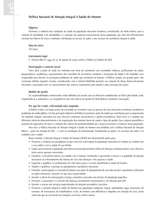 246
             Política nacional de atenção Integral à Saúde do Homem


             objetivo
              Promover a melhoria das condições de saúde da população masculina brasileira, contribuindo, de modo efetivo, para a
      redução da morbidade e da mortalidade, e a atuação nos aspectos socioculturais dessa população, por meio do enfrentamento
      racional dos fatores de risco e mediante a facilitação ao acesso, às ações e aos serviços de assistência integral à saúde.

             data de início
             1º/1 /2007

             Instrumento legal
             • Portaria GM nº 1.944, de 27, de agosto de 2009: institui a Política no âmbito do SUS.

             Participação e controle social
              Entre abril e junho de 2008, foi realizada uma série de seminários com sociedades médicas, profissionais da saúde,
      pesquisadores, acadêmicos, representantes dos conselhos de secretários estaduais e municipais de Saúde e de entidades civis
      organizadas para discutir os principais problemas de saúde que acometem os homens. A Política resulta, em grande parte, dos
      consensos obtidos naqueles eventos, considerando, com a máxima fidelidade possível, um conjunto de ideias democraticamente
      discutidas e pactuadas entre os representantes dos setores responsáveis pela gestão e pela execução das ações.

             modelo de gestão
              As responsabilidades institucionais estão definidas de acordo com as diretrizes estabelecidas no Pacto pela Saúde 2006,
      respeitando-se a autonomia e as competências das três esferas de gestão do SUS (federal, estadual e municipal).

             Por que foi criado, reformulado e/ou ampliado
              A Política traduz um longo anseio da sociedade ao reconhecer que os agravos do sexo masculino constituem verdadeiros
      problemas de saúde pública. Um dos principais objetivos da Política é promover ações de saúde que contribuam para a compreensão
      da realidade singular masculina nos seus diversos contextos socioculturais e político-econômicos. Outro foco é o respeito aos
      diferentes níveis de desenvolvimento e de organização dos sistemas locais de saúde e tipos de gestão. Esse conjunto possibilita o
      aumento da expectativa de vida e a redução dos índices de morbimortalidade por causas preveníveis e evitáveis nessa população.
              Para isso, a Política Nacional de Atenção Integral à Saúde do Homem está alinhada com a Política Nacional de Atenção
      Básica – porta de entrada do SUS – e com as estratégias de humanização, fortalecendo as ações e os serviços em redes e os
      cuidados com a saúde.
              Nesse sentido, a Atenção Integral à Saúde do Homem (ATSH) tem desenvolvido ações para:
              • Promover a mudança de paradigmas no que concerne à percepção da população masculina em relação ao cuidado com
                 a sua saúde e com a saúde de sua família.
              • Captar precocemente a população masculina na prevenção primária relativa às doenças cardiovasculares e aos cânceres,
                 entre outros agravos recorrentes.
              • Fortalecer a assistência básica no cuidado com o homem, facilitando e garantindo o acesso e a qualidade da atenção
                 necessária ao enfrentamento dos fatores de risco das doenças e dos agravos à saúde.
              • Capacitar e qualificar os profissionais da rede básica para o correto atendimento à saúde do homem.
              • Ampliar e qualificar a atenção ao planejamento reprodutivo masculino.
              • Estimular a participação e a inclusão do homem nas ações de planejamento de sua vida sexual e reprodutiva, enfocando
                 as ações educativas, inclusive no que toca à paternidade.
              • Garantir a oferta da contracepção cirúrgica voluntária masculina nos termos da legislação específica.
              • Promover a prevenção e o controle das doenças sexualmente transmissíveis e da infecção pelo HIV.
              • Garantir o acesso aos serviços especializados de atenção secundária e terciária.
              • Promover a atenção integral à saúde do homem nas populações indígenas, negras, quilombolas, gays, bissexuais, de
                 travestis, de transexuais, de trabalhadores rurais, de homens com deficiência e daqueles em situação de risco, assim
                 como dos que se encontram em situação carcerária, dentre outros.
 