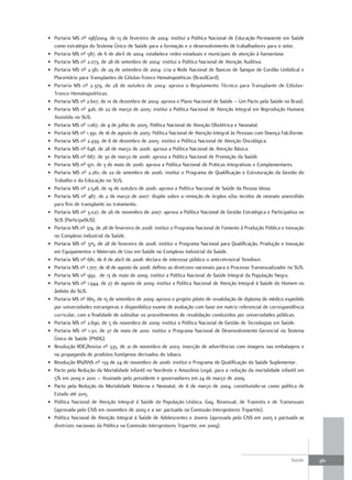 • Portaria MS nº 198/2004, de 13 de fevereiro de 2004: institui a Política Nacional de Educação Permanente em Saúde
  como estratégia do Sistema Único de Saúde para a formação e o desenvolvimento de trabalhadores para o setor.
• Portaria MS nº 587, de 6 de abril de 2004: estabelece redes estaduais e municipais de atenção à hanseníase.
• Portaria MS nº 2.073, de 28 de setembro de 2004: institui a Política Nacional de Atenção Auditiva.
• Portaria MS nº 2.381, de 29 de setembro de 2004: cria a Rede Nacional de Bancos de Sangue de Cordão Umbilical e
  Placentário para Transplantes de Células-Tronco Hematopoiéticas (BrasilCord).
• Portaria MS nº 2.379, de 28 de outubro de 2004: aprova o Regulamento Técnico para Transplante de Células-
  Tronco Hematopoiéticas.
• Portaria MS nº 2.607, de 10 de dezembro de 2004: aprova o Plano Nacional de Saúde – Um Pacto pela Saúde no Brasil.
• Portaria MS nº 426, de 22 de março de 2005: institui a Política Nacional de Atenção Integral em Reprodução Humana
  Assistida no SUS.
• Portaria MS nº 1.067, de 4 de julho de 2005: Política Nacional de Atenção Obstétrica e Neonatal.
• Portaria MS nº 1.391, de 16 de agosto de 2005: Política Nacional de Atenção Integral às Pessoas com Doença Falciforme.
• Portaria MS nº 2.439, de 8 de dezembro de 2005: institui a Política Nacional de Atenção Oncológica.
• Portaria MS nº 648, de 28 de março de 2006: aprova a Política Nacional de Atenção Básica.
• Portaria MS nº 687, de 30 de março de 2006: aprova a Política Nacional de Promoção da Saúde.
• Portaria MS nº 971, de 3 de maio de 2006: aprova a Política Nacional de Práticas Integrativas e Complementares.
• Portaria MS nº 2.261, de 22 de setembro de 2006: institui o Programa de Qualificação e Estruturação da Gestão do
  Trabalho e da Educação no SUS.
• Portaria MS nº 2.528, de 19 de outubro de 2006: aprova a Política Nacional de Saúde da Pessoa Idosa.
• Portaria MS nº 487, de 2 de março de 2007: dispõe sobre a remoção de órgãos e/ou tecidos de neonato anencéfalo
  para fins de transplante ou tratamento.
• Portaria MS nº 3.027, de 26 de novembro de 2007: aprova a Política Nacional de Gestão Estratégica e Participativa no
  SUS (ParticipaSUS).
• Portaria MS nº 374, de 28 de fevereiro de 2008: institui o Programa Nacional de Fomento à Produção Pública e Inovação
  no Complexo Industrial da Saúde.
• Portaria MS nº 375, de 28 de fevereiro de 2008: institui o Programa Nacional para Qualificação, Produção e Inovação
  em Equipamentos e Materiais de Uso em Saúde no Complexo Industrial da Saúde.
• Portaria MS nº 681, de 8 de abril de 2008: declara de interesse público o antirretroviral Tenofovir.
• Portaria MS nº 1.707, de 18 de agosto de 2008: definiu as diretrizes nacionais para o Processo Transexualizador no SUS.
• Portaria MS nº 992, de 13 de maio de 2009: institui a Política Nacional de Saúde Integral da População Negra.
• Portaria MS nº 1.944, de 27 de agosto de 2009: institui a Política Nacional de Atenção Integral à Saúde do Homem no
  âmbito do SUS.
• Portaria MS nº 865, de 15 de setembro de 2009: aprova o projeto piloto de revalidação de diploma de médico expedido
  por universidades estrangeiras e disponibiliza exame de avaliação com base em matriz referencial de correspondência
  curricular, com a finalidade de subsidiar os procedimentos de revalidação conduzidos por universidades públicas.
• Portaria MS nº 2.690, de 5 de novembro de 2009: institui a Política Nacional de Gestão de Tecnologias em Saúde.
• Portaria MS nº 1.311, de 27 de maio de 2010: institui o Programa Nacional de Desenvolvimento Gerencial no Sistema
  Único de Saúde (PNDG).
• Resolução RDC/Anvisa nº 335, de 21 de novembro de 2003: inserção de advertências com imagens nas embalagens e
  na propaganda de produtos fumígenos derivados do tabaco.
• Resolução RN/ANS nº 139 de 24 de novembro de 2006: institui o Programa de Qualificação da Saúde Suplementar.
• Pacto pela Redução da Mortalidade Infantil no Nordeste e Amazônia Legal, para a redução da mortalidade infantil em
  5% em 2009 e 2010 – Assinado pelo presidente e governadores em 24 de março de 2009.
• Pacto pela Redução da Mortalidade Materna e Neonatal, de 8 de março de 2004, constituindo-se como política de
  Estado até 2015.
• Política Nacional de Atenção Integral à Saúde da População Lésbica, Gay, Bissexual, de Travestis e de Transexuais
  (aprovada pelo CNS em novembro de 2009 e a ser pactuada na Comissão Intergestores Tripartite).
• Política Nacional de Atenção Integral à Saúde de Adolescentes e Jovens (aprovada pelo CNS em 2005 e pactuada as
  diretrizes nacionais da Política na Comissão Intergestores Tripartite, em 2009).




                                                                                                                  Saúde     381
 