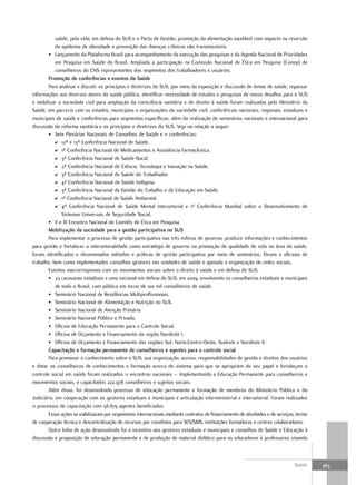 saúde, pela vida, em defesa do SUS e o Pacto de Gestão; promoção da alimentação saudável com impacto na reversão
            da epidemia de obesidade e prevenção das doenças crônicas não transmissíveis.
        • Lançamento da Plataforma Brasil para acompanhamento da execução das pesquisas e da Agenda Nacional de Prioridades
            em Pesquisa em Saúde do Brasil. Ampliada a participação na Comissão Nacional de Ética em Pesquisa (Conep) de
            conselheiros do CNS representantes dos segmentos dos trabalhadores e usuários.
        Promoção de conferências e eventos da Saúde
        Para analisar e discutir os princípios e diretrizes do SUS, por meio da exposição e discussão de temas de saúde, repassar
informações aos diversos atores da saúde pública, identificar necessidade de estudos e pesquisas de novos desafios para o SUS
e mobilizar a sociedade civil para ampliação da consciência sanitária e do direito à saúde foram realizadas pelo Ministério da
Saúde, em parceria com os estados, municípios e organizações da sociedade civil, conferências nacionais, regionais, estaduais e
municipais de saúde e conferências para segmentos específicos; além da realização de seminários nacionais e internacional para
discussão da reforma sanitária e os princípios e diretrizes do SUS. Veja na relação a seguir:
        • Sete Plenárias Nacionais de Conselhos de Saúde e 11 conferências:
           D 12ª e 13ª Conferência Nacional de Saúde.
           D 1ª Conferência Nacional de Medicamentos e Assistência Farmacêutica.
           D 3ª Conferência Nacional de Saúde Bucal.
           D 2ª Conferência Nacional de Ciência, Tecnologia e Inovação na Saúde.
           D 3ª Conferência Nacional de Saúde do Trabalhador.
           D 4ª Conferência Nacional de Saúde Indígena.
           D 3ª Conferência Nacional de Gestão do Trabalho e da Educação em Saúde.
           D 1ª Conferência Nacional de Saúde Ambiental.
           D 4ª Conferência Nacional de Saúde Mental Intersetorial e 1ª Conferência Mundial sobre o Desenvolvimento de
               Sistemas Universais de Seguridade Social.
        • II e III Encontro Nacional de Comitês de Ética em Pesquisa.
        mobilização da sociedade para a gestão participativa no SuS
        Para implementar o processo de gestão participativa nas três esferas de governo, produzir informações e conhecimentos
para gestão e fortalecer a intersetorialidade como estratégia de governo na promoção de qualidade de vida na área da saúde,
foram identificados e disseminados métodos e práticas de gestão participativa por meio de seminários, fóruns e oficinas de
trabalho, bem como implementados conselhos gestores nas unidades de saúde e apoiada a organização de redes sociais.
        Eventos macrorregionais com os movimentos sociais sobre o direito à saúde e em defesa do SUS:
        • 23 caravanas estaduais e uma nacional em defesa do SUS, em 2009, envolvendo os conselheiros estaduais e municipais
            de todo o Brasil, com público em torno de 100 mil conselheiros de saúde.
        • Seminário Nacional de Residências Multiprofissionais.
        • Seminário Nacional de Alimentação e Nutrição no SUS.
        • Seminário Nacional de Atenção Primária.
        • Seminário Nacional Público e Privado.
        • Oficina de Educação Permanente para o Controle Social.
        • Oficina de Orçamento e Financiamento da região Nordeste I.
        • Oficina de Orçamento e Financiamento das regiões Sul, Norte,Centro-Oeste, Sudeste e Nordeste II.
        Capacitação e formação permanente de conselheiros e agentes para o controle social
        Para promover o conhecimento sobre o SUS, sua organização, acesso, responsabilidades de gestão e direitos dos usuários
e dotar os conselheiros de conhecimentos e formação acerca do sistema para que se apropriem do seu papel e fortaleçam o
controle social em saúde foram realizados 11 encontros nacionais – Implementando a Educação Permanente para conselheiros e
movimentos sociais, e capacitados 222.978 conselheiros e sujeitos sociais.
        Além disso, foi desenvolvido processo de educação permanente e formação de membros do Ministério Público e do
Judiciário, em cooperação com os gestores estaduais e municipais e articulação interministerial e intersetorial. Foram realizados
11 processos de capacitação com 58.879 agentes beneficiados.
        Essas ações se viabilizaram por organismos internacionais mediante contratos de financiamento de atividades e de serviços, termo
de cooperação técnica e descentralização de recursos por convênios para SES/SMS, instituições formadoras e centros colaboradores.
        Outra linha de ação desenvolvida foi o incentivo aos gestores estaduais e municipais e conselhos de Saúde e Educação à
discussão e proposição de educação permanente e de produção de material didático para os educadores e professores visando



                                                                                                                                 Saúde     383
 