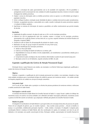 • Estimular a articulação das ações governamentais com as da sociedade civil organizada, a fim de possibilitar o
         protagonismo social na enunciação das reais condições de saúde da população masculina, inclusive no tocante à ampla
         divulgação das medidas preventivas.
       • Ampliar o acesso às informações sobre as medidas preventivas contra os agravos e as enfermidades que atingem a
         população masculina.
       • Incluir o enfoque de gênero, orientação sexual, identidade de gênero e condição etnorracial nas ações socioeducativas.
       • Estimular, na população masculina, o autocuidado com a saúde, visando à realização de exames preventivos regulares
         e à adoção de hábitos saudáveis.
       • Aperfeiçoar os sistemas de informação, de maneira a possibilitar um melhor monitoramento que permita tomadas
         de decisão.

       resultados
       • Implantação da política nacional e do plano de ação nas 27 UFs e em 80 municípios prioritários.
       • Cobertura de 27% da população-alvo total com consultas, exames e cirurgias, em 80 municípios prioritários,
         aproximando-se de 15.366.265 homens na faixa etária de 20 a 59 anos, segundo estimativas do Instituto Brasileiro de
         Geografia e Estatística (IBGE).
       • Aumento de 20% no número de ultrassonografia de próstata em relação a 2009.
       • Realização, em 2009, de 34.144 cirurgias de vasectomia. Em 2003, foram 19.103.
       • Critérios de identificação dos municípios prioritários:
         D Adesão ao Pacto pela Saúde.
         D Cobertura da Estratégia da Saúde da Família de, no mínimo, 50%.
         D Disponibilidade de serviços de média e de alta complexidades, com atendimentos e procedimentos voltados para a
            população masculina.
         D Cumprimento de ações estratégicas dos eixos temáticos determinados no plano de ação nacional (2009-2011).
         D Municípios acima de 100 mil habitantes, segundo estimativa do IBGE, de 2008.

       expansão e qualificação dos Centros de atenção Psicossocial (Caps)

        Orientação técnica e apoio financeiro aos estados, aos municípios e ao Distrito Federal para implantação, qualificação e
custeio dos Centros de Atenção Psicossocial.

       objetivo
      Fomentar a expansão e a qualificação da rede de atenção psicossocial nos estados e nos municípios, tomando os Caps
como unidades estratégicas para a reorientação da lógica do cuidado às pessoas com transtornos mentais – do cuidado centrado
em hospitais psiquiátricos ao cuidado nos serviços de atenção comunitária.

       Instrumento legal
      Lei nº 10.216, de 2001: dispõe sobre a proteção e os direitos das pessoas portadoras de transtornos mentais e redireciona
o modelo assistencial em saúde mental.

       Participação e controle social
       A Comissão Intersetorial de Saúde Mental do Conselho Nacional de Saúde é o espaço formal e público de diálogo dos
movimentos sociais, de usuários e de outras entidades com o Ministério da Saúde. Associações profissionais, movimentos sociais
e gestores do SUS têm assento na Comissão, cuja composição é definida pelo plenário do Conselho Nacional de Saúde.

       modelo de gestão
        O Colegiado de Coordenadores de Saúde Mental é a principal instância de articulação democrática do processo de gestão.
Trata-se de um colegiado de gestores, que, em reuniões regulares – duas reuniões anuais previstas –, discute os desafios os
avanços e as prioridades, estabelecendo pactuações tripartites – União, estados e municípios. O colegiado é composto pelas
coordenações federal e estaduais de Saúde Mental, além das coordenações de capitais, de municípios com mais de 300 mil
habitantes e de municípios com grande concentração de leitos. Participam, também, representações do Conselho Nacional de



                                                                                                                         Saúde     247
 