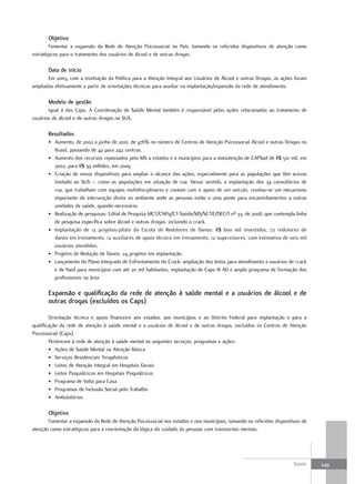 objetivo
        Fomentar a expansão da Rede de Atenção Psicossocial no País, tomando os referidos dispositivos de atenção como
estratégicos para o tratamento dos usuários de álcool e de outras drogas.

       data de início
       Em 2003, com a instituição da Política para a Atenção Integral aos Usuários de Álcool e outras Drogas, as ações foram
ampliadas efetivamente a partir de orientações técnicas para auxiliar na implantação/expansão da rede de atendimento.

       modelo de gestão
       Igual à dos Caps. A Coordenação de Saúde Mental também é responsável pelas ações relacionadas ao tratamento de
usuários de álcool e de outras drogas no SUS.

       resultados
       • Aumento, de 2002 a junho de 2010, de 476% no número de Centros de Atenção Psicossocial Álcool e outras Drogas no
         Brasil, passando de 42 para 242 centros.
       • Aumento dos recursos repassados pelo MS a estados e a municípios para a manutenção de CAPSad de R$ 510 mil, em
         2002, para R$ 39 milhões, em 2009.
       • Criação de novos dispositivos para ampliar o alcance das ações, especialmente para as populações que têm acesso
         limitado ao SUS – como as populações em situação de rua. Nesse sentido, a implantação dos 34 consultórios de
         rua, que trabalham com equipes multidisciplinares e contam com o apoio de um veículo, revelou-se um mecanismo
         importante de intervenção direta no ambiente onde as pessoas estão e uma ponte para encaminhamentos a outras
         unidades de saúde, quando necessário.
       • Realização de pesquisas: Edital de Pesquisa MCT/CNPq/CT-Saúde/MS/SCTIE/DECIT nº 33, de 2008, que contempla linha
         de pesquisa específica sobre álcool e outras drogas, incluindo o crack.
       • Implantação de 12 projetos-piloto da Escola de Redutores de Danos: R$ 600 mil investidos, 72 redutores de
         danos em treinamento, 12 auxiliares de apoio técnico em treinamento, 12 supervisores, com estimativa de seis mil
         usuários atendidos.
       • Projetos de Redução de Danos: 24 projetos em implantação.
       • Lançamento do Plano Integrado de Enfrentamento do Crack: ampliação dos leitos para atendimento a usuários de crack
         e de Nasf para municípios com até 20 mil habitantes, implantação de Caps III AD e amplo programa de formação dos
         profissionais na área.

       expansão e qualificação da rede de atenção à saúde mental e a usuários de álcool e de
       outras drogas (excluídos os Caps)

        Orientação técnica e apoio financeiro aos estados, aos municípios e ao Distrito Federal para implantação e para a
qualificação da rede de atenção à saúde mental e a usuários de álcool e de outras drogas, excluídos os Centros de Atenção
Psicossocial (Caps).
        Pertencem à rede de atenção à saúde mental os seguintes serviços, programas e ações:
        • Ações de Saúde Mental na Atenção Básica
        • Serviços Residenciais Terapêuticos
        • Leitos de Atenção Integral em Hospitais Gerais
        • Leitos Psiquiátricos em Hospitais Psiquiátricos
        • Programa de Volta para Casa
        • Programas de Inclusão Social pelo Trabalho
        • Ambulatórios

       objetivo
       Fomentar a expansão da Rede de Atenção Psicossocial nos estados e nos municípios, tomando os referidos dispositivos de
atenção como estratégicos para a reorientação da lógica do cuidado às pessoas com transtornos mentais.




                                                                                                                       Saúde    249
 