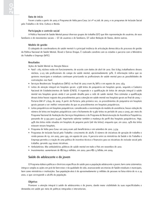 250
             data de início
              Foram criados a partir de 2003 o Programa de Volta para Casa, Lei nº 10.708, de 2003, e os programas de Inclusão Social
      pelo Trabalho e de Arte, Cultura e Renda.

             Participação e controle social
              A Política Nacional de Saúde Mental possui diversos grupos de trabalho (GT) que têm representação de usuários, de seus
      familiares e de movimentos sociais – GT de usuários e de familiares, GT sobre Redução de Danos, dentre outros.

             modelo de gestão
              O colegiado de coordenadores de saúde mental é a principal instância de articulação democrática do processo de gestão
      da Política Nacional de Saúde Mental, Álcool e Outras Drogas. É realizado convênio com os estados e parceria com o Ministério
      do Trabalho e Emprego (MTE).

             resultados
             Ações de Saúde Mental na Atenção Básica:
             • Nasf: 1.165 núcleos estão em funcionamento, de acordo com dados de abril de 2010. Dos 6.895 trabalhadores desses
               núcleos, 2.123 são profissionais do campo da saúde mental, aproximadamente 30%. A informação indica que os
               gestores municipais e estaduais continuam priorizando os profissionais de saúde mental para as possibilidades de
               contratações nos Nasf.
             • Serviços Residenciais Terapêuticos (SRTs): no final de 2002 eram 85 SRTs e em agosto de 2010, 564.
             • Leitos de atenção integral em hospitais gerais: 2.568 leitos de psiquiatria em hospitais gerais, segundo o Cadastro
               Nacional de Estabelecimentos de Saúde (CNES). A expansão e a qualificação de leitos de atenção integral à saúde
               mental nos hospitais gerais ainda é um grande desafio para a rede de saúde mental. Para estimular a qualificação
               desses leitos houve reajuste dos procedimentos para a atenção em saúde mental nos hospitais gerais ao final de 2009 –
               Portaria GM nº 2.629, de 2009. A partir da Portaria, pela primeira vez, os procedimentos de psiquiatria em hospitais
               gerais passam a ser melhor remunerados do que os procedimentos em hospitais psiquiátricos.
             • Leitos psiquiátricos em hospitais psiquiátricos: considerando a reorientação do modelo de assistência, houve redução do
               número de leitos em hospitais psiquiátricos com o fechamento de 15.967 leitos no período de 2002 a 2009, por meio do
               Programa Nacional de Avaliação dos Serviços Hospitalares e do Programa de Reestruturação da Assistência Psiquiátrica,
               passando de 51.393 para 35.426. Importante salientar também a mudança do perfil dos hospitais psiquiátricos. Hoje,
               44% dos leitos estão situados em hospitais de pequeno porte (até 160 leitos), enquanto que, em 2002, 24% dos leitos
               estavam nesses hospitais.
             • Programa de Volta para Casa: em 2003 eram 206 beneficiários e em setembro de 2010, 3.574.
             • Programas de Inclusão Social pelo Trabalho: crescimento de 262%. O número de iniciativas de geração de trabalho e
               renda passou de 151, em 2005, para 395, em agosto de 2010. A parceria entre os ministérios da Saúde e do Trabalho e
               Emprego permitiu a criação de uma política de incentivo técnico e financeiro para as iniciativas de inclusão social pelo
               trabalho, gerando 244 novas iniciativas.
             • Ambulatórios: 860 ambulatórios públicos de saúde mental em todo o País em novembro de 2010.
             • Investimentos: aumentaram de R$ 619,2 milhões, em 2002, para R$ 1,5 bilhão, em 2009.

             Saúde do adolescente e do jovem

              O Programa elabora políticas e diretrizes específicas de saúde para a população adolescente e jovem, bem como sistematiza,
      integra e amplia as ações em prol do bem-estar e da qualidade de vida, assessorando secretarias de Saúde estaduais e municipais,
      bem como ministérios e instituições. Sua população-alvo é de aproximadamente 51 milhões de pessoas na faixa etária de 10 a 24
      anos, o que corresponde a 26,6% da população.

             objetivo
            Promover a atenção integral à saúde de adolescentes e de jovens, dando maior visibilidade às suas especificidades e
      demandas em saúde por meio de políticas integradas e intersetoriais.
 