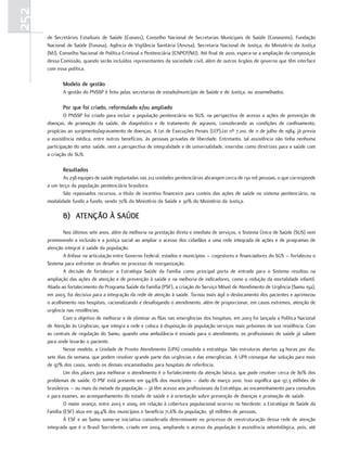252
      de Secretários Estaduais de Saúde (Conass), Conselho Nacional de Secretarias Municipais de Saúde (Conasems), Fundação
      Nacional de Saúde (Funasa), Agência de Vigilância Sanitária (Anvisa), Secretaria Nacional de Justiça, do Ministério da Justiça
      (MJ), Conselho Nacional de Política Criminal e Penitenciária (CNPCP/MJ). Até final de 2010, espera-se a ampliação da composição
      dessa Comissão, quando serão incluídos representantes da sociedade civil, além de outros órgãos de governo que têm interface
      com essa política.

             modelo de gestão
             A gestão do PNSSP é feita pelas secretarias de estado/município de Saúde e de Justiça, ou assemelhados.

             Por que foi criado, reformulado e/ou ampliado
              O PNSSP foi criado para incluir a população penitenciária no SUS, na perspectiva de acesso a ações de prevenção de
      doenças, de promoção da saúde, de diagnóstico e de tratamento de agravos, considerando as condições de confinamento,
      propícias ao surgimento/agravamento de doenças. A Lei de Execuções Penais (LEP),Lei nº 7.210, de 11 de julho de 1984, já previa
      a assistência médica, entre outros benefícios, às pessoas privadas de liberdade. Entretanto, tal assistência não tinha nenhuma
      participação do setor saúde, nem a perspectiva de integralidade e de universalidade, inseridas como diretrizes para a saúde com
      a criação do SUS.

             resultados
             As 238 equipes de saúde implantadas nas 212 unidades penitenciárias abrangem cerca de 130 mil pessoas, o que corresponde
      a um terço da população penitenciária brasileira.
             São repassados recursos, a título de incentivo financeiro para custeio das ações de saúde no sistema penitenciário, na
      modalidade fundo a fundo, sendo 70% do Ministério da Saúde e 30% do Ministério da Justiça.

             B) atenção à Saúde
              Nos últimos sete anos, além da melhoria na prestação direta e imediata de serviços, o Sistema Único de Saúde (SUS) vem
      promovendo a inclusão e a justiça social ao ampliar o acesso dos cidadãos a uma rede integrada de ações e de programas de
      atenção integral à saúde da população.
              A ênfase na articulação entre Governo Federal, estados e municípios – cogestores e financiadores do SUS – fortaleceu o
      Sistema para enfrentar os desafios no processo de reorganização.
              A decisão de fortalecer a Estratégia Saúde da Família como principal porta de entrada para o Sistema resultou na
      ampliação das ações de atenção e de prevenção à saúde e na melhoria de indicadores, como a redução da mortalidade infantil.
      Aliada ao fortalecimento do Programa Saúde da Família (PSF), a criação do Serviço Móvel de Atendimento de Urgência (Samu 192),
      em 2003, foi decisiva para a integração da rede de atenção à saúde. Tornou mais ágil o deslocamento dos pacientes e aprimorou
      o acolhimento nos hospitais, racionalizando e desafogando o atendimento, além de proporcionar, em casos extremos, atenção de
      urgência nas residências.
              Com o objetivo de melhorar e de eliminar as filas nas emergências dos hospitais, em 2003 foi lançada a Política Nacional
      de Atenção às Urgências, que integra a rede e coloca à disposição da população serviços mais próximos de sua residência. Com
      as centrais de regulação do Samu, quando uma ambulância é enviada para o atendimento, os profissionais de saúde já sabem
      para onde levarão o paciente.
              Nesse modelo, a Unidade de Pronto Atendimento (UPA) consolida a estratégia. São estruturas abertas 24 horas por dia,
      sete dias da semana, que podem resolver grande parte das urgências e das emergências. A UPA consegue dar solução para mais
      de 97% dos casos, sendo os demais encaminhados para hospitais de referência.
              Um dos pilares para melhorar o atendimento é o fortalecimento da atenção básica, que pode resolver cerca de 80% dos
      problemas de saúde. O PSF está presente em 94,6% dos municípios – dado de março 2010. Isso significa que 97,3 milhões de
      brasileiros – ou mais da metade da população – já têm acesso aos profissionais da Estratégia, ao encaminhamento para consultas
      e para exames, ao acompanhamento do estado de saúde e à orientação sobre prevenção de doenças e promoção de saúde.
              O maior avanço, entre 2003 e 2009, em relação à cobertura populacional ocorreu no Nordeste: a Estratégia de Saúde da
      Família (ESF) atua em 99,4% dos municípios e beneficia 71,6% da população, 38 milhões de pessoas.
              À ESF e ao Samu soma-se iniciativa considerada determinante no processo de reestruturação dessa rede de atenção
      integrada que é o Brasil Sorridente, criado em 2004, ampliando o acesso da população à assistência odontológica, pois, até
 
