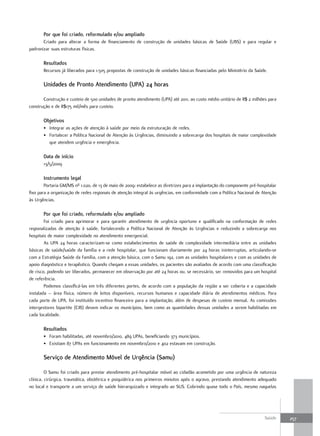 Por que foi criado, reformulado e/ou ampliado
       Criado para alterar a forma de financiamento de construção de unidades básicas de Saúde (UBS) e para regular e
padronizar suas estruturas físicas.

       resultados
       Recursos já liberados para 1.505 propostas de construção de unidades básicas financiadas pelo Ministério da Saúde.

       unidades de Pronto atendimento (uPa) 24 horas

       Construção e custeio de 500 unidades de pronto atendimento (UPA) até 2011, ao custo médio unitário de R$ 2 milhões para
construção e de R$175 mil/mês para custeio.

       objetivos
       • Integrar as ações de atenção à saúde por meio da estruturação de redes.
       • Fortalecer a Política Nacional de Atenção às Urgências, diminuindo a sobrecarga dos hospitais de maior complexidade
         que atendem urgência e emergência.

       data de início
       13/5/2009

       Instrumento legal
        Portaria GM/MS nº 1.020, de 13 de maio de 2009: estabelece as diretrizes para a implantação do componente pré-hospitalar
fixo para a organização de redes regionais de atenção integral às urgências, em conformidade com a Política Nacional de Atenção
às Urgências.

       Por que foi criado, reformulado e/ou ampliado
        Foi criado para aprimorar e para garantir atendimento de urgência oportuno e qualificado na conformação de redes
regionalizadas de atenção à saúde, fortalecendo a Política Nacional de Atenção às Urgências e reduzindo a sobrecarga nos
hospitais de maior complexidade no atendimento emergencial.
        As UPA 24 horas caracterizam-se como estabelecimentos de saúde de complexidade intermediária entre as unidades
básicas de saúde/saúde da família e a rede hospitalar, que funcionam diariamente por 24 horas ininterruptas, articulando-se
com a Estratégia Saúde da Família, com a atenção básica, com o Samu 192, com as unidades hospitalares e com as unidades de
apoio diagnóstico e terapêutico. Quando chegam a essas unidades, os pacientes são avaliados de acordo com uma classificação
de risco, podendo ser liberados, permanecer em observação por até 24 horas ou, se necessário, ser removidos para um hospital
de referência.
        Podemos classificá-las em três diferentes portes, de acordo com a população da região a ser coberta e a capacidade
instalada – área física, número de leitos disponíveis, recursos humanos e capacidade diária de atendimentos médicos. Para
cada porte de UPA, foi instituído incentivo financeiro para a implantação, além de despesas de custeio mensal. As comissões
intergestores bipartite (CIB) devem indicar os municípios, bem como as quantidades dessas unidades a serem habilitadas em
cada localidade.

       resultados
       • Foram habilitadas, até novembro/2010, 489 UPAs, beneficiando 373 municípios.
       • Existiam 87 UPAs em funcionamento em novembro/2010 e 402 estavam em construção.

       Serviço de atendimento móvel de urgência (Samu)

         O Samu foi criado para prestar atendimento pré-hospitalar móvel ao cidadão acometido por uma urgência de natureza
clínica, cirúrgica, traumática, obstétrica e psiquiátrica nos primeiros minutos após o agravo, prestando atendimento adequado
no local e transporte a um serviço de saúde hierarquizado e integrado ao SUS. Cobrindo quase todo o País, mesmo naquelas




                                                                                                                         Saúde     257
 