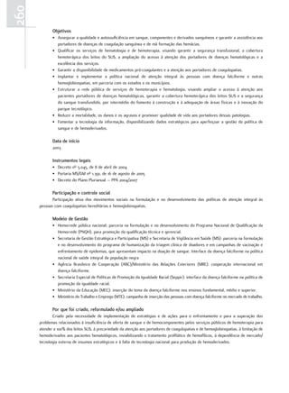 260
             objetivos
             • Assegurar a qualidade e autossuficiência em sangue, componentes e derivados sanguíneos e garantir a assistência aos
               portadores de doenças de coagulação sanguínea e de má formação das hemácias.
             • Qualificar os serviços de hematologia e de hemoterapia, visando garantir a segurança transfusional, a cobertura
               hemoterápica dos leitos do SUS, a ampliação do acesso à atenção dos portadores de doenças hematológicas e a
               excelência dos serviços.
             • Garantir a disponibilidade de medicamentos pró-coagulantes e a atenção aos portadores de coagulopatias.
             • Implantar e implementar a política nacional de atenção integral às pessoas com doença falciforme e outras
               hemoglobinopatias, em parceria com os estados e os municípios.
             • Estruturar a rede pública de serviços de hemoterapia e hematologia, visando ampliar o acesso à atenção aos
               pacientes portadores de doenças hematológicas, garantir a cobertura hemoterápica dos leitos SUS e a segurança
               do sangue transfundido, por intermédio do fomento à construção e à adequação de áreas físicas e à inovação do
               parque tecnológico.
             • Reduzir a mortalidade, os danos e os agravos e promover qualidade de vida aos portadores dessas patologias.
             • Fomentar a tecnologia da informação, disponibilizando dados estratégicos para aperfeiçoar a gestão da política de
               sangue e de hemoderivados.

             data de início
             2003

             Instrumentos legais
             • Decreto nº 5.045, de 8 de abril de 2004
             • Portaria MS/GM nº 1.391, de 16 de agosto de 2005
             • Decreto do Plano Plurianual – PPA 2004/2007

             Participação e controle social
             Participação ativa dos movimentos sociais na formulação e no desenvolvimento das políticas de atenção integral às
      pessoas com coagulopatias hereditárias e hemoglobinopatias.

             modelo de Gestão
             • Hemorrede pública nacional: parceria na formulação e no desenvolvimento do Programa Nacional de Qualificação da
               Hemorrede (PNQH), para promoção da qualificação técnica e gerencial.
             • Secretaria de Gestão Estratégica e Participativa (MS) e Secretaria de Vigilância em Saúde (MS): parceria na formulação
               e no desenvolvimento do programa de humanização da triagem clínica de doadores e em campanhas de vacinação e
               enfrentamento de epidemias, que apresentam impacto na doação de sangue. Interface da doença falciforme na política
               nacional de saúde integral da população negra
             • Agência Brasileira de Cooperação (ABC)/Ministério das Relações Exteriores (MRE): cooperação internacional em
               doença falciforme.
             • Secretaria Especial de Políticas de Promoção da Igualdade Racial (Seppir): interface da doença falciforme na política de
               promoção da igualdade racial.
             • Ministério da Educação (MEC): inserção do tema da doença falciforme nos ensinos fundamental, médio e superior.
             • Ministério do Trabalho e Emprego (MTE): campanha de inserção das pessoas com doença falciforme no mercado de trabalho.

             Por que foi criado, reformulado e/ou ampliado
             Criado pela necessidade de implementação de estratégias e de ações para o enfrentamento e para a superação dos
      problemas relacionados à insuficiência de oferta de sangue e de hemocomponentes pelos serviços públicos de hemoterapia para
      atender a 100% dos leitos SUS, à precariedade da atenção aos portadores de coagulopatias e de hemoglobinopatias, à limitação de
      hemoderivados aos pacientes hematológicos, inviabilizando o tratamento profilático de hemofílicos, à dependência de mercado/
      tecnologia externa de insumos estratégicos e à falta de tecnologia nacional para produção de hemoderivados.
 