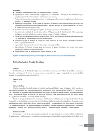 resultados
       • Crescimento, fortalecimento e qualificação da Hemorrede Pública Nacional.
       • Implantação do Sistema Hemovida Web Coagulopatias para acompanhar a distribuição dos medicamentos pró-
         coagulantes, permitindo melhor controle e assistência aos seus usuários.
       • Planejamento, acompanhamento e criação de estoque estratégico para medicamentos pró-coagulantes para abastecimento
         sistêmico e em quantidade adequada.
       • Ampliação do controle social e da participação de associações de familiares e de pessoas com doença falciforme e com
         coagulopatias hereditárias no desenvolvimento da política, por meio de grupos de assessoramento técnico, de fóruns,
         de eventos de discussão e de capacitações.
       • Reconhecimento internacional da gestão da política de atenção às pessoas com doença falciforme.
       • Desenvolvimento e validação do teste de ácido nucleico (NAT) para detecção de HIV e hepatite C (HCV) nos serviços
         participantes do estudo multicêntrico: Hemorio, Hemosc, Hemope e Fundação Pró-Sangue.
       • Criação do Programa Nacional de Qualificação da Hemorrede (PNQH), para melhoria na produção de hemocomponentes
         e na qualificação do plasma para a produção de hemoderivados.
       • Qualificação do perfil de doadores de sangue para captar voluntários de forma altruísta e sistemática, garantindo,
         assim, a segurança transfusional.
       • Implementação dos conceitos de uso racional do sangue nos serviços do SUS.
       • Disponibilização do Sistema Hemosige para gerenciamento do parque tecnológico dos serviços como aporte
         imprescindível às boas práticas em hemoterapia.
       • A média atual de coleta de sangue é de três milhões de bolsas por ano.

       Veja em www.balancodegoverno.presidencia.gov.br, tabelas relativas aos resultados deste item.


       Política nacional de atenção oncológica


       objetivo
       A Política Nacional de Atenção Oncológica visa, essencialmente, aumentar, com melhoria da qualidade, o acesso ao
diagnóstico e ao tratamento do câncer, de modo a promover um atendimento integral e integralizado aos usuários do SUS,
adequado às necessidades de cada região do Brasil.

       data do início
       2005

       Instrumento legal
         A Política Nacional de Atenção Oncológica foi instituída pela Portaria GM/MS nº 2.439, de 8/12/2005. Desde setembro de
1998, o Ministério da Saúde vem organizando a assistência aos doentes de câncer por meio da Portaria GM/MS nº 3.535, de 1998.
Com a maturidade do sistema e a experiência adquirida de 1998 a 2005, nas áreas do controle do câncer, inclusive da oncologia,
houve a necessidade de superar as distorções e as deficiências observadas. Então, em dezembro de 2005, pela Portaria GM/MS
nº 2.439, foi instituída a Política Nacional de Atenção Oncológica.
         A Rede de Atenção Oncológica atual é composta por estabelecimentos habilitados como a Unidade de Assistência de Alta
Complexidade em Oncologia (Unacon) ou como o Centro de Assistência de Alta Complexidade em Oncologia (Cacon). Os estabelecimentos
habilitados como Unacon e Cacon devem oferecer assistência especializada e integral ao paciente com câncer, atuando no diagnóstico
e no tratamento do paciente. Essa assistência abrange sete modalidades integradas: diagnóstico, cirurgia oncológica, radioterapia,
quimioterapia – oncologia clínica, hematologia e oncologia pediátrica –, medidas de suporte, reabilitação e cuidados paliativos.

       modelo de gestão
       A organização e o controle da rede de atenção oncológica são de responsabilidade das secretarias de Saúde. Ao Ministério
da Saúde compete a habilitação após o credenciamento efetuado pela secretaria de Saúde responsável pela rede de Saúde local.




                                                                                                                           Saúde     261
 