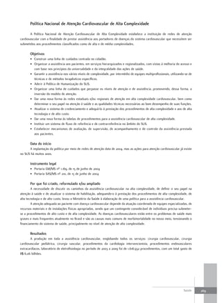 Política nacional de atenção Cardiovascular de alta Complexidade

       A Política Nacional de Atenção Cardiovascular de Alta Complexidade estabelece a instituição de redes de atenção
cardiovascular com a finalidade de prestar assistência aos portadores de doenças do sistema cardiovascular que necessitem ser
submetidos aos procedimentos classificados como de alta e de média complexidades.

       objetivos
       • Construir uma linha de cuidados centrada no cidadão.
       • Organizar a assistência aos pacientes, em serviços hierarquizados e regionalizados, com vistas à melhoria do acesso e
         com base nos princípios da universalidade e da integralidade das ações de saúde.
       • Garantir a assistência nos vários níveis de complexidade, por intermédio de equipes multiprofissionais, utilizando-se de
         técnicas e de métodos terapêuticos específicos.
       • Aderir à Política de Humanização do SUS.
       • Organizar uma linha de cuidados que perpasse os níveis de atenção e de assistência, promovendo, dessa forma, a
         inversão do modelo de atenção.
       • Dar uma nova forma às redes estaduais e/ou regionais de atenção em alta complexidade cardiovascular, bem como
         determinar o seu papel na atenção à saúde e as qualidades técnicas necessárias ao bom desempenho de suas funções.
       • Atualizar o sistema de credenciamento e adequá-lo à prestação dos procedimentos de alta complexidade e aos de alta
         tecnologia e de alto custo.
       • Dar uma nova forma às tabelas de procedimentos para a assistência cardiovascular de alta complexidade.
       • Instituir um sistema de fluxo de referência e de contrarreferência no âmbito do SUS.
       • Estabelecer mecanismos de avaliação, de supervisão, de acompanhamento e de controle da assistência prestada
         aos pacientes.

       data do início
      A implantação da política por meio de redes de atenção data de 2004, mas as ações para atenção cardiovascular já existe
no SUS há muitos anos.

       Instrumento legal
       • Portaria GM/MS nº 1.169, de 15 de junho de 2004
       • Portaria SAS/MS nº 210, de 15 de junho de 2004

       Por que foi criado, reformulado e/ou ampliado
        A necessidade de discutir os caminhos da assistência cardiovascular na alta complexidade, de definir o seu papel na
atenção à saúde e de atualizar o sistema de habilitação, adequando-o à prestação dos procedimentos de alta complexidade, de
alta tecnologia e de alto custo, levou o Ministério da Saúde à elaboração de uma política para a assistência cardiovascular.
        A atenção adequada ao paciente com doença cardiovascular depende da atuação coordenada de equipes especializadas, de
recursos materiais e de instalações físicas apropriadas, sendo que um contingente considerável de indivíduos precisa submeter-
se a procedimentos de alto custo e de alta complexidade. As doenças cardiovasculares estão entre os problemas de saúde mais
graves e mais frequentes atualmente no Brasil e são as causas mais comuns de morbimortalidade no nosso meio, tensionando o
financiamento do sistema de saúde, principalmente no nível de atenção de alta complexidade.

       resultados
       A produção em toda a assistência cardiovascular, englobando todos os serviços: cirurgia cardiovascular, cirurgia
cardiovascular pediátrica, cirurgia vascular, procedimentos da cardiologia intervencionista, procedimentos endovasculares
extracardíacos, laboratório de eletrofisiologia no período de 2003 a 2009 foi de 1.618.932 procedimentos, com um total gasto de
R$ 6,06 bilhões.




                                                                                                                          Saúde     269
 