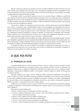 Além dos compromissos referentes aos programas de governo, as gestões do Ministério da Saúde assumiram outros para
superar desafios, como a insuficiência de recursos para o setor, a persistência de iniquidades referentes à desigualdade de acesso
a serviços de saúde entre municípios, a desarticulação das práticas institucionais de planejamento, de programação e de avaliação
e a fragmentação dos sistemas de informação em saúde.
         Na promoção à saúde e na prevenção de doenças, por sua vez, era necessário fortalecer a vigilância em saúde, fosse
com a ampliação da oferta de vacinas no Programa Nacional de Imunizações, fosse com o esforço para manter a eliminação da
poliomielite e do sarampo. E, ainda, trabalhando para alcançar a mobilização necessária para reduzir a ocorrência de casos graves
e de óbitos de dengue, com adoção de medidas para diminuir os índices de infestação do mosquito transmissor e para organizar
a rede de serviços para atendimento aos pacientes.
         Estavam entre os desafios e os compromissos do Governo prevenir as Doenças Sexualmente Transmissíveis (DST/Aids)
entre os jovens e as gestantes, reduzir a morbimortalidade, ampliar o acesso da população aos medicamentos antirretrovirais,
enfrentar a feminização da epidemia de HIV/aids e reduzir a transmissão vertical do HIV e da sífilis congênita. Entre as diretrizes
definidas pelo Governo no escopo das políticas sociais a serem desenvolvidas, figurava ampliar o acesso a serviços de saúde
que contemplassem demandas de populações em situação de iniquidade, com destaque para as populações negra, quilombola,
indígena, ribeirinhas, para os povos das florestas e das águas, para os ciganos, para a população em situação de rua e para o
grupo composto por lésbicas, gays, bissexuais, travestis, transexuais e transgêneros (LGBT).
         Na área de ciência, tecnologia e insumos estratégicos para a saúde, o plano de governo de 2002 propunha uma política em quatro
pilares fundamentais: ampliação dos recursos, reorganização das prioridades, fortalecimento do controle e da transparência sobre o uso
dos recursos disponíveis e combate à dependência externa. Em 2006, priorizaram-se ações que incluíam as cadeias produtivas, por meio
de uma política coordenada e pela implementação de estratégias de articulação entre as diversas áreas de governo.
         No Programa de Governo 2007-2010, foi definido como prioridade o fortalecimento da gestão pública do SUS, a ser
desenvolvido de forma democrática e com controle social, como instrumento de identificação das necessidades da população, de
atendimento ao interesse público e de combate à corrupção.




       o que foI feIto
       a) Promoção da Saúde
        A estratégia adotada diante do cenário encontrado foi formular e financiar a política nacional de promoção da saúde,
estabelecendo eixos fundamentais para a promoção de saúde e para a prevenção de doenças, com base na informação e no
diagnóstico, fundamentais para a ampliação do atendimento da rede pública. Esse trabalho visou estruturar a vigilância em saúde,
capacitando e reorganizando os trabalhos nos estados e nos municípios, e fortalecer a gestão e os sistemas de informação das
três esferas de governo.
        Além disso, trabalhou-se para ampliar a oferta de vacinas, para manter a eliminação da poliomielite e do sarampo, para
eliminar a rubéola, para o País ter capacidade de armazenar e de distribuir imunobiológicos, assim como para reduzir a ocorrência
de casos graves e de óbitos de dengue, para prevenir as DST/aids entre os jovens e as gestantes, para reduzir a morbimortalidade
por aids, para ampliar o acesso da população aos medicamentos antirretrovirais, para enfrentar a feminização da epidemia de
HIV/aids e para reduzir a transmissão vertical do HIV e da sífilis congênita.
        Também focou-se no aumento do acesso aos serviços de saúde e aos centros de referência para tratamento das hepatites,
na ampliação do diagnóstico e do fornecimento de medicamentos para as hepatites virais B, C e D e no maior acesso à imunização
contra a hepatite B.
        Outros eixos de atuação adotados foram:
        • Reduzir o número de casos e de incapacidades associadas à hanseníase.
        • Controlar a incidência da tuberculose, tendo em vista ser a maior causa de óbitos em portadores do HIV, e ampliar o
           acesso ao diagnóstico baciloscópico da doença.
        • Reduzir em 41% a incidência de casos de malária na Amazônia Legal.
        • Reestruturar o Sistema Nacional de Laboratórios de Saúde Pública.
        • Estruturar a rede nacional de resposta às emergências em saúde pública.
        • Estruturar o sistema de vigilância para detectar e para responder à introdução de um possível caso de influenza aviária.


                                                                                                                                Saúde     235
 