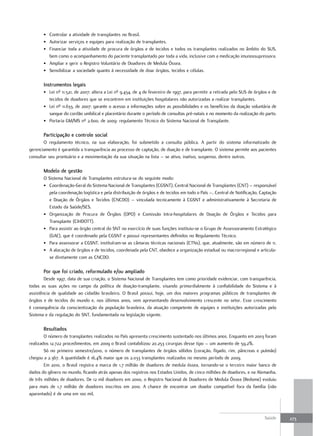 • Controlar a atividade de transplantes no Brasil.
       • Autorizar serviços e equipes para realização de transplantes.
       • Financiar toda a atividade de procura de órgãos e de tecidos e todos os transplantes realizados no âmbito do SUS,
         bem como o acompanhamento do paciente transplantado por toda a vida, inclusive com a medicação imunossupressora.
       • Ampliar e gerir o Registro Voluntário de Doadores de Medula Óssea.
       • Sensibilizar a sociedade quanto à necessidade de doar órgãos, tecidos e células.

       Instrumentos legais
       • Lei nº 11.521, de 2007: altera a Lei nº 9.434, de 4 de fevereiro de 1997, para permitir a retirada pelo SUS de órgãos e de
         tecidos de doadores que se encontrem em instituições hospitalares não autorizadas a realizar transplantes.
       • Lei nº 11.633, de 2007: garante o acesso a informações sobre as possibilidades e os benefícios da doação voluntária de
         sangue do cordão umbilical e placentário durante o período de consultas pré-natais e no momento da realização do parto.
       • Portaria GM/MS nº 2.600, de 2009: regulamento Técnico do Sistema Nacional de Transplante.

       Participação e controle social
       O regulamento técnico, na sua elaboração, foi submetido a consulta pública. A partir do sistema informatizado de
gerenciamento é garantida a transparência ao processo de captação, de doação e de transplante. O sistema permite aos pacientes
consultar seu prontuário e a movimentação da sua situação na lista – se ativo, inativo, suspenso, dentre outros.

       modelo de gestão
       O Sistema Nacional de Transplantes estrutura-se do seguinte modo:
       • Coordenação-Geral do Sistema Nacional de Transplantes (CGSNT), Central Nacional de Transplantes (CNT) – responsável
         pela coordenação logística e pela distribuição de órgãos e de tecidos em todo o País –, Central de Notificação, Captação
         e Doação de Órgãos e Tecidos (CNCDO) – vinculada tecnicamente à CGSNT e administrativamente à Secretaria de
         Estado da Saúde/SES.
       • Organização de Procura de Órgãos (OPO) e Comissão Intra-hospitalares de Doação de Órgãos e Tecidos para
         Transplante (CIHDOTT).
       • Para assistir ao órgão central do SNT no exercício de suas funções instituiu-se o Grupo de Assessoramento Estratégico
         (GAE), que é coordenado pela CGSNT e possui representantes definidos no Regulamento Técnico.
       • Para assessorar a CGSNT, instituíram-se as câmaras técnicas nacionais (CTNs), que, atualmente, são em número de 11.
       • A alocação de órgãos e de tecidos, coordenada pela CNT, obedece a organização estadual ou macrorregional e articula-
         se diretamente com as CNCDO.

       Por que foi criado, reformulado e/ou ampliado
        Desde 1997, data de sua criação, o Sistema Nacional de Transplantes tem como prioridade evidenciar, com transparência,
todas as suas ações no campo da política de doação-transplante, visando primordialmente à confiabilidade do Sistema e à
assistência de qualidade ao cidadão brasileiro. O Brasil possui, hoje, um dos maiores programas públicos de transplantes de
órgãos e de tecidos do mundo e, nos últimos anos, vem apresentando desenvolvimento crescente no setor. Esse crescimento
é consequência da conscientização da população brasileira, da atuação competente de equipes e instituições autorizadas pelo
Sistema e da regulação do SNT, fundamentada na legislação vigente.

       resultados
        O número de transplantes realizados no País apresenta crescimento sustentado nos últimos anos. Enquanto em 2003 foram
realizados 12.722 procedimentos, em 2009 o Brasil contabilizou 20.253 cirurgias desse tipo – um aumento de 59,2%.
        Só no primeiro semestre/2010, o número de transplantes de órgãos sólidos (coração, fígado, rim, pâncreas e pulmão)
chegou a 2.367. A quantidade é 16,4% maior que os 2.033 transplantes realizados no mesmo período de 2009.
        Em 2010, o Brasil registra a marca de 1,7 milhão de doadores de medula óssea, tornando-se o terceiro maior banco de
dados do gênero no mundo, ficando atrás apenas dos registros nos Estados Unidos, de cinco milhões de doadores, e na Alemanha,
de três milhões de doadores. De 12 mil doadores em 2000, o Registro Nacional de Doadores de Medula Óssea (Redome) evoluiu
para mais de 1,7 milhão de doadores inscritos em 2010. A chance de encontrar um doador compatível fora da família (não
aparentado) é de uma em 100 mil.



                                                                                                                            Saúde     273
 