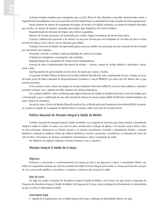 274
              Já foram enviadas unidades para transplantes para os EUA, África do Sul, Alemanha e Austrália, demonstrando, assim, a
      importância de nosso Registro, com sua característica de diversidade étnica, no atendimento às mais variadas correntes populacionais.
              Houve aumento no número de transplantes de órgãos, de tecidos e de células realizados, no número de doações efetivadas
      para tecidos, no número de doações realizadas para órgãos após diagnóstico de morte encefálica.
              Regulamentação da utilização de órgãos com critérios expandidos.
              Menores de 18 anos passaram a ter prioridade para receber órgãos de doadores da mesma faixa etária.
              Crianças e adolescentes passaram a ter direito a se inscrever na lista para um transplante de rim antes de entrar na fase
      terminal da doença renal crônica e de ter indicação para diálise.
              A doação intervivos de doador não aparentado passa a precisar também de autorização de uma comissão de ética formada
      por funcionários dos hospitais.
              Prevenção, controle e combate a toda possibilidade de comércio de órgãos.
              Proibição de transplantes a estrangeiros não residentes.
              Regulamentação dos transplantes de células-tronco hematopoéticas.
              Inserção de toda a regulamentação dos bancos de tecidos – córneas, sangue de cordão umbilical e placentário, valvas,
      ossos e pele.
              Aperfeiçoamento do gerenciamento da lista única de espera por órgãos e tecidos.
              A expansão da Rede Pública de Bancos de Cordão Umbilical (BrasilCord), sob a coordenação do Inca, recebeu recursos
      do fundo social do Banco Nacional de Desenvolvimento Econômico e Social (BNDES) e já conta com dez bancos dos 13 que
      estavam previstos.
              O Inca mantém, ainda, o Banco de Sangue de Cordão Umbilical e Placentário (BSCUP), primeiro banco público e voluntário
      existente no Brasil, com o objetivo de obter doadores de células progenitoras.
              Foi o primeiro BSCUP a obter certificação pela Agência Nacional de Vigilância Sanitária (Anvisa) e serviu de modelo para
      a estruturação e para a viabilização de uma rede nacional de bancos da mesma espécie (Rede BrasilCord), visando beneficiar um
      maior número de receptores.
              No ano de 2009, o Centro de Medula Óssea (Cemo/Inca) foi certificado pela Joint Commission International (CBA), tornando-
      se a primeira unidade de Transplante de Medula Óssea no mundo a obter este nível de reconhecimento.

             Política nacional de atenção Integral à Saúde da mulher

              A Política Nacional de Atenção Integral à Saúde da Mulher é um conjunto de diretrizes que visam orientar o atendimento
      integral à saúde da mulher em todo o seu ciclo de vida, considerando o enfoque de gênero e os recortes racial e étnico. Entre
      os eixos principais, destacam-se os direitos sexuais e os direitos reprodutivos, incluindo o planejamento familiar, a atenção
      obstétrica, a atenção às mulheres vítimas de violência doméstica e sexual, a prevenção, a assistência e o tratamento do câncer de
      colo de útero e de mama e de doenças sexualmente transmissíveis e aids e a promoção da saúde.
              Ver Mulheres no capítulo Cidadania e Direitos Humanos, Eixo 2, volume II.

             atenção Integral à Saúde da Criança


             objetivos
              Promover o crescimento e o desenvolvimento da criança em todo o seu potencial e reduzir a mortalidade infantil, com
      ênfase no componente neonatal, por meio da promoção da saúde de forma integral, priorizando as crianças pertencentes a grupos
      de risco, procurando qualificar a assistência e aumentar a cobertura dos serviços de saúde.

             data de início
             Em 1984, foi criado o Programa de Assistência Integral à Saúde da Mulher e da Criança. Em 1991, houve a separação do
      Programa de Assistência Integral à Saúde da Mulher do Programa da Criança, como estratégia de enfrentamento às adversidades
      no que se refere à sobrevivência infantil.

             Instrumento legal
             • Agenda de Compromissos com a Saúde Integral da Criança e Redução da Mortalidade Infantil, em 2005.
 