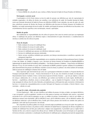 276
             Instrumento legal
             • Portaria MS/GM, de 5 de junho de 2002: instituiu a Política Nacional de Saúde da Pessoa Portadora de Deficiência.

             Participação e controle social
              A participação se dá de forma intensa na área da saúde de pessoas com deficiência por meio de representação de
      entidades organizadas e de defesa de direitos nos conselhos e nas conferências de saúde. No Conselho Nacional de Saúde,
      existe uma Comissão Intersetorial de Saúde da Pessoa com Deficiência (CISPD). Foram realizadas, nos anos de 2006 e de 2008,
      duas conferências nacionais de Direitos das Pessoas com Deficiência pela Secretaria de Direitos Humanos da Presidência da
      República, com ampla representação da área da saúde. Há, também, participação de pessoas com deficiência nas discussões e nos
      encaminhamentos técnicos específicos como normatizações, manuais, capacitações.

             modelo de gestão
              São estabelecidas as responsabilidades das três esferas de governo, bem como do controle social para sua implantação
      efetiva. A reabilitação das pessoas com deficiência implica o desenvolvimento de ações intersetoriais e o estabelecimento de
      interfaces no âmbito das três esferas de gestão.

             Áreas de atuação:
             •   Redes estaduais de serviços de reabilitação física
             •   Redes estaduais de serviços de saúde auditiva
             •   Redes estaduais de serviços de reabilitação visual
             •   Serviços de reabilitação para pessoas com deficiência intelectual e autismo
             •   Serviços de reabilitação para pessoas ostomizadas
             •   Outros serviços: assistência ventilatória para pacientes com doenças neuromusculares e assistência a pacientes com
                 osteogenesis imperfecta
              O Ministério da Saúde compartilha responsabilidades com os ministérios da Educação, do Desenvolvimento Social e Combate
      à Fome, das Cidades, do Trabalho e Emprego e com a Secretaria de Direitos Humanos da Presidência da República/SDH/PR na
      implementação da Agenda Social da Presidência da República – Eixo Direitos Humanos e Cidadania – Grupo Pessoa com Deficiência
      (Decreto nº 6.215, de 26 de setembro de 2007). Sob a coordenação da SDH/PR, pretende-se garantir condições de acessibilidade e
      pleno desenvolvimento das pessoas com deficiência, incluindo o acesso às órteses, às próteses e aos meios auxiliares de locomoção,
      aliado ao processo de reabilitação no Sistema Único de Saúde.
              Outra importante ação interministerial que conta com a participação do Ministério da Saúde é o Programa Benefício de
      Prestação Continuada (BPC) na Escola – Portaria Interministerial nº 18, de 2007, dos ministérios da Saúde, da Educação, do
      Desenvolvimento Social e Combate à Fome e da Secretaria Especial de Direitos Humanos –, que tem por objetivo a inclusão
      de crianças e adolescentes, de 0 a 18 anos, com deficiência, que recebem esse benefício na escola regular, identificando as
      barreiras – arquitetônicas, atitudinais, acesso a serviços públicos – que as impedem de frequentar a escola. Este trabalho
      exige agregação de esforços dos três entes federados, principalmente para a efetivação das ações necessárias à eliminação de
      barreiras e à inclusão das crianças/adolescentes na escola. Participam do Programa os 26 estados, o Distrito Federal e 2.622
      municípios – adesões em 2008.

             Por que foi criado, reformulado e/ou ampliado
              O Censo Populacional – IBGE, em 2000, identificou 24,6 milhões de pessoas, de todas as idades, com alguma deficiência,
      o que corresponde a 14,5% da população. Levando-se em conta apenas as pessoas com limitações mais severas, o percentual
      encontrado foi de 2,5% do total da população, ou seja, 4,3 milhões de pessoas. Considerando-se o total de 24,6 milhões, as
      deficiências estavam assim distribuídas: 48% de deficiência visual, 23% de deficiência motora, 17% de deficiência auditiva, 8%
      de deficiência intelectual e 4% de deficiência física. Grande parte dessas pessoas está inserida nas camadas mais pobres da
      população e sofre todo tipo de preconceito e de exclusão.
              Daí a importância de políticas públicas de inserção, incluindo ampla acessibilidade aos serviços de saúde. Para qualificar o
      processo de concessão de órteses e de próteses no SUS, o Ministério da Saúde financia a implantação de oficinas ortopédicas em
      unidades de reabilitação física do SUS, para confeccionar e adaptar esses equipamentos. A prioridade é para as regiões Norte e
      Nordeste do País, com a meta de criação de dez oficinas até 2011. Também são financiados cursos de formação ou de capacitação
      de técnicos ortesistas e protesistas e a atualização de profissionais de reabilitação para a adequada prescrição dos equipamentos.
 