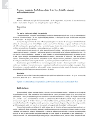 280
             Promover a expansão da oferta de ações e de serviços de saúde, reduzindo
             as iniquidades regionais


             objetivo
             Aumentar a distribuição per capita dos recursos de média e de alta complexidades, incorporados aos tetos financeiros dos
      estados e dos municípios, atingindo o valor per capita igual ou superior a R$150,00.

             data de início
             2008

             Por que foi criado, reformulado e/ou ampliado
              O Ministério da Saúde estabeleceu como meta atingir o valor per capita igual ou superior a R$ 150,00 nas transferências de
      recursos da Assistência de Média e de Alta Complexidade (MAC) a estados e a municípios, em função da necessidade de expansão
      da oferta de ações e de serviços de saúde.
              Os reajustes de procedimentos da tabela unificada propostos pelas áreas técnicas de formulação e de implementação de
      políticas de saúde geram aumento de teto MAC dos estados e dos municípios. Além disso, a expansão da oferta de serviços da
      rede SUS envolve questões operativas, financeiras e administrativas, que são alteradas constantemente, conforme se alteram as
      condições socioeconômicas, demográficas e epidemiológicas de uma localidade ou região.
              Cabe às áreas técnicas do Ministério da Saúde, responsáveis pela formulação e pela implementação das políticas de saúde
      e pelos respectivos projetos e estratégias, a determinação de novos incrementos que vão se agregando aos tetos financeiros e, no
      caso específico da MAC ambulatorial e hospitalar, há que se considerar o conjunto normativo para a habilitação de novos serviços
      da rede: o gestor municipal identifica a necessidade de habilitar um serviço especializado, de acordo com a rede de serviços que
      coordena, promove a pactuação em comissões intergestores bipartite (CIB) para a aprovação,encaminha proposta ao Ministério
      da Saúde para análises técnicas e de impacto financeiro na programação orçamentária e financeira para o exercício.
              Considerando-se que o teto MAC refere-se aos recursos para custeio das ações e dos serviços de saúde executados por
      estados e por municípios, é importante observar que a capacidade instalada, o desenvolvimento tecnológico local, o plano diretor
      de investimentos e a demanda reprimida por ações de saúde formam, atualmente, o principal conjunto de informações considerado
      pelas instâncias colegiadas locais nas propostas de reajustes de valores.

             resultados
              Atenção ao Distrito Federal e a quatro estados com distribuição per capita igual ou superior a R$ 150,00, em 2010: São
      Paulo, Paraná, Rio Grande do Sul e Mato Grosso do Sul.

             Veja em www.balancodegoverno.presidencia.gov.br, tabelas relativas aos resultados deste item.


             Saúde indígena

              A Atenção à Saúde Indígena tem como objetivos a incorporação de procedimentos coletivos e individuais em locais onde não
      há equipamentos de saúde, a ação integrada com as outras áreas da saúde, a utilização de outros espaços sociais para a realização de
      ações coletivas, a utilização da epidemiologia como instrumento organizador da assistência e a mudança do enfoque assistencialista
      para o preventivo e para o coletivo são fatores marcantes nas ações desenvolvidas. O Subsistema de Saúde Indígena está organizado
      por meio de um conjunto de atividades técnicas para instituir medidas racionais, qualificadas e diferenciadas de promoção e de
      prevenção. A urgência em formular política de saúde que abarcasse as especificidades dos povos indígenas se dava pela precariedade
      geral das condições de saúde, com taxas de morbimortalidade muito superiores às da população brasileira em geral.
              Em 2010, foi criada a Secretaria Especial de Saúde Indígena, área do Ministério da Saúde responsável por coordenar e por
      executar o processo de gestão do subsistema de atenção à saúde indígena em todo território nacional. A missão principal é a proteção,
      a promoção, a recuperação da saúde dos povos indígenas e a gestão de saúde indígena, bem como a orientação do desenvolvimento
      das ações de atenção integral à saúde indígena e de educação em saúde segundo as peculiaridades, o perfil epidemiológico e a
      condição sanitária de cada Distrito Sanitário Especial Indígena (DSEI), em consonância com as políticas e com os programas do SUS.
 