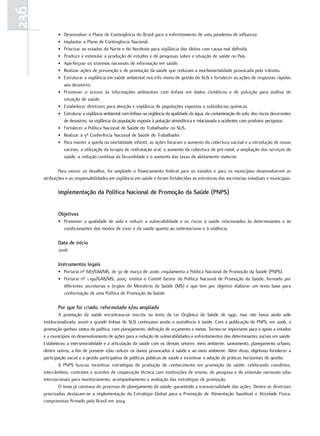 236
             •   Desenvolver o Plano de Contingência do Brasil para o enfrentamento de uma pandemia de influenza.
             •   Implantar o Plano de Contingência Nacional.
             •   Priorizar os estados do Norte e do Nordeste para vigilância dos óbitos com causa mal definida.
             •   Produzir e estimular a produção de estudos e de pesquisas sobre a situação de saúde no País.
             •   Aperfeiçoar os sistemas nacionais de informação em saúde.
             •   Realizar ações de prevenção e de promoção da saúde que reduzam a morbimortalidade provocada pelo trânsito.
             •   Estruturar a vigilância em saúde ambiental nos três níveis de gestão do SUS e fortalecer as ações de respostas rápidas
                 aos desastres.
             •   Promover o acesso às informações ambientais com ênfase em dados climáticos e de poluição para análise de
                 situação de saúde.
             •   Estabelecer diretrizes para atenção e vigilância de populações expostas a substâncias químicas.
             •   Estruturar a vigilância ambiental com ênfase na vigilância da qualidade da água, da contaminação do solo, dos riscos decorrentes
                 de desastres, na vigilância da população exposta à poluição atmosférica e relacionada a acidentes com produtos perigosos.
             •   Fortalecer a Política Nacional de Saúde do Trabalhador no SUS.
             •   Realizar a 3ª Conferência Nacional de Saúde do Trabalhador.
             •   Para manter a queda na mortalidade infantil, as ações focaram o aumento da cobertura vacinal e a introdução de novas
                 vacinas, a utilização da terapia de reidratação oral, o aumento da cobertura de pré-natal, a ampliação dos serviços de
                 saúde, a redução contínua da fecundidade e o aumento das taxas de aleitamento materno.

              Para vencer os desafios, foi ampliado o financiamento federal para os estados e para os municípios desenvolverem as
      atribuições e as responsabilidades em vigilância em saúde e foram fortalecidas as estruturas das secretarias estaduais e municipais.

             Implementação da Política nacional de Promoção da Saúde (PnPS)


             objetivos
             • Promover a qualidade de vida e reduzir a vulnerabilidade e os riscos à saúde relacionados às determinantes e às
               condicionantes dos modos de viver e da saúde quanto ao sedentarismo e à violência.

             data de início
             2006

             Instrumentos legais
             • Portaria nº 687/GM/MS, de 30 de março de 2006: regulamenta a Política Nacional de Promoção da Saúde (PNPS).
             • Portaria nº 1.190/GAB/MS, 2005: institui o Comitê Gestor da Política Nacional de Promoção da Saúde, formado por
               diferentes secretarias e órgãos do Ministério da Saúde (MS) e que tem por objetivo elaborar um texto base para
               conformação de uma Política de Promoção da Saúde.

             Por que foi criado, reformulado e/ou ampliado
               A promoção da saúde encontrava-se inscrita no texto da Lei Orgânica da Saúde de 1990, mas não havia ainda sido
      institucionalizada, assim a grande ênfase do SUS continuava sendo a assistência à saúde. Com a publicação da PNPS, em 2006, a
      promoção ganhou status de política, com planejamento, definição de orçamento e metas. Tornou-se importante para o apoio a estados
      e a municípios no desenvolvimento de ações para a redução de vulnerabilidades e enfrentamentos dos determinantes sociais em saúde.
      Estabeleceu a intersetorialidade e a articulação da saúde com os demais setores: meio ambiente, saneamento, planejamento urbano,
      dentre outros, a fim de prevenir e/ou reduzir os danos provocados à saúde e ao meio ambiente. Além disso, objetivou fortalecer a
      participação social e a gestão participativa de políticas públicas de saúde e incentivar a adoção de práticas horizontais de gestão.
               A PNPS buscou incentivar estratégias de produção de conhecimento em promoção da saúde, celebrando convênios,
      intercâmbios, contratos e acordos de cooperação técnica com instituições de ensino, de pesquisa e de extensão nacionais e/ou
      internacionais para monitoramento, acompanhamento e avaliação das estratégias de promoção.
               O tema já constava do processo de planejamento da saúde, garantindo a transversalidade das ações. Dentre as diretrizes
      priorizadas destacam-se a implementação da Estratégia Global para a Promoção de Alimentação Saudável e Atividade Física,
      compromisso firmado pelo Brasil em 2004.
 