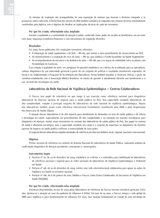 284
              As minutas de resolução são acompanhadas de uma exposição de motivos que levaram a diretoria colegiada a se
      pronunciar sobre cada tema. A forma final das normas da ANS também considera as sugestões das câmaras técnicas eventualmente
      constituídas pela Agência com o objetivo de detalhar as implicações técnicas de cada ato normativo.

             Por que foi criado, reformulado e/ou ampliado
            Garantir a qualidade e a continuidade da atenção à saúde, conferindo maior poder de escolha ao beneficiário, em um setor
      com maior segurança econômico-financeira e com mecanismos de regulação eficientes.

             resultados
              Em 2009, foram publicadas três resoluções normativas referentes:
              • À integração da saúde suplementar e do SUS – RN 185, que institui o novo procedimento de ressarcimento ao SUS.
              • Ao monitoramento e à avaliação de risco do setor – RN 191, que viabiliza o Fundo Garantidor da Saúde Suplementar.
              • Ao acompanhamento da estrutura e da dinâmica do setor – RN 186, que cria regras de mobilidade entre os planos com
                 Portabilidade de Carências.
              Com relação à qualidade do setor, em 2009/2010 foi possível estabelecer os critérios de acreditação para as operadoras,
      realizar diagnóstico de sua maturidade gerencial a partir de um conjunto de práticas e resultados assistenciais esperados, de
      forma a ser implementado o Programa de Acreditação das Operadoras. Foram também lançadas 21 diretrizes clínicas, a partir de
      convênio estabelecido com a Associação Médica Brasileira, no intuito de garantir o atendimento eficiente aos beneficiários e o
      uso racional das tecnologias em saúde.

             Laboratórios da rede nacional de Vigilância epidemiológica – Centros Colaboradores

             A Fiocruz tem papel de relevância no que tange à sua inserção como referência nacional para diagnóstico
      laboratorial de diversos agravos de impacto para a saúde pública no País. Sua capacidade instalada laboratorial, de
      alta complexidade, compõe o principal conjunto de laboratórios da rede nacional de vigilância epidemológica. Alguns
      dos laboratórios também atuam como referência internacional formalmente reconhecida pela OMS e pela Organização
      Pan-Americana de Saúde (Opas).
             A atuação desses laboratórios é de alto impacto para atendimento às demandas na área da saúde pública e da ciência
      e tecnologia em saúde, especialmente em procedimentos de alta complexidade e na inovação em insumos estratégicos para
      diagnóstico de doenças, muitas vezes inexistentes no restante dos laboratórios de saúde pública do País. Seu papel no sistema
      de saúde é altamente estratégico, pois a capacidade instalada nos campi e o conjunto de expertises no diagnóstico de distintos
      agravos de impacto na saúde pública conferem a essencialidade de suas ações.
             O conjunto desses laboratórios engloba atividades de referência em diversos âmbitos: local, regional, nacional e internacional.

             objetivo
             Prestar serviços de referência no contexto do Sistema Nacional de Laboratórios de Saúde Pública, realizando análises de
      confirmação diagnóstica de doenças prevalentes, emergentes e reemergentes.

             Instrumentos legais
             • Portaria nº 70, de 23 de dezembro de 2004: estabelece os critérios e a sistemática para habilitação de laboratórios
               de referência nacional e regional para as redes nacionais de laboratórios de Vigilância Epidemiológica e Ambiental
               em Saúde.
             • Portaria nº 158, de 22 de dezembro de 2009: institui uma rede interinstitucional colaborativa para apoiar as ações de
               Vigilância em Saúde no território nacional.
             • Portaria nº 168, de 6 de janeiro de 2010: habilita a Fiocruz como Centro Colaborador da Secretaria de Vigilância em
               Saúde (SVS/MS).

             Por que foi criado, reformulado e/ou ampliado
              Iniciativas desenvolvidas no ano de 2009 pelos laboratórios de referência da Fiocruz tiveram relevância particular. Entre
      elas, destaca-se a atuação no caso da epidemia de influenza A (H1N1). Há mais de 50 anos, a Fiocruz integra a rede global da
      OMS para vigilância e para monitoramento de influenza. Em 2005, teve atuação fundamental na criação de uma estratégia de
 