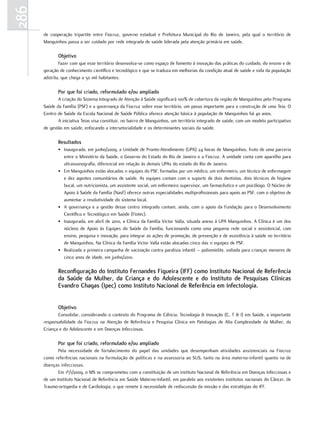 286
      de cooperação tripartite entre Fiocruz, governo estadual e Prefeitura Municipal do Rio de Janeiro, pela qual o território de
      Manguinhos passa a ser cuidado por rede integrada de saúde liderada pela atenção primária em saúde.

             objetivo
              Fazer com que esse território desenvolva-se como espaço de fomento à inovação das práticas do cuidado, do ensino e de
      geração de conhecimento científico e tecnológico e que se traduza em melhorias da condição atual de saúde e vida da população
      adstrita, que chega a 50 mil habitantes.

             Por que foi criado, reformulado e/ou ampliado
             A criação do Sistema Integrado de Atenção à Saúde significará 100% de cobertura da região de Manguinhos pelo Programa
      Saúde da Família (PSF) e a governança da Fiocruz sobre esse território, um passo importante para a construção de uma Teia. O
      Centro de Saúde da Escola Nacional de Saúde Pública oferece atenção básica à população de Manguinhos há 40 anos.
             A iniciativa Teias visa constituir, no bairro de Manguinhos, um território integrado de saúde, com um modelo participativo
      de gestão em saúde, enfocando a intersetorialidade e os determinantes sociais da saúde.

             resultados
             • Inaugurada, em junho/2009, a Unidade de Pronto-Atendimento (UPA) 24 horas de Manguinhos, fruto de uma parceria
               entre o Ministério da Saúde, o Governo do Estado do Rio de Janeiro e a Fiocruz. A unidade conta com aparelho para
               ultrassonografia, diferencial em relação às demais UPAs do estado do Rio de Janeiro.
             • Em Manguinhos estão alocadas 11 equipes do PSF, formadas por um médico, um enfermeiro, um técnico de enfermagem
               e dez agentes comunitários de saúde. As equipes contam com o suporte de dois dentistas, dois técnicos de higiene
               bucal, um nutricionista, um assistente social, um enfermeiro supervisor, um farmacêutico e um psicólogo. O Núcleo de
               Apoio à Saúde da Família (Nasf) oferece outras especialidades multiprofissionais para apoio ao PSF, com o objetivo de
               aumentar a resolutividade do sistema local.
             • A governança e a gestão desse centro integrado contam, ainda, com o apoio da Fundação para o Desenvolvimento
               Científico e Tecnológico em Saúde (Fiotec).
             • Inaugurada, em abril de 2010, a Clínica da Família Victor Valla, situada anexo à UPA Manguinhos. A Clínica é um dos
               núcleos de Apoio às Equipes do Saúde da Família, funcionando como uma pequena rede social e assistencial, com
               ensino, pesquisa e inovação, para integrar as ações de promoção, de prevenção e de assistência à saúde no território
               de Manguinhos. Na Clínica da Família Victor Valla estão alocadas cinco das 11 equipes de PSF.
             • Realizada a primeira campanha de vacinação contra paralisia infantil – poliomielite, voltada para crianças menores de
               cinco anos de idade, em junho/2010.

             reconfiguração do Instituto fernandes figueira (Iff) como Instituto nacional de referência
             da Saúde da mulher, da Criança e do adolescente e do Instituto de Pesquisas Clínicas
             evandro Chagas (Ipec) como Instituto nacional de referência em Infectologia.


             objetivo
             Consolidar, considerando o contexto do Programa de Ciência, Tecnologia & Inovação (C, T & I) em Saúde, a importante
      responsabilidade da Fiocruz na Atenção de Referência e Pesquisa Clínica em Patologias de Alta Complexidade da Mulher, da
      Criança e do Adolescente e em Doenças Infecciosas.

             Por que foi criado, reformulado e/ou ampliado
             Pela necessidade de fortalecimento do papel das unidades que desempenham atividades assistenciais na Fiocruz
      como referências nacionais na formulação de políticas e na assessoria ao SUS, tanto na área materno-infantil quanto na de
      doenças infecciosas.
             Em 1º/1/2009, o MS se comprometeu com a constituição de um instituto Nacional de Referência em Doenças Infecciosas e
      de um Instituto Nacional de Referência em Saúde Materno-Infantil, em paralelo aos existentes institutos nacionais do Câncer, de
      Traumo-ortopedia e de Cardiologia, o que remete à necessidade de rediscussão da missão e das estratégias do IFF.
 