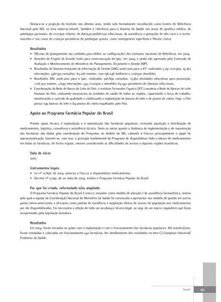 Destaca-se a projeção do Instituto nos últimos anos, tendo sido formalmente reconhecido como Centro de Referência
Nacional pelo MS, na área materno-infantil. Também é referência para o Sistema de Saúde nas áreas de genética médica, de
patologias perinatais, de cirurgias infantis, de doenças pediátricas infecciosas, de assistência a gestações de alto risco e a recém-
nascidos e nos casos de crianças portadoras de patologias graves, como osteogenesis inperfexta e fibrose cística.

       resultados
       • Oficinas de planejamento nas unidades para definir as configurações dos institutos nacionais de Referência, em 2009.
       • Desenho do Projeto de Grande Vulto para reestruturação do Ipec, em 2009, e ainda não aprovado pela Comissão de
         Avaliação e Monitoramento do Ministério do Planejamento, Orçamento e Gestão (MP).
       • Resultados do Sistema Integrado de Informação de Gestão (SIIG) 2006-2010 para o IFF: realizadas 3.791 cirurgias, 19.363
         internações, 436.593 consultas, 63.206 exames, com 196.046 mulheres e crianças atendidas.
       • Resultados SIIG 2006-2010 para o Ipec: realizadas 306.890 consultas, 13.962 atividades educativas para prevenção,
         1.106.303 exames, 2.649 internações, 543 cirurgias e atendidos 63.942 portadores de doenças infecciosas.
       • Coordenação da Rede de Banco de Leite do País: o Instituto Fernandes Figueira (IFF) coordena a Rede de Bancos de Leite
         Humano do País, realizando assessorias às unidades de saúde de todas as regiões, capacitando a força de trabalho,
         monitorando o controle da qualidade e viabilizando a implantação de bancos de leite e de postos de coleta. Hoje, o País
         possui 199 bancos de leite e 84 postos de coleta espalhados pelo País.

       apoio ao Programa farmácia Popular do Brasil

       Prestar apoio técnico à implantação e à manutenção das farmácias populares, incluindo aquisição e distribuição de
medicamentos, logística, consultoria e assistência técnica. Tanto as metas quanto a dinâmica de implementação e de manutenção
das farmácias são dadas pela coordenação do Programa, no âmbito do MS, cabendo à Fiocruz principalmente o papel de
operacionalização. Garante-se, com isso, o princípio fundamental do Programa de disponibilizar todo o elenco de medicamentos
em todas as farmácias, de forma regular, mesmo considerando as dificuldades de acesso a algumas regiões brasileiras.

       data de início
       2005

       Instrumentos legais
       • Lei nº 10.858, de 2004: autoriza a Fiocruz a disponibilizar medicamentos.
       • Decreto nº 5.090, de 20 maio de 2004: institui o Programa Farmácia Popular do Brasil.

       Por que foi criado, reformulado e/ou ampliado
        O Programa Farmácia Popular do Brasil é único e inovador como modelo de atenção e de assistência farmacêutica, motivo
pelo qual a equipe da Coordenação Nacional do Ministério da Saúde foi convocada a apresentar seu modelo de gestão em outros
países latino-americanos e africanos como padrão de excelência e ampliação efetiva de acesso da população aos medicamentos
por ele disponibilizados. Foi necessária a edição de todo um arcabouço técnico-legal, ou seja, de um marco regulatório que fosse
recepcionado pela legislação brasileira.

       resultados
       Em 2004, foram iniciadas as ações com a implantação e com o funcionamento das farmácias populares. Até outubro/2010,
foram instaladas e colocadas em funcionamento 542 farmácias. Ver detalhamento dos resultados no Item C) Complexo Industrial/
Produtivo da Saúde.




                                                                                                                              Saúde     287
 