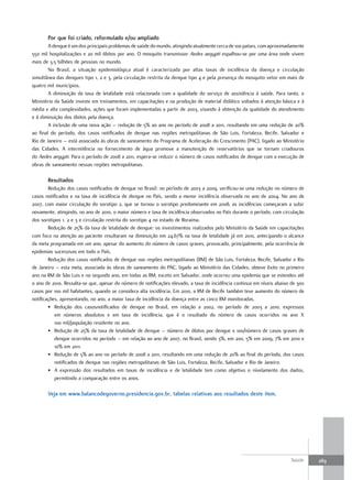 Por que foi criado, reformulado e/ou ampliado
        A dengue é um dos principais problemas de saúde do mundo, atingindo atualmente cerca de 100 países, com aproximadamente
550 mil hospitalizações e 20 mil óbitos por ano. O mosquito transmissor Aedes aegypti espalhou-se por uma área onde vivem
mais de 3,5 bilhões de pessoas no mundo.
        No Brasil, a situação epidemiológica atual é caracterizada por altas taxas de incidência da doença e circulação
simultânea das dengues tipo 1, 2 e 3, pela circulação restrita da dengue tipo 4 e pela presença do mosquito vetor em mais de
quatro mil municípios.
        A diminuição da taxa de letalidade está relacionada com a qualidade do serviço de assistência à saúde. Para tanto, o
Ministério da Saúde investe em treinamentos, em capacitações e na produção de material didático voltados à atenção básica e à
média e alta complexidades, ações que foram implementadas a partir de 2003, visando à obtenção da qualidade do atendimento
e à diminuição dos óbitos pela doença.
        A inclusão de uma nova ação – redução de 5% ao ano no período de 2008 a 2011, resultando em uma redução de 20%
ao final do período, dos casos notificados de dengue nas regiões metropolitanas de São Luis, Fortaleza, Recife, Salvador e
Rio de Janeiro – está associada às obras de saneamento do Programa de Aceleração do Crescimento (PAC), ligado ao Ministério
das Cidades. A intermitência no fornecimento de água promove a manutenção de reservatórios que se tornam criadouros
do Aedes aegypti. Para o período de 2008 a 2011, espera-se reduzir o número de casos notificados de dengue com a execução de
obras de saneamento nessas regiões metropolitanas.

       resultados
        Redução dos casos notificados de dengue no Brasil: no período de 2003 a 2009, verificou-se uma redução no número de
casos notificados e na taxa de incidência de dengue no País, sendo a menor incidência observada no ano de 2004. No ano de
2007, com maior circulação do sorotipo 2, que se tornou o sorotipo predominante em 2008, as incidências começaram a subir
novamente, atingindo, no ano de 2010, o maior número e taxa de incidência observados no País durante o período, com circulação
dos sorotipos 1, 2 e 3 e circulação restrita do sorotipo 4 no estado de Roraima.
        Redução de 25% da taxa de letalidade de dengue: os investimentos realizados pelo Ministério da Saúde em capacitações
com foco na atenção ao paciente resultaram na diminuição em 24,67% na taxa de letalidade já em 2010, antecipando o alcance
da meta programada em um ano, apesar do aumento do número de casos graves, provocado, principalmente, pela ocorrência de
epidemias sucessivas em todo o País.
        Redução dos casos notificados de dengue nas regiões metropolitanas (RM) de São Luis, Fortaleza, Recife, Salvador e Rio
de Janeiro – esta meta, associada às obras de saneamento do PAC, ligado ao Ministério das Cidades, obteve êxito no primeiro
ano na RM de São Luis e no segundo ano, em todas as RM, exceto em Salvador, onde ocorreu uma epidemia que se estendeu até
o ano de 2010. Ressalta-se que, apesar do número de notificações elevado, a taxa de incidência continua em níveis abaixo de 300
casos por 100 mil habitantes, quando se considera alta incidência. Em 2010, a RM de Recife também teve aumento do número de
notificações, apresentando, no ano, a maior taxa de incidência da doença entre as cinco RM monitoradas.
        • Redução dos casosnotificados de dengue no Brasil, em relação a 2002, no período de 2003 a 2010, expressos
           em números absolutos e em taxa de incidência, que é o resultado do número de casos ocorridos no ano X
           100 mil/população residente no ano.
        • Redução de 25% da taxa de letalidade de dengue – número de óbitos por dengue x 100/número de casos graves de
           dengue ocorridos no período – em relação ao ano de 2007, no Brasil, sendo 3%, em 200, 5% em 2009, 7% em 2010 e
           10% em 2011.
        • Redução de 5% ao ano no período de 2008 a 2011, resultando em uma redução de 20% ao final do período, dos casos
           notificados de dengue nas regiões metropolitanas de São Luis, Fortaleza, Recife, Salvador e Rio de Janeiro.
        • A expressão dos resultados em taxas de incidência e de letalidade tem como objetivo o nivelamento dos dados,
           permitindo a comparação entre os anos.

       Veja em www.balancodegoverno.presidencia.gov.br, tabelas relativas aos resultados deste item.




                                                                                                                         Saúde    289
 