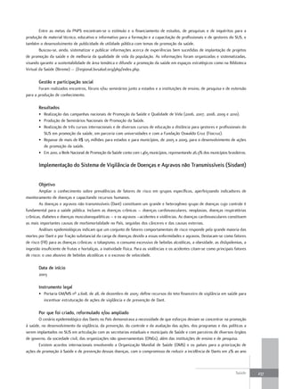 Entre as metas da PNPS encontram-se o estímulo e o financiamento de estudos, de pesquisas e de inquéritos para a
produção de material técnico, educativo e informativo para a formação e a capacitação de profissionais e de gestores do SUS, e
também o desenvolvimento de publicidade de utilidade pública com temas de promoção da saúde.
        Buscou-se, ainda, sistematizar e publicar informações acerca de experiências bem sucedidas de implantação de projetos
de promoção da saúde e de melhoria da qualidade de vida da população. As informações foram organizadas e sistematizadas,
visando garantir a sustentabilidade de área temática e difundir a promoção da saúde em espaços estratégicos como na Biblioteca
Virtual da Saúde (Bireme) – //regional.bvsalud.org/php/index.php.

       Gestão e participação social
       Foram realizados encontros, fóruns e/ou seminários junto a estados e a instituições de ensino, de pesquisa e de extensão
para a produção de conhecimento.

       resultados
       • Realização das campanhas nacionais de Promoção da Saúde e Qualidade de Vida (2006, 2007, 2008, 2009 e 2010).
       • Produção de Seminários Nacionais de Promoção da Saúde.
       • Realização de três cursos internacionais e de diversos cursos de educação a distância para gestores e profissionais do
         SUS em promoção da saúde, em parceria com universidades e com a Fundação Oswaldo Cruz (Fiocruz).
       • Repasse de mais de R$ 125 milhões para estados e para municípios, de 2005 a 2009, para o desenvolvimento de ações
         de promoção da saúde.
       • Em 2010, a Rede Nacional de Promoção da Saúde conta com 1.465 municípios, representando 26,3% dos municípios brasileiros.

       Implementação do Sistema de Vigilância de doenças e agravos não transmissíveis (Sisdant)


       objetivo
        Ampliar o conhecimento sobre prevalências de fatores de risco em grupos específicos, aperfeiçoando indicadores de
monitoramento de doenças e capacitando recursos humanos.
        As doenças e agravos não transmissíveis (Dant) constituem um grande e heterogêneo grupo de doenças cujo controle é
fundamental para a saúde pública. Incluem as doenças crônicas – doenças cardiovasculares, neoplasias, doenças respiratórias
crônicas, diabetes e doenças musculoesqueléticas – e os agravos –acidentes e violências. As doenças cardiovasculares constituem
as mais importantes causas de morbimortalidade no País, seguidas dos cânceres e das causas externas.
        Análises epidemiológicas indicam que um conjunto de fatores comportamentais de risco responde pela grande maioria das
mortes por Dant e por fração substancial da carga de doenças devido a essas enfermidades e agravos. Destacam-se como fatores
de risco (FR) para as doenças crônicas: o tabagismo, o consumo excessivo de bebidas alcoólicas, a obesidade, as dislipidemias, a
ingestão insuficiente de frutas e hortaliças, a inatividade física. Para as violências e os acidentes citam-se como principais fatores
de risco: o uso abusivo de bebidas alcoólicas e o excesso de velocidade.

       data de início
       2003

       Instrumento legal
       • Portaria GM/MS nº 2.608, de 28, de dezembro de 2005: define recursos do teto financeiro de vigilância em saúde para
         incentivar estruturação de ações de vigilância e de prevenção de Dant.

       Por que foi criado, reformulado e/ou ampliado
       O cenário epidemiológico das Dants no País demonstrava a necessidade de que esforços deviam se concentrar na promoção
à saúde, no desenvolvimento da vigilância, da prevenção, do controle e da avaliação das ações, dos programas e das políticas a
serem implantados no SUS em articulação com as secretarias estaduais e municipais de Saúde e com parceiros de diversos órgãos
de governo, da sociedade civil, das organizações não governamentais (ONGs), além das instituições de ensino e de pesquisa.
       Existem acordos internacionais envolvendo a Organização Mundial de Saúde (OMS) e os países para a priorização de
ações de promoção à Saúde e de prevenção dessas doenças, com o compromisso de reduzir a incidência de Dants em 2% ao ano



                                                                                                                               Saúde     237
 
