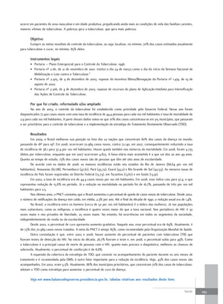 ocorre em pacientes do sexo masculino e em idade produtiva, prejudicando ainda mais as condições de vida das famílias carentes,
maiores vítimas da tuberculose. A pobreza gera a tuberculose, que gera mais pobreza.

       objetivo
       Cumprir as metas mundiais de controle da tuberculose, ou seja, localizar, no mínimo, 70% dos casos estimados anualmente
para tuberculose e curar, no mínimo, 85% deles.

       Instrumentos legais
       • Portaria – Plano Emergencial para o Controle da Tuberculose, 1996.
       • Portaria nº 2.181, de 21 de novembro de 2001: institui o dia 24 de março como o dia do início da Semana Nacional de
         Mobilização e Luta contra a Tuberculose.”
       • Portaria nº 2.305, de 4 de dezembro de 2003: repasse do Incentivo Bônus/Revogação da Portaria nº 1.474, de 19 de
         agosto de 2002.
       • Portaria nº 2.306, de 4 de dezembro de 2003: repasse de recursos do plano de Aplicação Imediata para Intensificação
         das Ações de Controle da Tuberculose.

       Por que foi criado, reformulado e/ou ampliado
        No ano de 2003, o controle da tuberculose foi estabelecido como prioridade pelo Governo Federal. Nesse ano foram
diagnosticados 77.400 casos novos com uma taxa de incidência de 44,4 pessoas para cada 100 mil habitantes e taxa de mortalidade de
2,9 para cada 100 mil habitantes. A partir desses dados notou-se que 70% dos casos concentrava-se em 315 municípios, que passaram
a ser prioritários para o controle da tuberculose e a implementação da estratégia do Tratamento Diretamente Observado (TDO).

       resultados
        Em 2009, o Brasil melhorou sua posição na lista das 22 nações que concentram 80% dos casos da doença no mundo,
passando da 18ª para 19ª. Em 2008, ocorreram 70.989 casos novos, contra 72.140, em 2007, consequentemente reduzindo a taxa
de incidência de 38,1 para 37,4 por 100 mil habitantes. Houve queda também nos números da mortalidade. Em 2008, foram 4.735
óbitos por tuberculose, enquanto que em 2007 ocorreram 4.823. A faixa etária mais acometida é a que vai dos 20 aos 49 anos.
Quanto ao tempo de estudo, 73% dos casos novos são de pessoas que têm até oito anos de escolaridade.
        De acordo com os dados de 2008, as maiores incidências estão nos estados do Rio de Janeiro (68,64 por 100 mil
habitantes), Amazonas (67,88), Pernambuco (47,61), Pará (43,72), Ceará (43,2) e Rio Grande do Sul (42,53). As menores taxas de
incidência do País foram registradas no Distrito Federal (13,73), em Tocantins (13,67) e em Goiás (13,91).
        Em 2002, a taxa de incidência era de 44,4 casos novos por 100 mil habitantes. Em 2008, esse índice caiu para 37,4, o que
representou redução de 15,6% no período. Já a redução na mortalidade no período foi de 16,7%, passando de três por 100 mil
habitantes para 2,5.
        Nos últimos anos, o PNCT constatou que o Brasil aumentou o percentual de queda de casos novos de tuberculose. Desde 2002,
o número de notificações da doença tem caído, em média, 2,3% por ano. Até o final da década de 1990, a redução anual era de 1,4%.
        No Brasil, a incidência entre os homens (cerca de 50 por 100 mil habitantes) é o dobro das mulheres. Já nas populações
mais vulneráveis, como as indígenas, a incidência é quatro vezes maior do que a taxa nacional. Nos portadores de HIV, é 30
vezes maior e nos privados de liberdade, 25 vezes maior. No entanto, há ocorrências em todos os segmentos da sociedade,
independentemente da renda ou da escolaridade.
        Desde 2002, o percentual de cura apresenta aumento gradativo. Naquele ano, esse percentual era de 69%. Atualmente, é
de 73% dos 70.989 casos novos tratados. A meta do PNCT é atingir 85%, como recomendado pela Organização Mundial de Saúde.
        Outra constatação é que, entre 2002 e 2008, houve aumento do percentual de pacientes com tuberculose (TB) que
fizeram testes de detecção do HIV. No início da década, 26,7% fizeram o teste e, em 2008, o percentual subiu para 49%. Como
a tuberculose é a principal causa de morte de pessoas com o HIV, quanto mais precoce o diagnóstico, melhores as chances de
sobrevida. Atualmente, o percentual de coinfecção é de 8,8%.
        A expansão da cobertura da estratégia do TDO, que consiste no acompanhamento do paciente durante os seis meses de
tratamento e é recomendada pela OMS, é outro fator importante para a redução da incidência. Hoje, 43% dos casos novos são
acompanhados. Em 2002, eram 3,3%. Atualmente, 86% dos municípios prioritários, que concentram 70% dos casos de tuberculose,
adotam o TDO como estratégia para aumentar o percentual de cura da doença.

       Veja em www.balancodegoverno.presidencia.gov.br, tabelas relativas aos resultados deste item.


                                                                                                                           Saúde     293
 