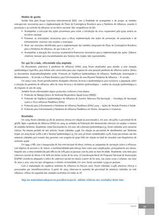 modelo de gestão
       Gestão feita pelo Grupo Executivo Interministerial (GEI), com a finalidade de acompanhar e de propor as medidas
emergenciais necessárias para a implementação do Plano de Contingência Brasileiro para a Pandemia de Influenza, visando à
prevenção e ao controle da influenza no território nacional. São competências do GEI:
       • Acompanhar a execução das ações preventivas para evitar a introdução do vírus responsável pela gripe aviária no
          território nacional.
       • Promover as articulações necessárias para a eficaz implementação das ações de prevenção, de preparação e de
          enfrentamento, inclusive com estados e municípios.
       • Atuar nas restrições identificadas para a implementação das medidas integrantes do Plano de Contingência Brasileiro
          para a Pandemia de Influenza, de que trata o art. 1º.
       • Acompanhar a alocação dos recursos orçamentário-financeiros necessários para a implementação das ações. Elaborar
          relatórios mensais para encaminhamento aos titulares dos órgãos nele representados.

       Por que foi criado, reformulado e/ou ampliado
        Os documentos anteriores à pandemia de influenza (H1N1) 2009 foram atualizados para atender a esta situação
epidemiológica específica, pois tinham sido construídos para uma resposta de uma possível pandemia de influenza aviária. Dentre
os documentos atualizados/ampliados estão: Protocolo de Vigilância Epidemiológica da Influenza: Notificação, Investigação e
Monitoramento – IV versão e o Plano Brasileiro para Enfrentamento de uma Possível Pandemia de Influenza – IV versão.
        Em 2009 e 2010, foram periodicamente divulgados informes técnicos e epidemiológicos para esclarecer a população sobre
a situação da pandemia de influenza, além de notas técnicas e do boletim epidemiológico – análise da situação epidemiológica e
da resposta no ano de 2009.
        Também foram reformulados alguns protocolos conforme a lista abaixo:
        • Protocolo de Manejo Clínico de Síndrome Respiratória Aguda Grava (SRAG)
        • Protocolo de Vigilância Epidemiológica da Influenza de Eventos Adversos Pós-Vacinação – Estratégia de Vacinação
           contra o Vírus Influenza Pandêmico (H1N1)
        • Protocolo para Enfrentamento à Pandemia de Influenza Pandêmica (H1N1) 2009 – Ações de Atenção Primária à Saúde
        • Protocolo para Enfrentamento à Pandemia de Influenza Pandêmica em Portos, Aeroportos e Fronteiras

       resultados
         Em 2009, foram coletadas 50,3% de amostras clínicas em relação ao preconizado e, em 2010, até junho, o percentual foi de
48,6%. Após a pandemia de influenza (H1N1) em 2009, as unidades da Federação têm demonstrado interesse em ampliar o número
de unidades Sentinela. Atualmente, estão funcionando 62. Em 2010, até a Semana Epidemiológica 35, foram coletadas 4.671 amostras
clínicas. No mesmo período do ano anterior, foram coletadas 4.498. Em relação ao percentual de atendimentos por Síndrome
Gripal, em 2009 foram 12,8% e até a Semana Epidemiológica 35, Em 2010, já foram contabilizados 13,2%. Esses percentuais são das
amostras coletadas para exames dos pacientes com suspeita da gripe H1N1 em relação ao total de consultas com diagnósticos de
síndrome gripal.
         Em 1999, o MS, com a inauguração do Ano Internacional do Idoso, instituiu as campanhas de vacinação contra a influenza,
com objetivo de prevenir e de reduzir a morbimortalidade pela doença, bem como suas complicações, principalmente nos idosos.
Naquele ano, a meta estabelecida pelo MS era de 70% para as pessoas com 65 anos ou mais de idade. Atualmente, esta meta para
cobertura vacinal de idosos é de 80% em idosos acima de 60 anos. A Coordenação-Geral do Programa Nacional de Imunizações
(CGPNI) considerou adequado o índice de cobertura vacinal em idosos a partir de 60 anos, nas zonas rurais e urbanas, nos anos
de 2000 a 2010, uma vez que ultrapassou o mínimo recomendado. Em 2010, foram vacinadas 15.595.101 pessoas.
         Com a implantação da vigilância sentinela de influenza no País,em 2000, foram coletadas 0,04% amostras clínicas e
processadas por imunofluorescência. A partir de 2003, observou-se aumento do percentual de amostras coletadas na rede
influenza, reflexo da expansão das unidades-sentinelas em todas as UF.

       Veja em www.balancodegoverno.presidencia.gov.br, tabelas relativas aos resultados deste item.




                                                                                                                          Saúde     297
 