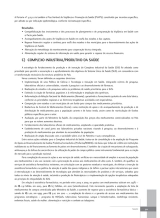 A Portaria nº 3.252 cria também o Piso Variável de Vigilância e Promoção da Saúde (PVVPS), constituído por incentivo específico,
por adesão ou por indicação epidemiológica, conforme normatização específica.

       resultados
       • Compatibilização dos instrumentos e dos processos de planejamento e de programação da Vigilância em Saúde com
         o Pacto pela Saúde.
       • Acompanhamento das ações de Vigilância em Saúde em 100% dos estados e das capitais.
       • Repasse financeiro regular e contínuo para 100% dos estados e dos municípios para o desenvolvimento das ações de
         Vigilância em Saúde.
       • Alteração da metodologia do monitoramento para cooperação técnica integrada.
       • Alimentação regular de sistema de informação em saúde para garantir o repasse do recurso financeiro.

       C) ComPLeXo InduStrIaL/ProdutIVo da Saúde
        A estratégia de fortalecimento da produção e de inovação do Complexo Industrial da Saúde (CIS) foi adotada como
prioridade para permitir a associação e o aprofundamento dos objetivos do Sistema Único de Saúde (SUS), em consonância com
a transformação necessária da estrutura produtiva do País.
        Nesse contexto, foram definidas as seguintes diretrizes:
        • Implementação de uma Política de Ciência e Tecnologia e Inovação em Saúde, integrando centros de pesquisa,
           laboratórios oficiais e universidades, visando à pesquisa e ao desenvolvimento de fármacos.
        • Realização de estudos e de pesquisas sobre os problemas de saúde prioritários para o SUS.
        • Estímulo à criação de farmácias populares e à reformulação e ampliação dos genéricos.
        • Reformulação da Relação Nacional de Medicamentos (Rename), garantindo o fornecimento gratuito de uma lista básica,
           conforme as prioridades regionais e as diretrizes terapêuticas acordadas com especialistas.
        • Composição com estados e com municípios de um fundo para compra dos medicamentos prioritários.
        • Reabertura da Central de Medicamentos (Ceme), como instituição de apoio e de acompanhamento da produção e de
           distribuição de medicamentos para a população carente e de baixa renda, assim como de rearticulação de fundos
           públicos específicos para o setor.
        • Avaliação, por parte do Ministério da Saúde, da composição dos preços dos medicamentos comercializados no País
           para que se evitem aumentos abusivos.
        • Fortalecimento dos laboratórios oficiais de medicamentos, ampliando a capacidade produtiva.
        • Estabelecimento de canal junto aos laboratórios privados nacionais visando à pesquisa, ao desenvolvimento e à
           produção de medicamentos que atendam às necessidades da população.
        • Realização de ampla discussão com a sociedade sobre a Lei de Patentes e suas consequências.
        Entre outras ações voltadas para o Complexo Industrial da Saúde, tratou-se da consolidação e da ampliação do Programa
de Apoio ao Desenvolvimento da Cadeia Produtiva Farmacêutica (Profarma/BNDES) e da busca por linhas de crédito em instituições
multilaterais ou de financiamento ao fomento de países em desenvolvimento. E também: da criação de mecanismos de salvaguarda,
antidumping e de defesa da concorrência e da utilização do poder de compra público como instrumento fundamental para a criação
de mercado para a produção nacional.
        Para a ampliação do acesso às ações e aos serviços de saúde, verificou-se a necessidade de ampliar o acesso da população
aos medicamentos e seu uso racional, com a priorização do acesso aos medicamentos de alto custo. E, também, de qualificar os
serviços de assistência farmacêutica existentes, em articulação com os gestores estaduais e municipais, de efetivar a inserção da
assistência farmacêutica na política de atenção à saúde dos povos indígenas e de definir e pactuar ações intersetoriais que visem
à internalização e ao desenvolvimento de tecnologias que atendam às necessidades de produtos e de serviços, voltados para
todos os níveis de atenção à saúde, incluindo a produção de fitoterápicos e a implementação de opções terapêuticas adequadas
ao princípio de integralidade do SUS.
        Em relação à assistência farmacêutica, no período entre 2003 a 2009, os gastos com medicamentos subiram em 233% –
de R$ 1,91 bilhão, em 2003, para R$ 6,7 bilhões, em 2010 (setembro/2010). Este incremento garantiu a ampliação da lista de
medicamentos de compra centralizada pelo Ministério da Saúde, o aumento de repasse para a assistência farmacêutica básica –
saindo de R$ 1,00, em 1999, para R$ 5,10, em 2010 –, a ampliação do elenco e a garantia de acesso aos medicamentos dos
programas estratégicos – programa de DST/aids, tuberculose, hanseníase, sangue e hemoderivados, multidroga resistente,
endemias focais, saúde da mulher, alimentação e nutrição e combate ao tabagismo.


                                                                                                                          Saúde     301
 