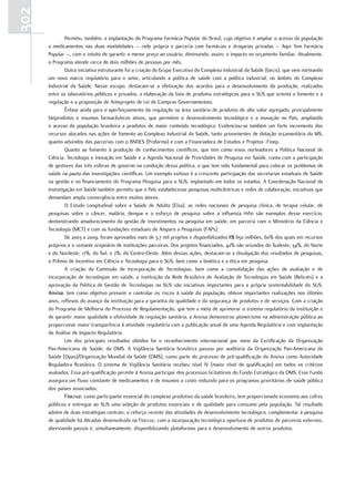 302
              Permitiu, também, a implantação do Programa Farmácia Popular do Brasil, cujo objetivo é ampliar o acesso da população
      a medicamentos nas duas modalidades – rede própria e parceria com farmácias e drogarias privadas – Aqui Tem Farmácia
      Popular –, com o intuito de garantir o menor preço ao usuário, diminuindo, assim, o impacto no orçamento familiar. Atualmente,
      o Programa atende cerca de dois milhões de pessoas por mês.
              Outra iniciativa estruturante foi a criação do Grupo Executivo do Complexo Industrial da Saúde (Gecis), que vem norteando
      um novo marco regulatório para o setor, articulando a política de saúde com a política industrial, no âmbito do Complexo
      Industrial da Saúde. Nesse escopo, destacam-se a efetivação dos acordos para o desenvolvimento da produção, realizados
      entre os laboratórios públicos e privados, a elaboração da lista de produtos estratégicos para o SUS que orienta o fomento e a
      regulação e a proposição de Anteprojeto de Lei de Compras Governamentais.
              Ênfase ainda para o aperfeiçoamento da regulação na área sanitária de produtos de alto valor agregado, principalmente
      bioprodutos e insumos farmacêuticos ativos, que permitem o desenvolvimento tecnológico e a inovação no País, ampliando
      o acesso da população brasileira a produtos de maior conteúdo tecnológico. Evidenciou-se também um forte incremento dos
      recursos alocados nas ações de fomento ao Complexo Industrial da Saúde, tanto provenientes de dotação orçamentária do MS,
      quanto advindos das parcerias com o BNDES (Profarma) e com a Financiadora de Estudos e Projetos -Finep.
              Quanto ao fomento à produção de conhecimentos científicos, que tem como eixos norteadores a Política Nacional de
      Ciência, Tecnologia e Inovação em Saúde e a Agenda Nacional de Prioridades de Pesquisa em Saúde, conta com a participação
      de gestores das três esferas de governo na condução dessa política, o que tem sido fundamental para colocar os problemas de
      saúde na pauta das investigações científicas. Um exemplo exitoso é a crescente participação das secretarias estaduais de Saúde
      na gestão e no financiamento do Programa Pesquisa para o SUS, implantado em todos os estados. A Coordenação Nacional da
      Investigação em Saúde também permitiu que o País estabelecesse pesquisas multicêntricas e redes de colaboração, iniciativas que
      demandam ampla convergência entre muitos atores.
              O Estudo Longitudinal sobre a Saúde de Adulto (Elsa), as redes nacionais de pesquisa clínica, de terapia celular, de
      pesquisas sobre o câncer, malária, dengue e o esforço de pesquisa sobre a influenza H1N1 são exemplos desse exercício,
      demonstrando amadurecimento da gestão de investimentos na pesquisa em saúde, em parceria com o Ministério da Ciência e
      Tecnologia (MCT) e com as fundações estaduais de Amparo a Pesquisas (FAPs).
              De 2003 a 2009, foram aprovados mais de 3,7 mil projetos e disponibilizados R$ 650 milhões, 60% dos quais em recursos
      próprios e o restante originário de instituições parceiras. Dos projetos financiados, 42% são oriundos do Sudeste; 34%, do Norte
      e do Nordeste; 17%, do Sul; e 7%, do Centro-Oeste. Além dessas ações, destacam-se a divulgação dos resultados de pesquisas,
      o Prêmio de Incentivo em Ciência e Tecnologia para o SUS, bem como a bioética e a ética em pesquisa.
              A criação da Comissão de Incorporação de Tecnologias, bem como a consolidação das ações de avaliação e de
      incorporação de tecnologias em saúde, a instituição da Rede Brasileira de Avaliação de Tecnologias em Saúde (Rebrats) e a
      aprovação da Política de Gestão de Tecnologias no SUS são iniciativas importantes para a própria sustentabilidade do SUS.
      anvisa: tem como objetivo prevenir e controlar os riscos à saúde da população, obteve importantes realizações nos últimos
      anos, reflexos do avanço da instituição para a garantia da qualidade e da segurança de produtos e de serviços. Com a criação
      do Programa de Melhoria do Processo de Regulamentação, que tem a meta de aprimorar o sistema regulatório da instituição e
      de garantir maior qualidade e efetividade da regulação sanitária, a Anvisa demonstrou pioneirismo na administração pública ao
      proporcionar maior transparência à atividade regulatória com a publicação anual de uma Agenda Regulatória e com implantação
      da Análise de Impacto Regulatório.
              Um dos principais resultados obtidos foi o reconhecimento internacional por meio da Certificação da Organização
      Pan-Americana de Saúde, da OMS. A Vigilância Sanitária brasileira passou por auditoria da Organização Pan-Americana da
      Saúde (Opas)/Organização Mundial da Saúde (OMS), como parte do processo de pré-qualificação da Anvisa como Autoridade
      Reguladora Brasileira. O sistema de Vigilância Sanitária recebeu nível IV (maior nível de qualificação) em todos os critérios
      avaliados. Essa pré-qualificação permite à Anvisa participar dos processos licitatórios do Fundo Estratégico da OMS. Esse Fundo
      assegura um fluxo constante de medicamentos e de insumos a custo reduzido para os programas prioritários de saúde pública
      dos países associados.
              fiocruz: como participante essencial do complexo produtivo da saúde brasileiro, tem proporcionado economia aos cofres
      públicos e entregue ao SUS uma seleção de produtos essenciais e de qualidade para consumo pela população. Tal resultado
      advém de duas estratégias centrais: o reforço recente das atividades de desenvolvimento tecnológico, complementar à pesquisa
      de qualidade há décadas desenvolvida na Fiocruz, com a incorporação tecnológica oportuna de produtos de parceiros externos,
      abreviando passos e, simultaneamente, disponibilizando plataformas para o desenvolvimento de outros produtos.
 