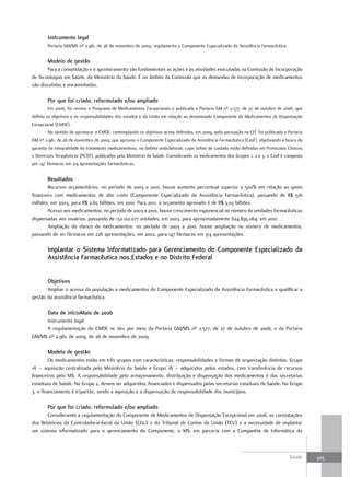 Instrumento legal
        Portaria GM/MS nº 2.981, de 26 de novembro de 2009: regulamenta o Componente Especializado da Assistência Farmacêutica.


        modelo de gestão
       Para a consolidação e o aprimoramento são fundamentais as ações e as atividades executadas na Comissão de Incorporação
de Tecnologias em Saúde, do Ministério da Saúde. É no âmbito da Comissão que as demandas de incorporação de medicamentos
são discutidas e encaminhadas.

        Por que foi criado, reformulado e/ou ampliado
        Em 2006, foi revisto o Programa de Medicamentos Excepcionais e publicada a Portaria GM nº 2.577, de 27 de outubro de 2006, que
definiu os objetivos e as responsabilidades dos estados e da União em relação ao denominado Componente de Medicamentos de Dispensação
Excepcional (CMDE).
        No sentido de aprimorar o CMDE, contemplando os objetivos acima definidos, em 2009, após pactuação na CIT, foi publicada a Portaria
GM nº 2.981, de 26 de novembro de 2009, que aprovou o Componente Especializado da Assistência Farmacêutica (Ceaf), objetivando a busca da
garantia da integralidade do tratamento medicamentoso, no âmbito ambulatorial, cujas linhas de cuidado estão definidas em Protocolos Clínicos
e Diretrizes Terapêuticas (PCDT), publicados pelo Ministério da Saúde. Considerando os medicamentos dos Grupos 1, 2 e 3, o Ceaf é composto
por 147 fármacos em 314 apresentações farmacêuticas.


        resultados
        Recursos orçamentários: no período de 2003 a 2010, houve aumento percentual superior a 500% em relação ao gasto
financeiro com medicamentos de alto custo (Componente Especializado da Assistência Farmacêutica), passando de R$ 516
milhões, em 2003, para R$ 2,65 bilhões, em 2010. Para 2011, o orçamento aprovado é de R$ 3,03 bilhões.
        Acesso aos medicamentos: no período de 2003 a 2010, houve crescimento exponencial no número de unidades farmacêuticas
dispensadas aos usuários, passando de 132.102.077 unidades, em 2003, para aproximadamente 624.895.064, em 2010.
        Ampliação do elenco de medicamentos: no período de 2003 a 2010, houve ampliação no número de medicamentos,
passando de 101 fármacos em 226 apresentações, em 2002, para 147 fármacos em 314 apresentações.

        Implantar o Sistema Informatizado para Gerenciamento do Componente especializado da
        assistência farmacêutica nos estados e no distrito federal


        objetivos
       Ampliar o acesso da população a medicamentos do Componente Especializado da Assistência Farmacêutica e qualificar a
gestão da assistência farmacêutica.

        data de iníciomaio de 2006
     Instrumento legal
     A regulamentação do CMDE se deu por meio da Portaria GM/MS nº 2.577, de 27 de outubro de 2006, e da Portaria
GM/MS nº 2.981, de 2009, de 26 de novembro de 2009.

        modelo de gestão
        Os medicamentos estão em três grupos com características, responsabilidades e formas de organização distintas: Grupo
1A – aquisição centralizada pelo Ministério da Saúde e Grupo 1B – adquiridos pelos estados, com transferência de recursos
financeiros pelo MS. A responsabilidade pelo armazenamento, distribuição e dispensação dos medicamentos é das secretarias
estaduais de Saúde. No Grupo 2, devem ser adquiridos, financiados e dispensados pelas secretarias estaduais de Saúde. No Grupo
3, o financiamento é tripartite, sendo a aquisição e a dispensação de responsabilidade dos municípios.

        Por que foi criado, reformulado e/ou ampliado
       Considerando a regulamentação do Componente de Medicamentos de Dispensação Excepcional em 2006, as constatações
dos Relatórios da Controladoria-Geral da União (CGU) e do Tribunal de Contas da União (TCU) e a necessidade de implantar
um sistema informatizado para o gerenciamento do Componente, o MS, em parceria com a Companhia de Informática do



                                                                                                                                      Saúde     305
 