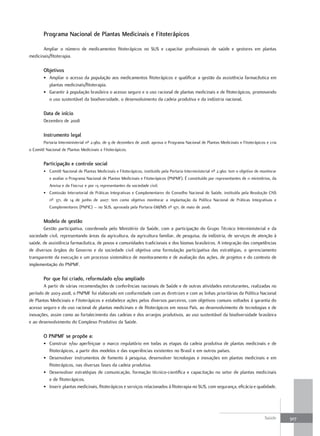 Programa nacional de Plantas medicinais e fitoterápicos

       Ampliar o número de medicamentos fitoterápicos no SUS e capacitar profissionais de saúde e gestores em plantas
medicinais/fitoterapia.

        objetivos
        • Ampliar o acesso da população aos medicamentos fitoterápicos e qualificar a gestão da assistência farmacêutica em
          plantas medicinais/fitoterapia.
        • Garantir à população brasileira o acesso seguro e o uso racional de plantas medicinais e de fitoterápicos, promovendo
          o uso sustentável da biodiversidade, o desenvolvimento da cadeia produtiva e da indústria nacional.

        data de início
        Dezembro de 2008

        Instrumento legal
        Portaria Interministerial nº 2.960, de 9 de dezembro de 2008: aprova o Programa Nacional de Plantas Medicinais e Fitoterápicos e cria
o Comitê Nacional de Plantas Medicinais e Fitoterápicos.


        Participação e controle social
        • Comitê Nacional de Plantas Medicinais e Fitoterápicos, instituído pela Portaria Interministerial nº 2.960: tem o objetivo de monitorar
           e avaliar o Programa Nacional de Plantas Medicinais e Fitoterápicos (PNPMF). É constituído por representantes de 11 ministérios, da
           Anvisa e da Fiocruz e por 13 representantes da sociedade civil.
        • Comissão Intersetorial de Práticas Integrativas e Complementares do Conselho Nacional de Saúde, instituída pela Resolução CNS
           nº 371, de 14 de junho de 2007: tem como objetivo monitorar a implantação da Política Nacional de Práticas Integrativas e
           Complementares (PNPIC) – no SUS, aprovada pela Portaria GM/MS nº 971, de maio de 2006.


        modelo de gestão
       Gestão participativa, coordenada pelo Ministério da Saúde, com a participação do Grupo Técnico Interministerial e da
sociedade civil, representando áreas da agricultura, da agricultura familiar, de pesquisa, da indústria, de serviços de atenção à
saúde, de assistência farmacêutica, de povos e comunidades tradicionais e dos biomas brasileiros. A integração das competências
de diversos órgãos do Governo e da sociedade civil objetiva uma formulação participativa das estratégias, o gerenciamento
transparente da execução e um processo sistemático de monitoramento e de avaliação das ações, de projetos e do contexto de
implementação do PNPMF.

        Por que foi criado, reformulado e/ou ampliado
       A partir de várias recomendações de conferências nacionais de Saúde e de outras atividades estruturantes, realizadas no
período de 2003-2008, o PNPMF foi elaborado em conformidade com as diretrizes e com as linhas prioritárias da Política Nacional
de Plantas Medicinais e Fitoterápicos e estabelece ações pelos diversos parceiros, com objetivos comuns voltados à garantia do
acesso seguro e do uso racional de plantas medicinais e de fitoterápicos em nosso País, ao desenvolvimento de tecnologias e de
inovações, assim como ao fortalecimento das cadeias e dos arranjos produtivos, ao uso sustentável da biodiversidade brasileira
e ao desenvolvimento do Complexo Produtivo da Saúde.

        o PnPmf se propõe a:
        • Construir e/ou aperfeiçoar o marco regulatório em todas as etapas da cadeia produtiva de plantas medicinais e de
          fitoterápicos, a partir dos modelos e das experiências existentes no Brasil e em outros países.
        • Desenvolver instrumentos de fomento à pesquisa, desenvolver tecnologias e inovações em plantas medicinais e em
          fitoterápicos, nas diversas fases da cadeia produtiva.
        • Desenvolver estratégias de comunicação, formação técnico-científica e capacitação no setor de plantas medicinais
          e de fitoterápicos.
        • Inserir plantas medicinais, fitoterápicos e serviços relacionados à fitoterapia no SUS, com segurança, eficácia e qualidade.




                                                                                                                                         Saúde     307
 