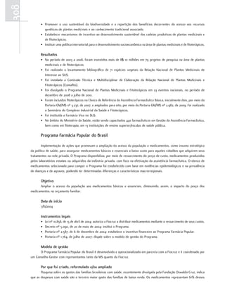 308
             • Promover o uso sustentável da biodiversidade e a repartição dos benefícios decorrentes do acesso aos recursos
               genéticos de plantas medicinais e ao conhecimento tradicional associado.
             • Estabelecer mecanismos de incentivo ao desenvolvimento sustentável das cadeias produtivas de plantas medicinais e
               de fitoterápicos.
             • Instituir uma política intersetorial para o desenvolvimento socioeconômico na área de plantas medicinais e de fitoterápicos.

             resultados
             • No período de 2003 a 2008, foram investidos mais de R$ 10 milhões em 79 projetos de pesquisa na área de plantas
               medicinais e de fitoterápicos.
             • Foi realizado o levantamento bibliográfico de 71 espécies vegetais da Relação Nacional de Plantas Medicinais de
               Interesse ao SUS.
             • Foi instalada a Comissão Técnica e Multidisciplinar de Elaboração da Relação Nacional de Plantas Medicinais e
               Fitoterápicos (Comafito).
             • Foi divulgado o Programa Nacional de Plantas Medicinais e Fitoterápicos em 33 eventos nacionais, no período de
               dezembro de 2008 a julho de 2010.
             • Foram incluídos fitoterápicos no Elenco de Referência da Assistência Farmacêutica Básica, inicialmente dois, por meio da
               Portaria GM/MS nº 3.237, de 2007, e ampliados para oito, por meio da Portaria GM/MS nº 2.982, de 2009. Foi realizado
               o Seminário do Complexo Industrial da Saúde e Fitoterápicos.
             • Foi instituída a Farmácia Viva no SUS.
             • No âmbito do Ministério da Saúde, estão sendo capacitados 440 farmacêuticos em Gestão da Assistência Farmacêutica,
               bem como em fitoterapia, em 13 instituições de ensino superior/escolas de saúde pública.

             Programa farmácia Popular do Brasil

              Implementação de ações que promovam a ampliação do acesso da população a medicamentos, como insumo estratégico
      da política de saúde, para assegurar medicamentos básicos e essenciais a baixo custo para aqueles cidadãos que adquirem seus
      tratamentos na rede privada. O Programa disponibiliza, por meio de ressarcimento do preço de custo, medicamentos produzidos
      pelos laboratórios estatais ou adquiridos da indústria privada, com foco na efetivação da assistência farmacêutica. O elenco de
      medicamentos selecionado para compor o Programa foi estabelecido com base em evidências epidemiológicas e na prevalência
      de doenças e de agravos, podendo ter determinadas diferenças e características macrorregionais.

             objetivo
            Ampliar o acesso da população aos medicamentos básicos e essenciais, diminuindo, assim, o impacto do preço dos
      medicamentos no orçamento familiar.

             data de início
             7/6/2004

             Instrumentos legais
             •   Lei nº 10.858, de 13 de abril de 2004: autoriza a Fiocruz a distribuir medicamentos mediante o ressarcimento de seus custos.
             •   Decreto nº 5.090, de 20 de maio de 2004: institui o Programa.
             •   Portaria nº 2.587, de 6 de dezembro de 2004: estabelece o incentivo financeiro ao Programa Farmácia Popular.
             •   Portaria nº 1.764, de julho de 2007: dispõe sobre o modelo de gestão do Programa.

             modelo de gestão
            O Programa Farmácia Popular do Brasil é desenvolvido e operacionalizado em parceria com a Fiocruz e é coordenado por
      um Conselho Gestor com representantes tanto da MS quanto da Fiocruz.

             Por que foi criado, reformulado e/ou ampliado
             Pesquisa sobre os gastos das famílias brasileiras com saúde, recentemente divulgada pela Fundação Oswaldo Cruz, indica
      que as despesas com saúde são o terceiro maior gasto das famílias de baixa renda. Os medicamentos representam 61% desses
 