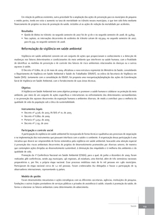 Em relação às políticas existentes, outra prioridade foi a ampliação das ações de prevenção para os municípios de pequeno
e médio portes, tendo em vista o aumento na taxa de mortalidade no trânsito nesses municípios, o que tem sido feito mediante
financiamento de projetos na área de promoção da saúde, incluídos aí as ações de redução da mortalidade por acidentes.

       resultados
       • Queda de óbitos no trânsito: no segundo semestre de 2007 foi de 37.161 e no segundo semestre de 2008, de 34.859.
       • Nas capitais, as internações decorrentes de acidentes de trânsito caíram de 105.904, no segundo semestre de 2007,
         para 81.359, no segundo semestre de 2008.

       reformulação da vigilância em saúde ambiental

       Vigilância em saúde ambiental consiste em um conjunto de ações que proporcionam o conhecimento e a detecção de
mudanças nos fatores determinantes e condicionantes do meio ambiente que interferem na saúde humana, com a finalidade
de identificar as medidas de prevenção e de controle dos fatores de risco ambientais relacionados às doenças ou a outros
agravos à saúde.
       O Decreto nº 6.860, de 27 de maio de 2009, oficializou a nova estrutura regimental do Ministério da Saúde, consolidando
o Departamento de Vigilância em Saúde Ambiental e Saúde do Trabalhador (DSAST), na esfera da Secretaria de Vigilância em
Saúde (SVS). Juntamente com a consolidação do DSAST, foi proposta uma reorganização/ampliação das ações da Coordenação
Geral de Vigilância em Saúde Ambiental, com o fortalecimento de suas áreas técnicas.

       objetivo
       A Vigilância em Saúde Ambiental tem como objetivo proteger e promover a saúde humana e colaborar na proteção do meio
ambiente, por meio de um conjunto de ações específicas e intersetoriais no enfrentamento dos determinantes socioambientais
e na prevenção dos agravos decorrentes da exposição humana a ambientes diversos, de modo a contribuir para a melhoria da
qualidade de vida da população sob a ótica da sustentabilidade.

       Instrumentos legais
       •   Decreto nº 4.726, de 2003, IN SVS nº 01, de 2005
       •   Decreto nº 6.860, de 2009
       •   Portaria nº 3.252, de 2009
       •   Decreto nº 7.135, de 2010

       Participação e controle social
         A participação da vigilância em saúde ambiental foi incorporada de forma técnica e qualitativa aos processos de negociação
e na implementação dos instrumentos que possuam interfaces com a saúde e o ambiente. A organização dessa participação é uma
iniciativa que deverá ser empreendida de forma sistemática pela vigilância em saúde ambiental, buscando uma atenção especial
à prevenção dos riscos ambientais decorrentes de projetos de desenvolvimento promovidos por diversos setores, de maneira
que contemplem ações dirigidas ao desenvolvimento sustentável, à diminuição das iniquidades e à melhoria dos ambientes e da
qualidade de vida.
         Promoção da 1ª Conferência Nacional em Saúde Ambiental (CNSA), para a qual, de junho a dezembro de 2009, foram
realizadas 466 conferências, sendo 293 municipais, 146 regionais, 26 estaduais, uma distrital, além de três seminários nacionais
preparatórios e, por fim, a própria etapa nacional. Esse processo mobilizou mais de 61 mil pessoas em 1.480 municípios.
Participaram da etapa nacional cerca de 1,2 mil pessoas. Foram credenciados 812 delegados e houve a participação de 19
observadores internacionais, representando 13 países.

       modelo de gestão
       Foram desenvolvidos mecanismos e ações estratégicas com as diferentes secretarias, agências, instituições de pesquisa,
fundações e outros órgãos prestadores de serviços públicos e privados de assistência à saúde, visando à promoção da saúde, de
forma a relacionar os fatores ambientais como determinantes do adoecimento.




                                                                                                                            Saúde     239
 
