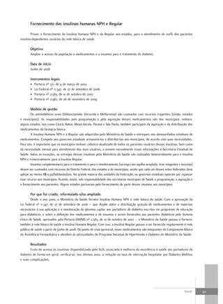 fornecimento das insulinas humanas nPH e regular

        Prover o fornecimento da Insulina Humana NPH e da Regular aos estados, para o atendimento de 100% dos pacientes
insulino-dependentes usuários da rede básica de saúde.

       objetivo
       Ampliar o acesso da população a medicamentos e a insumos para o tratamento do diabetes.

       data de início
       Junho de 2008

       Instrumentos legais
       •   Portaria nº 371, de 4 de março de 2002
       •   Lei Federal nº 11.347, de 27 de setembro de 2006
       •   Portaria nº 2.583, de 10 de outubro de 2007
       •   Portaria nº 2.982, de 26 de novembro de 2009

       modelo de gestão
        Os antidiabéticos orais (Glibenclamida, Glicazida e Metformina) são custeados com recursos tripartites (União, estados
e municípios). As responsabilidades pela programação e pela aquisição desses medicamentos são dos municípios, embora,
alguns estados, tais como Ceará, Bahia, Minas Gerais, Paraná e São Paulo, também participem da aquisição e da distribuição dos
medicamentos da farmácia básica.
        A Insulina Humana NPH e a Regular são adquiridas pelo Ministério da Saúde e entregues nos almoxarifados estaduais de
medicamentos. Compete aos governos estaduais armazená-las e distribuí-las aos municípios, de acordo com suas necessidades.
Para isto, é importante que os municípios tenham cadastro atualizado de todos os pacientes usuários dessas insulinas, bem como
da necessidade mensal para atendimento dos seus usuários, e enviem mensalmente essas informações à Secretaria Estadual de
Saúde. Salvo as exceções, as entregas dessas insulinas pelo Ministério da Saúde são realizadas bimestralmente para a Insulina
NPH e trimestralmente para a Insulina Regular.
        Insumos complementares para o tratamento e para o monitoramento (seringa com agulha acoplada, tiras reagentes e lancetas)
devem ser custeados com recursos do Distrito Federal, dos estados e do municípios, sendo que cada um desses entes federados deve
aplicar ao menos R$ 0,50/habitante/ano. Na grande maioria das unidades da Federação, os governos estaduais optaram por repassar
esse recurso aos municípios, ficando, assim, sob responsabilidade das secretarias municipais de Saúde a programação, a aquisição e
o fornecimento aos pacientes. Alguns estados pactuaram pelo fornecimento de parte desses insumos aos municípios.

       Por que foi criado, reformulado e/ou ampliado
        Desde o ano 2000, o Ministério da Saúde fornece Insulina Humana NPH à rede básica de saúde. Com a aprovação da
Lei Federal nº 11.347, de 27 de setembro de 2006 – que dispõe sobre a distribuição gratuita de medicamentos e de materiais
necessários à sua aplicação e à monitoração da glicemia capilar aos portadores de diabetes inscritos em programas de educação
para diabéticos, e sobre a definição dos medicamentos e de insumos a serem fornecidos aos pacientes diabéticos pelo Sistema
Único de Saúde, aprovados pela Portaria GM/MS nº 2.583, de 10 de outubro de 2007 – o Ministério da Saúde passou a fornecer
também à rede básica de saúde a Insulina Humana Regular. Com isso, a Insulina Regular passou a ser fornecida regularmente à rede
pública de saúde a partir de junho de 2008. Do ponto de vista gerencial, esses medicamentos são integrantes do Componente Básico
da Assistência Farmacêutica e atendem às necessidades do Programa Nacional de Hipertensão e Diabetes do Ministério da Saúde.

       resultados
       Fruto do acesso às insulinas disponibilizada pelo SUS, associada à melhoria da assistência à saúde aos portadores de
diabetes de forma em geral, verifica-se, nos últimos anos, a redução na taxa de internação hospitalar por Diabetes Mellitus
e suas complicações.




                                                                                                                           Saúde     311
 