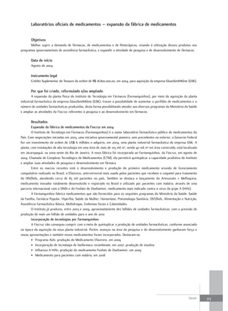 Laboratórios oficiais de medicamentos – expansão da fábrica de medicamentos


       objetivos
       Melhor suprir a demanda de fármacos, de medicamentos e de fitoterápicos, visando à utilização desses produtos nos
programas governamentais de assistência farmacêutica, e expandir a atividade de pesquisa e de desenvolvimento de fármacos.

       data de início
       Agosto de 2004

       Instrumento legal
       Crédito Suplementar do Tesouro da ordem de R$ 18.800.000,00, em 2004, para aquisição da empresa GlaxoSmithKline (GSK).

       Por que foi criado, reformulado e/ou ampliado
        A expansão da planta física do Instituto de Tecnologia em Fármacos (Farmanguinhos), por meio da aquisição da planta
industrial farmacêutica da empresa GlaxoSmithKline (GSK), trouxe a possibilidade de aumentar o portfólio de medicamentos e o
número de unidades farmacêuticas produzidas, desta forma possibilitando atender aos diversos programas do Ministério da Saúde
e ampliar as atividades da Fiocruz referentes à pesquisa e ao desenvolvimento em fármacos.

       resultados
        expansão da fábrica de medicamentos da fiocruz em 2004
        O Instituto de Tecnologia em Fármacos (Farmanguinhos) é o maior laboratório farmacêutico público de medicamentos do
País. Com negociações iniciadas em 2003, uma iniciativa governamental pioneira, sem precedentes no exterior, o Governo Federal
fez um investimento da ordem de US$ 6 milhões e adquiriu, em 2004, uma planta industrial farmacêutica da empresa GSK. A
planta, com instalações de alta tecnologia em uma área de mais de 105 mil m2, sendo 40 mil m2 em área construída, está localizada
em Jacarepaguá, na zona oeste do Rio de Janeiro. A nova fábrica foi incorporada ao Farmanguinhos, da Fiocruz, em agosto de
2004. Chamada de Complexo Tecnológico de Medicamentos (CTM), ela permitirá quintuplicar a capacidade produtiva do Instituto
e ampliar suas atividades de pesquisa e desenvolvimento em fármaco
        Entre os marcos recentes está o desenvolvimento e produção do primeiro medicamento oriundo de licenciamento
compulsório realizado no Brasil, o Efavirenz, antirretroviral mais usado pelos pacientes que recebem o coquetel para tratamento
do HIV/Aids, atendendo cerca de 85 mil pacientes no país. Também se destaca o lançamento do Artesunato + Mefloquina,
medicamento inovador totalmente desenvolvido e registrado no Brasil e utilizado por pacientes com malária, através de uma
parceria internacional com o DNDi e do Fosfato de Oseltamivir, medicamento mais indicado contra o vírus da gripe A (H1N1).
        A Farmanguinhos fabrica medicamentos que são fornecidos para os seguintes programas do Ministério da Saúde: Saúde
da Família, Farmácia Popular, HiperDia, Saúde da Mulher, Hanseníase, Pneumologia Sanitária, DST/Aids, Alimentação e Nutrição,
Assistência Farmacêutica Básica, Multidrogas, Endemias focais e Calamidades.
        O Instituto já produziu, entre 2003 e 2009, aproximadamente dez bilhões de unidades farmacêuticas, com a previsão de
produção de mais um bilhão de unidades para o ano de 2010.
        Incorporação de tecnologias por farmanguinhos
        A Fiocruz não conseguiu cumprir com a meta de quintuplicar a produção de unidades farmacêuticas, conforme anunciado
na época da aquisição da nova planta industrial. Porém, avanços na área da pesquisa e do desenvolvimento ganharam força e
novas apresentações e também novos medicamentos foram incorporados. Destacam-se:
        • Programa Aids: produção do Medicamento Efavirenz, em 2009
        • Incorporação de tecnologia de biofármaco recombinate, em 2007: produção de insulina
        • Influenza A H1N1: produção do medicamento Fosfato de Oseltamivir, em 2009
        • Medicamento para pacientes com malária, em 2008




                                                                                                                          Saúde     313
 