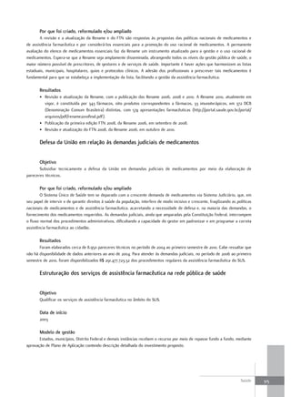 Por que foi criado, reformulado e/ou ampliado
        A revisão e a atualização da Rename e do FTN são respostas às propostas das políticas nacionais de medicamentos e
de assistência farmacêutica e por considerá-los essenciais para a promoção do uso racional de medicamentos. A permanente
avaliação do elenco de medicamentos essenciais faz da Rename um instrumento atualizado para a gestão e o uso racional de
medicamentos. Espera-se que a Rename seja amplamente disseminada, abrangendo todos os níveis da gestão pública de saúde, o
maior número possível de prescritores, de gestores e de serviços de saúde. Importante é haver ações que harmonizem as listas
estaduais, municipais, hospitalares, guias e protocolos clínicos. A adesão dos profissionais a prescrever tais medicamentos é
fundamental para que se estabeleça a implementação da lista, facilitando a gestão da assistência farmacêutica.

       resultados
       • Revisão e atualização da Rename, com a publicação das Rename 2006, 2008 e 2010. A Rename 2010, atualmente em
         vigor, é constituída por 343 fármacos, oito produtos correspondentes a fármacos, 33 imunoterápicos, em 372 DCB
         (Denominação Comum Brasileira) distintas, com 574 apresentações farmacêuticas (http://portal.saude.gov.br/portal/
         arquivos/pdf/rename2010final.pdf).
       • Publicação da primeira edição FTN 2008, da Rename 2006, em setembro de 2008.
       • Revisão e atualização do FTN 2008, da Rename 2006, em outubro de 2010.

       defesa da união em relação às demandas judiciais de medicamentos


       objetivo
       Subsidiar tecnicamente a defesa da União em demandas judiciais de medicamentos por meio da elaboração de
pareceres técnicos.

       Por que foi criado, reformulado e/ou ampliado
        O Sistema Único de Saúde tem se deparado com a crescente demanda de medicamentos via Sistema Judiciário, que, em
seu papel de intervir e de garantir direitos à saúde da população, interfere de modo incisivo e crescente, fragilizando as políticas
nacionais de medicamentos e de assistência farmacêutica, acarretando a necessidade de defesa e, na maioria das demandas, o
fornecimento dos medicamentos requeridos. As demandas judiciais, ainda que amparadas pela Constituição Federal, interrompem
o fluxo normal dos procedimentos administrativos, dificultando a capacidade do gestor em padronizar e em programar a correta
assistência farmacêutica ao cidadão.

       resultados
       Foram elaborados cerca de 8.950 pareceres técnicos no período de 2004 ao primeiro semestre de 2010. Cabe ressaltar que
não há disponibilidade de dados anteriores ao ano de 2004. Para atender às demandas judiciais, no período de 2006 ao primeiro
semestre de 2010, foram disponibilizados R$ 291.477.723,32 dos procedimentos regulares da assistência farmacêutica do SUS.

       estruturação dos serviços de assistência farmacêutica na rede pública de saúde


       objetivo
       Qualificar os serviços de assistência farmacêutica no âmbito do SUS.

       data de início
       2003

       modelo de gestão
       Estados, municípios, Distrito Federal e demais instâncias recebem o recurso por meio de repasse fundo a fundo, mediante
aprovação de Plano de Aplicação contendo descrição detalhada do investimento proposto.




                                                                                                                             Saúde     315
 