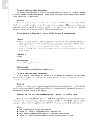 316
             Por que foi criado, reformulado e/ou ampliado
             Para aprimorar a gestão e qualificar os serviços da assistência farmacêutica no âmbito do SUS e promover a ampliação
      do acesso da população a medicamentos de qualidade e seu uso racional, foram apoiados projetos das secretarias de Saúde dos
      estados, dos municípios e do Distrito Federal.

             resultados
              Apoio à estruturação dos serviços de assistência farmacêutica de 31 municípios brasileiros em 13 estados e no Distrito
      Federal. Foram selecionados 34 projetos e o valor de incentivo financeiro correspondeu a R$ 20.000,00 por cada um, para
      adequação de espaço físico, aquisição de equipamentos e mobiliários e contratação de serviços de terceiros para a qualificação
      dos recursos humanos e para a elaboração de materiais didáticos e de manuais técnicos.

             Prêmio nacional de Incentivo à Promoção do uso racional de medicamentos


             objetivos
             • Premiar e reconhecer o mérito do trabalho de profissionais nos serviços de saúde e entidades/instituições com
               impacto na promoção do uso racional de medicamentos, de pesquisadores e de profissionais com trabalhos voltados à
               promoção do uso racional de medicamentos, com aplicabilidade no SUS e nos serviços de saúde.
             • Divulgar os trabalhos premiados e com menções honrosas no intuito de incentivar sua incorporação pelo SUS e pelos
               serviços de saúde.

             data de início
             8/7/2009

             Instrumento legal
             • Portaria GM nº 1.533, de 8 de julho de 2009

             modelo de gestão
             Procedimento licitatório sob a modalidade de licitação concurso.

             Por que foi criado, reformulado e/ou ampliado
             É uma iniciativa do Comitê Nacional para a Promoção do Uso Racional de Medicamentos que possui caráter
      deliberativo e busca identificar e propor estratégias de articulação, de monitoramento e de avaliação da promoção do uso
      racional de medicamentos.

             resultados
             Inscrição de 103 projetos em seis categorias, dos quais foram selecionados, em cada categoria, um trabalho destinado
      a receber prêmio em dinheiro e três menções honrosas, totalizando 24 trabalhos premiados. Foram gastos R$ 55.000,00 com a
      premiação dos seis primeiros colocados de cada categoria.

             Programa nacional para Produção estratégica do Complexo Industrial da Saúde

             Trata-se de parceria entre o Ministério da Saúde e o BNDES/MDIC que permite financiar os investimentos de empresas
      sediadas no Brasil, inseridas no Complexo Industrial da Saúde, por intermédio do Profarma/BNDES nos temas: produção,
      exportação, inovação, reestruturação e produtores públicos. O Profarma tem recursos garantidos de R$ 3 bilhões até 2012.

             objetivos
             •   Elevar a competitividade do complexo industrial da saúde.
             •   Contribuir para a redução da vulnerabilidade da Política Nacional de Saúde.
             •   Articular a Política de Desenvolvimento Produtivo (PDP) com a Política Nacional de Saúde.
             •   Colaborar para a inserção internacional de empresas nacionais do complexo industrial da saúde.
 