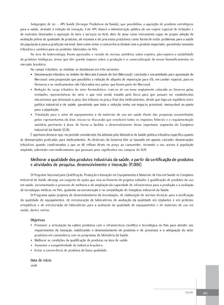 Anteprojeto de Lei – APL-Saúde (Arranjos Produtivos da Saúde), que possibilitou a aquisição de produtos estratégicos
para a saúde, atrelada à indução da inovação. Este APL dotará a administração pública de um regime especial de licitações e
de contratos destinados a aquisição de bens e serviços no SUS, além de atuar como instrumento capaz de propor adoção da
avaliação prévia da qualidade de produtos, de insumos e de processos produtivos como forma de evitar problemas para a saúde
da população e para a produção nacional, bem como evitar a concorrência desleal com o produto importado, garantindo isonomia
tributária e sanitária para os produtos fabricados no País.
        Na área de biotecnologia, foram aprovadas a revisão de normas sanitárias sobre registro, pós-registro e estabilidade
de produtos biológicos, temas que têm grande impacto sobre a produção e a comercialização de novos biomedicamentos no
mercado brasileiro.
        No campo tributário, as medidas se desdobram em três vertentes:
        • Desoneração tributária no âmbito do Mercado Comum do Sul (Mercosul), concluída e encaminhada para aprovação do
            Mercosul: uma proposição que possibilita a redução de alíquota de importação para 0%, em caráter especial, para os
            fármacos e os medicamentos não fabricados nos países que fazem parte do Mercosul.
        • Redução da carga tributária do setor farmacêutico: trata-se de um tema amplamente colocado ao Governo pelas
            entidades representativas do setor e que está sendo tratado pelo Gecis para que possam ser estabelecidos
            mecanismos que diminuam o peso dos tributos no preço final dos medicamentos, desde que haja um equilíbrio entre
            política industrial e de saúde, garantindo que toda a redução tenha um impacto previsível, mensurável na ponta
            para a população.
        • Tributação para o setor de equipamentos e de materiais de uso em saúde diante das propostas encaminhadas
            pelos representantes da área, iniciou-se discussão que envolverá todos os impostos federais e a regulamentação
            sanitária pertinente à área, de forma a facilitar o desenvolvimento desse importante segmento do Complexo
            Industrial da Saúde (CIS).
        É oportuno destacar que, no período considerado, foi adotada pelo Ministério da Saúde política tributária específica quanto
às desonerações praticadas para medicamentos. As diretrizes do Governo têm se baseado em apenas conceder desonerações
tributárias quando condicionadas a que se dê reflexo direto no preço ao consumidor, tornando o seu acesso à população
ampliado, sobretudo com medicamentos que possuam peso significativo nas compras do SUS.

       melhorar a qualidade dos produtos industriais da saúde, a partir da certificação de produtos
       e atividades de pesquisa, desenvolvimento e inovação (P,d&I)

        O Programa Nacional para Qualificação, Produção e Inovação em Equipamentos e Materiais de Uso em Saúde no Complexo
Industrial da Saúde abrange um conjunto de ações que visa ao fomento de projetos voltados à qualificação de produtos de uso
em saúde, incrementando o processo de melhoria e de ampliação da capacidade de infraestrutura para a produção e a avaliação
de tecnologias médicas no País, ajudando na estruturação e na consolidação do Complexo Industrial da Saúde.
        O Programa apoia projetos de desenvolvimento de tecnologias, de elaboração de normas técnicas para a verificação
da qualidade de equipamentos, de estruturação de laboratórios de avaliação da qualidade em implantes e em próteses
ortopédicas e de estruturação de laboratórios para a avaliação da qualidade de equipamentos e de materiais de uso em
saúde, dentre outros.

       objetivos
       • Promover a articulação da cadeia produtiva com a infraestrutura científica e tecnológica no País para atender aos
         requerimentos da inovação, viabilizando o desenvolvimento de produtos e de processos e a adequação do setor
         produtivo em consonância com os programas do Ministério da Saúde.
       • Melhorar as condições de qualificação de produtos na área de saúde.
       • Aumentar a competitividade da indústria brasileira.
       • Evitar a concorrência de produtos de baixa qualidade.

       data de início
       2008




                                                                                                                            Saúde     323
 