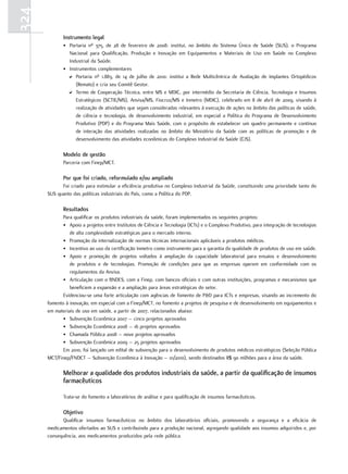 324
             Instrumento legal
             • Portaria nº 375, de 28 de fevereiro de 2008: institui, no âmbito do Sistema Único de Saúde (SUS), o Programa
               Nacional para Qualificação, Produção e Inovação em Equipamentos e Materiais de Uso em Saúde no Complexo
               Industrial da Saúde.
             • Instrumentos complementares
               D Portaria nº 1.883, de 14 de julho de 2010: institui a Rede Multicêntrica de Avaliação de Implantes Ortopédicos
                  (Remato) e cria seu Comitê Gestor.
               D Termo de Cooperação Técnica, entre MS e MDIC, por intermédio da Secretaria de Ciência, Tecnologia e Insumos
                  Estratégicos (SCTIE/MS), Anvisa/MS, Fiocruz/MS e Inmetro (MDIC), celebrado em 8 de abril de 2009, visando à
                  realização de atividades que sejam consideradas relevantes à execução de ações no âmbito das políticas de saúde,
                  de ciência e tecnologia, de desenvolvimento industrial, em especial a Política do Programa de Desenvolvimento
                  Produtivo (PDP) e do Programa Mais Saúde, com o propósito de estabelecer um quadro permanente e contínuo
                  de interação das atividades realizadas no âmbito do Ministério da Saúde com as políticas de promoção e de
                  desenvolvimento das atividades econômicas do Complexo Industrial da Saúde (CIS).

             modelo de gestão
             Parceria com Finep/MCT.

             Por que foi criado, reformulado e/ou ampliado
            Foi criado para estimular a eficiência produtiva no Complexo Industrial da Saúde, constituindo uma prioridade tanto do
      SUS quanto das políticas industriais do País, como a Política do PDP.

             resultados
             Para qualificar os produtos industriais da saúde, foram implementados os seguintes projetos:
             • Apoio a projetos entre Institutos de Ciência e Tecnologia (ICTs) e o Complexo Produtivo, para integração de tecnologias
                de alta complexidade estratégicas para o mercado interno.
             • Promoção da internalização de normas técnicas internacionais aplicáveis a produtos médicos.
             • Incentivo ao uso da certificação Inmetro como instrumento para a garantia da qualidade de produtos de uso em saúde.
             • Apoio e promoção de projetos voltados à ampliação da capacidade laboratorial para ensaios e desenvolvimento
                de produtos e de tecnologias. Promoção de condições para que as empresas operem em conformidade com os
                regulamentos da Anvisa.
             • Articulação com o BNDES, com a Finep, com bancos oficiais e com outras instituições, programas e mecanismos que
                beneficiem a expansão e a ampliação para áreas estratégicas do setor.
             Evidenciou-se uma forte articulação com agências de fomento de P&D para ICTs e empresas, visando ao incremento do
      fomento à inovação, em especial com a Finep/MCT, no fomento a projetos de pesquisa e de desenvolvimento em equipamentos e
      em materiais de uso em saúde, a partir de 2007, relacionados abaixo:
             • Subvenção Econômica 2007 – cinco projetos aprovados
             • Subvenção Econômica 2008 – 16 projetos aprovados
             • Chamada Pública 2008 – nove projetos aprovados
             • Subvenção Econômica 2009 – 25 projetos aprovados
             Em 2010, foi lançado um edital de subvenção para o desenvolvimento de produtos médicos estratégicos (Seleção Pública
      MCT/Finep/FNDCT – Subvenção Econômica à Inovação – 01/2010), sendo destinados R$ 90 milhões para a área da saúde.

             melhorar a qualidade dos produtos industriais da saúde, a partir da qualificação de insumos
             farmacêuticos

             Trata-se do fomento a laboratórios de análise e para qualificação de insumos farmacêuticos.

             objetivo
            Qualificar insumos farmacêuticos no âmbito dos laboratórios oficiais, promovendo a segurança e a eficácia de
      medicamentos ofertados ao SUS e contribuindo para a produção nacional, agregando qualidade aos insumos adquiridos e, por
      consequência, aos medicamentos produzidos pela rede pública.
 
