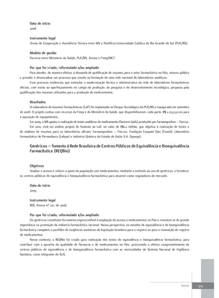 data de início
       2008

       Instrumento legal
       Termo de Cooperação e Assistência Técnica entre MS e Pontifícia Universidade Católica do Rio Grande do Sul (PUC/RS).

       modelo de gestão
       Parceria entre Ministério da Saúde, PUC/RS, Anvisa e Finep/MCT.

       Por que foi criado, reformulado e/ou ampliado
         Para atender, de maneira efetiva, à demanda de qualificação de insumos para o setor farmacêutico no País, setores público
e privado, e desencadear um processo que resulte na formação de uma rede nacional de laboratórios analíticos.
         Esse processo evidenciou que estimular a modernização técnica e administrativa da rede de laboratórios farmacêuticos
oficiais, com vistas ao aperfeiçoamento no campo da produção, da pesquisa e do desenvolvimento tecnológico, perpassa pela
qualificação dos insumos utilizados para a produção de medicamentos.

       resultados
        O Laboratório de Insumos Farmacêuticos (Laif) foi implantado no Parque Tecnológico da PUC/RS e inaugurado em setembro
de 2008. O projeto contou com recursos da Finep e do Ministério da Saúde, que disponibilizaram, cada parte, R$ 2.253.521,00 para
a aquisição de equipamentos.
        Em 2009, o MS apoiou a realização de testes analíticos do medicamento Efavirenz (aids) produzido por Farmanguinhos – Fiocruz.
        Em 2010, está em análise projeto de fomento ao Laif, no valor de R$1,2 milhão, que objetiva à realização de testes e
de análises de insumos para os laboratórios oficiais: Farmanguinhos – Fiocruz, Fundação Ezequiel Dias (Funed), Laboratório
Farmacêutico de Pernambuco (Lafepe) e Indústria Química do Estado de Goiás S.A. (Iquego).

       Genéricos – fomento à rede Brasileira de Centros Públicos de equivalência e Bioequivalência
       farmacêutica (reqBio)


       objetivos
       Ampliar o acesso e reduzir o gasto da população com medicamentos, mediante o estímulo ao uso de genéricos, e fortalecer
os centros públicos de equivalência e bioequivalência farmacêutica para atuarem como reguladores de mercado.

       data de início
       2009

       Instrumento legal
       RDC Anvisa nº 221, de 2006

       Por que foi criado, reformulado e/ou ampliado
        Os genéricos constituem ferramenta imprescindível à ampliação do acesso a medicamentos no País e revestem-se de grande
importância na promoção da indústria farmacêutica nacional. Nessa perspectiva, os estudos de equivalência e de bioequivalência
farmacêutica compõem o portfólio de exigências sanitárias da legislação brasileira para o registro ou para a renovação de registro
de medicamentos.
        Nesse contexto, a REQBio foi criada para realização dos testes de equivalência e bioequivalência farmacêutica, para
contribuir com a garantia da qualidade de fármacos e de medicamentos no País, priorizando o efetivo comprometimento de
centros públicos de equivalência e de bioequivalência farmacêutica com as necessidades do Sistema Nacional de Vigilância
Sanitária, como integrante do SUS.




                                                                                                                              Saúde     325
 