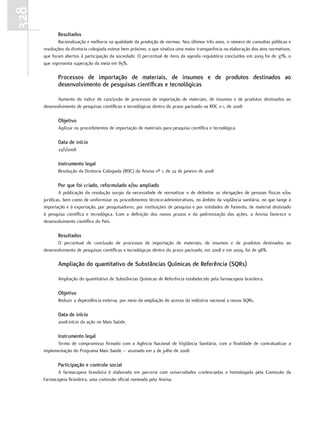 328
             resultados
             Racionalização e melhoria na qualidade da produção de normas. Nos últimos três anos, o número de consultas públicas e
      resoluções da diretoria colegiada esteve bem próximo, o que sinaliza uma maior transparência na elaboração dos atos normativos,
      que foram abertos à participação da sociedade. O percentual de itens da agenda regulatória concluídos em 2009 foi de 37%, o
      que representa superação da meta em 85%.

             Processos de importação de materiais, de insumos e de produtos destinados ao
             desenvolvimento de pesquisas científicas e tecnológicas

             Aumento do índice de conclusão de processos de importação de materiais, de insumos e de produtos destinados ao
      desenvolvimento de pesquisas científicas e tecnológicas dentro do prazo pactuado na RDC no1, de 2008.

             objetivo
             Agilizar os procedimentos de importação de materiais para pesquisa científica e tecnológica.

             data de início
             22/1/2008

             Instrumento legal
             Resolução da Diretoria Colegiada (RDC) da Anvisa nº 1, de 22 de janeiro de 2008

             Por que foi criado, reformulado e/ou ampliado
              A publicação da resolução surgiu da necessidade de normatizar e de delimitar as obrigações de pessoas físicas e/ou
      jurídicas, bem como de uniformizar os procedimentos técnico-administrativos, no âmbito da vigilância sanitária, no que tange à
      importação e à exportação, por pesquisadores, por instituições de pesquisa e por entidades de fomento, de material destinado
      à pesquisa científica e tecnológica. Com a definição dos novos prazos e da padronização das ações, a Anvisa favorece o
      desenvolvimento científico do País.

             resultados
             O percentual de conclusão de processos de importação de materiais, de insumos e de produtos destinados ao
      desenvolvimento de pesquisas científicas e tecnológicas dentro do prazo pactuado, em 2008 e em 2009, foi de 98%.

             ampliação do quantitativo de Substâncias químicas de referência (Sqrs)

             Ampliação do quantitativo de Substâncias Químicas de Referência estabelecido pela farmacopeia brasileira.

             objetivo
             Reduzir a dependência externa, por meio da ampliação do acesso da indústria nacional a novas SQRs.

             data de início
             2008:início da ação no Mais Saúde.

             Instrumento legal
            Termo de compromisso firmado com a Agência Nacional de Vigilância Sanitária, com a finalidade de contratualizar a
      implementação do Programa Mais Saúde – assinado em 2 de julho de 2008.

             Participação e controle social
            A farmacopeia brasileira é elaborada em parceria com universidades credenciadas e homologada pela Comissão da
      Farmacopeia Brasileira, uma comissão oficial nomeada pela Anvisa.
 