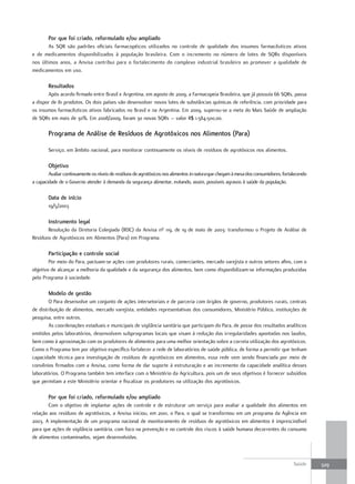 Por que foi criado, reformulado e/ou ampliado
       As SQR são padrões oficiais farmacopéicos utilizados no controle de qualidade dos insumos farmacêuticos ativos
e de medicamentos disponibilizados à população brasileira. Com o incremento no número de lotes de SQRs disponíveis
nos últimos anos, a Anvisa contribui para o fortalecimento do complexo industrial brasileiro ao promover a qualidade de
medicamentos em uso.

        resultados
       Após acordo firmado entre Brasil e Argentina, em agosto de 2009, a Farmacopeia Brasileira, que já possuía 66 SQRs, passa
a dispor de 81 produtos. Os dois países vão desenvolver novos lotes de substâncias químicas de referência, com prioridade para
os insumos farmacêuticos ativos fabricados no Brasil e na Argentina. Em 2009, superou-se a meta do Mais Saúde de ampliação
de SQRs em mais de 30%. Em 2008/2009, foram 30 novas SQRs – valor R$ 1.584.500,00.

        Programa de análise de resíduos de agrotóxicos nos alimentos (Para)

        Serviço, em âmbito nacional, para monitorar continuamente os níveis de resíduos de agrotóxicos nos alimentos.

        objetivo
        Avaliar continuamente os níveis de resíduos de agrotóxicos nos alimentos in natura que chegam à mesa dos consumidores, fortalecendo
a capacidade de o Governo atender à demanda da segurança alimentar, evitando, assim, possíveis agravos à saúde da população.

        data de início
        19/5/2003

        Instrumento legal
       Resolução da Diretoria Colegiada (RDC) da Anvisa nº 119, de 19 de maio de 2003: transformou o Projeto de Análise de
Resíduos de Agrotóxicos em Alimentos (Para) em Programa.

        Participação e controle social
        Por meio do Para, pactuam-se ações com produtores rurais, comerciantes, mercado varejista e outros setores afins, com o
objetivo de alcançar a melhoria da qualidade e da segurança dos alimentos, bem como disponibilizam-se informações produzidas
pelo Programa à sociedade.

        modelo de gestão
        O Para desenvolve um conjunto de ações intersetoriais e de parceria com órgãos de governo, produtores rurais, centrais
de distribuição de alimentos, mercado varejista, entidades representativas dos consumidores, Ministério Público, instituições de
pesquisa, entre outros.
        As coordenações estaduais e municipais de vigilância sanitária que participam do Para, de posse dos resultados analíticos
emitidos pelos laboratórios, desenvolvem subprogramas locais que visam à redução das irregularidades apontadas nos laudos,
bem como à aproximação com os produtores de alimentos para uma melhor orientação sobre a correta utilização dos agrotóxicos.
Como o Programa tem por objetivo específico fortalecer a rede de laboratórios de saúde pública, de forma a permitir que tenham
capacidade técnica para investigação de resíduos de agrotóxicos em alimentos, essa rede vem sendo financiada por meio de
convênios firmados com a Anvisa, como forma de dar suporte à estruturação e ao incremento da capacidade analítica desses
laboratórios. O Programa também tem interface com o Ministério da Agricultura, pois um de seus objetivos é fornecer subsídios
que permitam a este Ministério orientar e fiscalizar os produtores na utilização dos agrotóxicos.

        Por que foi criado, reformulado e/ou ampliado
       Com o objetivo de implantar ações de controle e de estruturar um serviço para avaliar a qualidade dos alimentos em
relação aos resíduos de agrotóxicos, a Anvisa iniciou, em 2001, o Para, o qual se transformou em um programa da Agência em
2003. A implementação de um programa nacional de monitoramento de resíduos de agrotóxicos em alimentos é imprescindível
para que ações de vigilância sanitária, com foco na prevenção e no controle dos riscos à saúde humana decorrentes do consumo
de alimentos contaminados, sejam desenvolvidas.



                                                                                                                                    Saúde     329
 