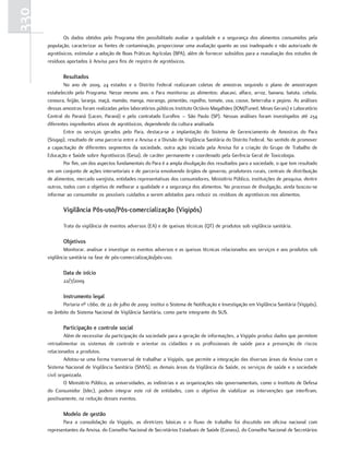 330
             Os dados obtidos pelo Programa têm possibilitado avaliar a qualidade e a segurança dos alimentos consumidos pela
      população, caracterizar as fontes de contaminação, proporcionar uma avaliação quanto ao uso inadequado e não autorizado de
      agrotóxicos, estimular a adoção de Boas Práticas Agrícolas (BPA), além de fornecer subsídios para a reavaliação dos estudos de
      resíduos aportados à Anvisa para fins de registro de agrotóxicos.

             resultados
              No ano de 2009, 24 estados e o Distrito Federal realizaram coletas de amostras seguindo o plano de amostragem
      estabelecido pelo Programa. Nesse mesmo ano, o Para monitorou 20 alimentos: abacaxi, alface, arroz, banana, batata, cebola,
      cenoura, feijão, laranja, maçã, mamão, manga, morango, pimentão, repolho, tomate, uva, couve, beterraba e pepino. As análises
      dessas amostras foram realizadas pelos laboratórios públicos Instituto Octávio Magalhães (IOM/Funed, Minas Gerais) e Laboratório
      Central do Paraná (Lacen, Paraná) e pelo contratado Eurofins – São Paulo (SP). Nessas análises foram investigados até 234
      diferentes ingredientes ativos de agrotóxicos, dependendo da cultura analisada.
              Entre os serviços gerados pelo Para, destaca-se a implantação do Sistema de Gerenciamento de Amostras do Para
      (Sisgap), resultado de uma parceria entre a Anvisa e a Divisão de Vigilância Sanitária do Distrito Federal. No sentido de promover
      a capacitação de diferentes segmentos da sociedade, outra ação iniciada pela Anvisa foi a criação do Grupo de Trabalho de
      Educação e Saúde sobre Agrotóxicos (Gesa), de caráter permanente e coordenado pela Gerência Geral de Toxicologia.
              Por fim, um dos aspectos fundamentais do Para é a ampla divulgação dos resultados para a sociedade, o que tem resultado
      em um conjunto de ações intersetoriais e de parceria envolvendo órgãos de governo, produtores rurais, centrais de distribuição
      de alimentos, mercado varejista, entidades representativas dos consumidores, Ministério Público, instituições de pesquisa, dentre
      outros, todos com o objetivo de melhorar a qualidade e a segurança dos alimentos. No processo de divulgação, ainda buscou-se
      informar ao consumidor os possíveis cuidados a serem adotados para reduzir os resíduos de agrotóxicos nos alimentos.

             Vigilância Pós-uso/Pós-comercialização (Vigipós)

             Trata da vigilância de eventos adversos (EA) e de queixas técnicas (QT) de produtos sob vigilância sanitária.

             objetivos
              Monitorar, analisar e investigar os eventos adversos e as queixas técnicas relacionados aos serviços e aos produtos sob
      vigilância sanitária na fase de pós-comercialização/pós-uso.

             data de início
             22/7/2009

             Instrumento legal
            Portaria nº 1.660, de 22 de julho de 2009: institui o Sistema de Notificação e Investigação em Vigilância Sanitária (Vigipós),
      no âmbito do Sistema Nacional de Vigilância Sanitária, como parte integrante do SUS.

             Participação e controle social
              Além de necessitar da participação da sociedade para a geração de informações, a Vigipós produz dados que permitem
      retroalimentar os sistemas de controle e orientar os cidadãos e os profissionais de saúde para a prevenção de riscos
      relacionados a produtos.
              Adotou-se uma forma transversal de trabalhar a Vigipós, que permite a integração das diversas áreas da Anvisa com o
      Sistema Nacional de Vigilância Sanitária (SNVS), as demais áreas da Vigilância da Saúde, os serviços de saúde e a sociedade
      civil organizada.
              O Ministério Público, as universidades, as indústrias e as organizações não governamentais, como o Instituto de Defesa
      do Consumidor (Idec), podem integrar este rol de entidades, com o objetivo de viabilizar as intervenções que interfiram,
      positivamente, na redução desses eventos.

             modelo de gestão
             Para a consolidação da Vigipós, as diretrizes básicas e o fluxo de trabalho foi discutido em oficina nacional com
      representantes da Anvisa, do Conselho Nacional de Secretários Estaduais de Saúde (Conass), do Conselho Nacional de Secretários
 
