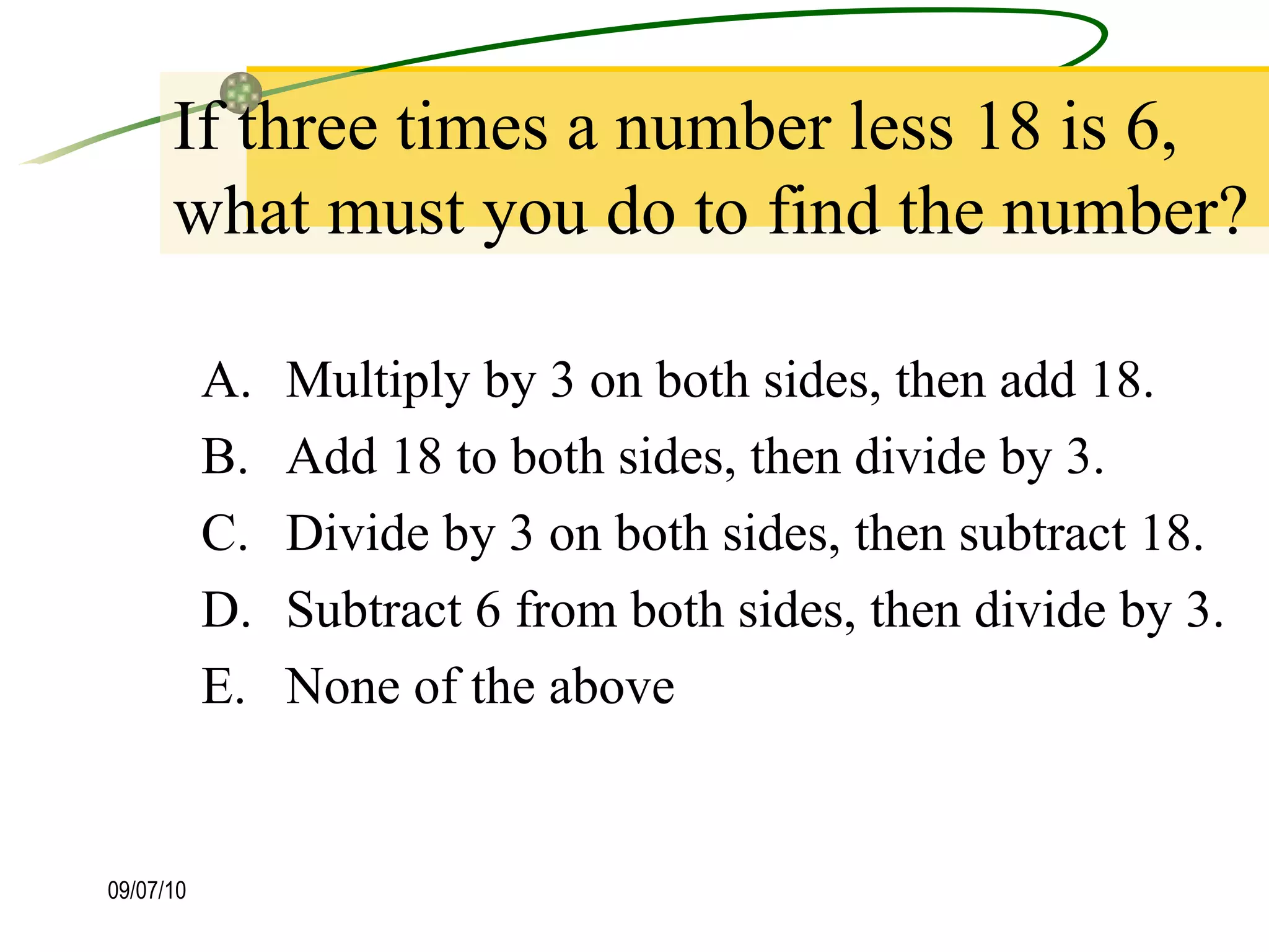 If three times a number less 18 is 6, what must you do to find the number? Multiply by 3 on both sides, then add 18. Add 18 to both sides, then divide by 3. Divide by 3 on both sides, then subtract 18. Subtract 6 from both sides, then divide by 3. None of the above 